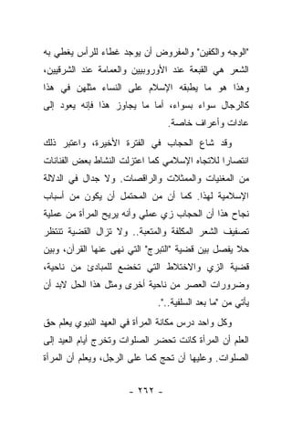 ‫"ﺍﻟﻭﺠﻪ ﻭﺍﻟﻜﻔﻴﻥ" ﻭﺍﻟﻤﻔﺭﻭﺽ ﺃﻥ ﻴﻭﺠﺩ ﻏﻁﺎﺀ ﻟﻠﺭﺃﺱ ﻴﻐﻁﻲ ﺒﻪ‬
‫ﺍﻟﺸﻌﺭ ﻫﻲ ﺍﻟﻘﺒﻌﺔ ﻋﻨﺩ ﺍﻷﻭﺭﻭﺒﻴﻴﻥ ﻭﺍﻟﻌﻤﺎﻤﺔ ﻋﻨﺩ ﺍﻟﺸﺭﻗﻴﻴﻥ،‬
‫ﻭﻫﺫﺍ ﻫﻭ ﻤﺎ ﻴﻁﺒﻘﻪ ﺍﻹﺴﻼﻡ ﻋﻠﻰ ﺍﻟﻨﺴﺎﺀ ﻤﺜﻠﻬﻥ ﻓﻲ ﻫﺫﺍ‬
‫ﻜﺎﻟﺭﺠﺎل ﺴﻭﺍﺀ ﺒﺴﻭﺍﺀ، ﺃﻤﺎ ﻤﺎ ﻴﺠﺎﻭﺯ ﻫﺫﺍ ﻓﺈﻨﻪ ﻴﻌﻭﺩ ﺇﻟﻰ‬
                                ‫ﻋﺎﺩﺍﺕ ﻭﺃﻋﺭﺍﻑ ﺨﺎﺼﺔ.‬
‫ﻭﻗﺩ ﺸﺎﻉ ﺍﻟﺤﺠﺎﺏ ﻓﻲ ﺍﻟﻔﺘﺭﺓ ﺍﻷﺨﻴﺭﺓ، ﻭﺍﻋﺘﺒﺭ ﺫﻟﻙ‬
‫ﺍﻨﺘﺼﺎﺭﺍ ﻟﻼﺘﺠﺎﻩ ﺍﻹﺴﻼﻤﻲ ﻜﻤﺎ ﺍﻋﺘﺯﻟﺕ ﺍﻟﻨﺸﺎﻁ ﺒﻌﺽ ﺍﻟﻔﻨﺎﻨﺎﺕ‬
                                              ‫‪‬‬
‫ﻤﻥ ﺍﻟﻤﻐﻨﻴﺎﺕ ﻭﺍﻟﻤﻤﺜﻼﺕ ﻭﺍﻟﺭﺍﻗﺼﺎﺕ. ﻭﻻ ﺠﺩﺍل ﻓﻲ ﺍﻟﺩﻻﻟﺔ‬
‫ﺍﻹﺴﻼﻤﻴﺔ ﻟﻬﺫﺍ. ﻜﻤﺎ ﺃﻥ ﻤﻥ ﺍﻟﻤﺤﺘﻤل ﺃﻥ ﻴﻜﻭﻥ ﻤﻥ ﺃﺴﺒﺎﺏ‬
‫ﻨﺠﺎﺡ ﻫﺫﺍ ﺃﻥ ﺍﻟﺤﺠﺎﺏ ﺯﻱ ﻋﻤﻠﻲ ﻭﺃﻨﻪ ﻴﺭﻴﺢ ﺍﻟﻤﺭﺃﺓ ﻤﻥ ﻋﻤﻠﻴﺔ‬
‫ﺘﺼﻔﻴﻑ ﺍﻟﺸﻌﺭ ﺍﻟﻤﻜﻠﻔﺔ ﻭﺍﻟﻤﺘﻌﺒﺔ.. ﻭﻻ ﺘﺯﺍل ﺍﻟﻘﻀﻴﺔ ﺘﻨﺘﻅﺭ‬
‫ﺤﻼ ﻴﻔﺼل ﺒﻴﻥ ﻗﻀﻴﺔ "ﺍﻟﺘﺒﺭﺝ" ﺍﻟﺘﻲ ﻨﻬﻰ ﻋﻨﻬﺎ ﺍﻟﻘﺭﺁﻥ، ﻭﺒﻴﻥ‬
                                                  ‫ﹰ‬
‫ﻗﻀﻴﺔ ﺍﻟﺯﻱ ﻭﺍﻻﺨﺘﻼﻁ ﺍﻟﺘﻲ ﺘﺨﻀﻊ ﻟﻠﻤﺒﺎﺩﺉ ﻤﻥ ﻨﺎﺤﻴﺔ،‬
‫ﻭﻀﺭﻭﺭﺍﺕ ﺍﻟﻌﺼﺭ ﻤﻥ ﻨﺎﺤﻴﺔ ﺃﺨﺭﻯ ﻭﻤﺜل ﻫﺫﺍ ﺍﻟﺤل ﻻﺒﺩ ﺃﻥ‬
                              ‫ﻴﺄﺘﻲ ﻤﻥ "ﻤﺎ ﺒﻌﺩ ﺍﻟﺴﻠﻔﻴﺔ..".‬
‫ﻭﻜل ﻭﺍﺤﺩ ﺩﺭﺱ ﻤﻜﺎﻨﺔ ﺍﻟﻤﺭﺃﺓ ﻓﻲ ﺍﻟﻌﻬﺩ ﺍﻟﻨﺒﻭﻱ ﻴﻌﻠﻡ ﺤﻕ‬
‫ﺍﻟﻌﻠﻡ ﺃﻥ ﺍﻟﻤﺭﺃﺓ ﻜﺎﻨﺕ ﺘﺤﻀﺭ ﺍﻟﺼﻠﻭﺍﺕ ﻭﺘﺨﺭﺝ ﺃﻴﺎﻡ ﺍﻟﻌﻴﺩ ﺇﻟﻰ‬
‫ﺍﻟﺼﻠﻭﺍﺕ. ﻭﻋﻠﻴﻬﺎ ﺃﻥ ﺘﺤﺞ ﻜﻤﺎ ﻋﻠﻰ ﺍﻟﺭﺠل، ﻭﻴﻌﻠﻡ ﺃﻥ ﺍﻟﻤﺭﺃﺓ‬


                      ‫- ٢٦٢ -‬
 