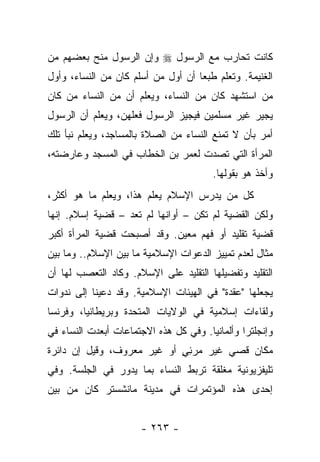 ‫ﻜﺎﻨﺕ ﺘﺤﺎﺭﺏ ﻤﻊ ﺍﻟﺭﺴﻭل ‪ ‬ﻭﺇﻥ ﺍﻟﺭﺴﻭل ﻤﻨﺢ ﺒﻌﻀﻬﻡ ﻤﻥ‬
‫ﺍﻟﻐﻨﻴﻤﺔ. ﻭﺘﻌﻠﻡ ﻁﺒﻌﺎ ﺃﻥ ﺃﻭل ﻤﻥ ﺃﺴﻠﻡ ﻜﺎﻥ ﻤﻥ ﺍﻟﻨﺴﺎﺀ، ﻭﺃﻭل‬
                                    ‫‪‬‬
‫ﻤﻥ ﺍﺴﺘﺸﻬﺩ ﻜﺎﻥ ﻤﻥ ﺍﻟﻨﺴﺎﺀ، ﻭﻴﻌﻠﻡ ﺃﻥ ﻤﻥ ﺍﻟﻨﺴﺎﺀ ﻤﻥ ﻜﺎﻥ‬
‫ﻴﺠﻴﺭ ﻏﻴﺭ ﻤﺴﻠﻤﻴﻥ ﻓﻴﺠﻴﺯ ﺍﻟﺭﺴﻭل ﻓﻌﻠﻬﻥ، ﻭﻴﻌﻠﻡ ﺃﻥ ﺍﻟﺭﺴﻭل‬
‫ﺃﻤﺭ ﺒﺄﻥ ﻻ ﺘﻤﻨﻊ ﺍﻟﻨﺴﺎﺀ ﻤﻥ ﺍﻟﺼﻼﺓ ﺒﺎﻟﻤﺴﺎﺠﺩ، ﻭﻴﻌﻠﻡ ﻨﺒﺄ ﺘﻠﻙ‬
‫ﺍﻟﻤﺭﺃﺓ ﺍﻟﺘﻲ ﺘﺼﺩﺕ ﻟﻌﻤﺭ ﺒﻥ ﺍﻟﺨﻁﺎﺏ ﻓﻲ ﺍﻟﻤﺴﺠﺩ ﻭﻋﺎﺭﻀﺘﻪ،‬
                                        ‫ﻭﺃﺨﺫ ﻫﻭ ﺒﻘﻭﻟﻬﺎ.‬
‫ﻜل ﻤﻥ ﻴﺩﺭﺱ ﺍﻹﺴﻼﻡ ﻴﻌﻠﻡ ﻫﺫﺍ، ﻭﻴﻌﻠﻡ ﻤﺎ ﻫﻭ ﺃﻜﺜﺭ،‬
‫ﻭﻟﻜﻥ ﺍﻟﻘﻀﻴﺔ ﻟﻡ ﺘﻜﻥ – ﺃﻭﺍﻨﻬﺎ ﻟﻡ ﺘﻌﺩ – ﻗﻀﻴﺔ ﺇﺴﻼﻡ. ﺇﻨﻬﺎ‬
‫ﻗﻀﻴﺔ ﺘﻘﻠﻴﺩ ﺃﻭ ﻓﻬﻡ ﻤﻌﻴﻥ. ﻭﻗﺩ ﺃﺼﺒﺤﺕ ﻗﻀﻴﺔ ﺍﻟﻤﺭﺃﺓ ﺃﻜﺒﺭ‬
‫ﻤﺜﺎل ﻟﻌﺩﻡ ﺘﻤﻴﻴﺯ ﺍﻟﺩﻋﻭﺍﺕ ﺍﻹﺴﻼﻤﻴﺔ ﻤﺎ ﺒﻴﻥ ﺍﻹﺴﻼﻡ.. ﻭﻤﺎ ﺒﻴﻥ‬
‫ﺍﻟﺘﻘﻠﻴﺩ ﻭﺘﻔﻀﻴﻠﻬﺎ ﺍﻟﺘﻘﻠﻴﺩ ﻋﻠﻰ ﺍﻹﺴﻼﻡ. ﻭﻜﺎﺩ ﺍﻟﺘﻌﺼﺏ ﻟﻬﺎ ﺃﻥ‬
‫ﻴﺠﻌﻠﻬﺎ "ﻋﻘﺩﺓ" ﻓﻲ ﺍﻟﻬﻴﺌﺎﺕ ﺍﻹﺴﻼﻤﻴﺔ. ﻭﻗﺩ ﺩﻋﻴﻨﺎ ﺇﻟﻰ ﻨﺩﻭﺍﺕ‬
‫ﻭﻟﻘﺎﺀﺍﺕ ﺇﺴﻼﻤﻴﺔ ﻓﻲ ﺍﻟﻭﻻﻴﺎﺕ ﺍﻟﻤﺘﺤﺩﺓ ﻭﺒﺭﻴﻁﺎﻨﻴﺎ، ﻭﻓﺭﻨﺴﺎ‬
‫ﻭﺇﻨﺠﻠﺘﺭﺍ ﻭﺃﻟﻤﺎﻨﻴﺎ. ﻭﻓﻲ ﻜل ﻫﺫﻩ ﺍﻻﺠﺘﻤﺎﻋﺎﺕ ﺃﺒﻌﺩﺕ ﺍﻟﻨﺴﺎﺀ ﻓﻲ‬
‫ﻤﻜﺎﻥ ﻗﺼﻲ ﻏﻴﺭ ﻤﺭﺌﻲ ﺃﻭ ﻏﻴﺭ ﻤﻌﺭﻭﻑ، ﻭﻗﻴل ﺇﻥ ﺩﺍﺌﺭﺓ‬
                            ‫ٍِ‬
‫ﺘﻠﻴﻔﺯﻴﻭﻨﻴﺔ ﻤﻐﻠﻘﺔ ﺘﺭﺒﻁ ﺍﻟﻨﺴﺎﺀ ﺒﻤﺎ ﻴﺩﻭﺭ ﻓﻲ ﺍﻟﺠﻠﺴﺔ. ﻭﻓﻲ‬
‫ﺇﺤﺩﻯ ﻫﺫﻩ ﺍﻟﻤﺅﺘﻤﺭﺍﺕ ﻓﻲ ﻤﺩﻴﻨﺔ ﻤﺎﻨﺸﺴﺘﺭ ﻜﺎﻥ ﻤﻥ ﺒﻴﻥ‬


                      ‫- ٣٦٢ -‬
 