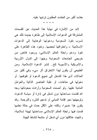 ‫ﻤﻔﺎﺴﺩ ﺃﻜﺒﺭ ﻤﻥ ﺍﻟﻤﻔﺎﺴﺩ ﺍﻟﻤﻅﻨﻭﻥ ﺘﺭﺘﺒﻬﺎ ﻋﻠﻴﻪ.‬
                       ‫****‬
‫ﻻﺒﺩ ﻤﻥ ﺍﻹﺸﺎﺭﺓ ﻓﻲ ﻨﻬﺎﻴﺔ ﻫﺫﺍ ﺍﻟﺤﺩﻴﺙ ﻋﻥ ﺍﻟﻘﺴﻤﺎﺕ‬
‫ﺍﻟﻤﺸﺘﺭﻜﺔ ﻓﻲ ﺍﻟﺩﻋﻭﺍﺕ ﺍﻹﺴﻼﻤﻴﺔ ﺇﻟﻰ ﻅﺎﻫﺭﺓ ﺠﺩﻴﺩﺓ ﺘﻠﻙ ﻫﻲ‬
‫ﺘﺴﺭﺏ ﻨﻔﻭﺫ ﺍﻟﺴﻌﻭﺩﻴﺔ ﻭﺩﻋﻭﺘﻬﺎ ﺍﻟﻭﻫﺎﺒﻴﺔ ﺇﻟﻰ ﺍﻟﺩﻋﻭﺍﺕ‬
‫ﺍﻹﺴﻼﻤﻴﺔ – ﻭﺍﺨﺘﺭﺍﻗﻬﺎ ﻟﺒﻌﻀﻬﺎ. ﻭﺘﻌﻭﺩ ﻫﺫﻩ ﺍﻟﻅﺎﻫﺭﺓ ﻋﻠﻰ‬
‫ﻨﻔﻭﺫ ﻭﺩﻋﻡ ﺭﺍﺒﻁﺔ ﺍﻟﻌﺎﻟﻡ ﺍﻹﺴﻼﻤﻲ، ﻭﻭﺠﻭﺩ ﻓﺎﺌﺽ ﻤﻥ‬
‫ﺨﺭﻴﺠﻲ ﺍﻟﺠﺎﻤﻌﺎﺕ ﺍﻟﺴﻌﻭﺩﻴﺔ ﻭﺠﻬﻭﺍ ﺇﻟﻰ ﺍﻟﺩﻭل ﺍﻷﻭﺭﺒﻴﺔ‬
‫ﻭﺍﻷﻤﺭﻴﻜﻴﺔ ﻭﺍﻷﺴﻴﻭﻴﺔ ﺇﻟﺦ.. ﻟﻨﺸﺭ ﺍﻟﺩﻋﻭﺓ ﺍﻹﺴﻼﻤﻴﺔ. ﻭﻤﻥ‬
‫ﺍﻟﻁﺒﻴﻌﻲ ﺃﻥ ﻴﻜﻭﻥ ﻟﻬﺫﺍ ﺍﻻﺨﺘﺭﺍﻕ ﺃﺜﺭ ﺴﻲﺀ ﻭﻓﻲ ﻜﺜﻴﺭ ﻤﻥ‬
‫ﺍﻟﺤﺎﻻﺕ ﺃﺩﻯ ﻫﺫﺍ ﺍﻟﺘﺩﺨل ﺇﻟﻰ ﺘﻤﻴﻴﻊ ﺍﻟﺩﻋﻭﺓ ﺃﻭ ﺘﻘﻭﻗﻌﻬﺎ. ﺃﻭ‬
‫ﺩﺨﻭﻟﻬﺎ ﻓﻲ ﻤﺘﺎﻫﺎﺕ، ﺃﻭ ﻏﻠﺒﺔ ﺍﻟﻌﻨﺎﺼﺭ ﺍﻟﺫﺍﺘﻴﺔ ﻭﺍﻟﻌﻭﺍﻤل‬
‫ﺍﻟﻤﺎﺩﻴﺔ ﻋﻠﻴﻬﺎ. ﻭﻟﻭ ﺃﺤﺴﻨﺕ ﺍﻟﺴﻌﻭﺩﻴﺔ ﻭﺃﺭﺍﺩﺕ ﺒﻤﻌﻭﻨﺎﺘﻬﺎ ﻭﺠﻪ‬
‫ﺍﷲ ﻟﻘﺩﻤﺕ ﻤﺴﺎﻋﺩﺘﻬﺎ ﺩﻭﻥ ﺘﺩﺨل ﻓﻲ ﺇﺩﺍﺭﺓ ﺃﻭ ﺴﻴﺎﺴﺔ ﺍﻟﺩﻋﻭﺓ،‬
‫ﻭﻟﻭﺠﻬﺘﻬﺎ ﻨﺤﻭ ﺇﻗﺎﻤﺔ ﺍﻟﻤﺒﺎﻨﻲ ﺃﻭ ﺘﺩﻋﻴﻡ ﺍﻟﻨﺵﺀ ﻭﺍﻟﺘﺭﺠﻤﺔ. ﻭﻗﺩ‬
                                                   ‫‪‬‬
‫ﻴﻜﻭﻥ ﻫﺫﺍ ﻋﺴﻴ ‪‬ﺍ، ﻭﻟﻜﻨﻪ ﻋﻠﻰ ﺍﻷﻗل ﺤﺩﺙ ﻓﻲ ﺤﺎﻟﺔ ﻨﻌﻠﻤﻬﺎ‬
                                    ‫ﺭ‬
‫ﻗﺩﻤﺕ ﻓﻴﻬﺎ ﺭﺍﺒﻁﺔ ﺍﻟﻌﺎﻟﻡ ﺍﻹﺴﻼﻤﻲ ﻤﺴﺎﻋﺩﺘﻬﺎ ﻟﻬﻴﺌﺔ ﺇﺴﻼﻤﻴﺔ،‬
      ‫ﻭﺍﻨﺘﻬﺕ ﻋﻼﻗﺘﻬﺎ ﺩﻭﻥ ﺃﻱ ﺘﺩﺨل ﺃﻭ ﻤﺘﺎﺒﻌﺔ ﻟﻨﺸﺎﻁ ﺍﻟﻬﻴﺌﺔ.‬


                      ‫- ٥٦٢ -‬
 