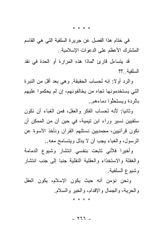 ‫****‬
‫ﻓﻲ ﺨﺘﺎﻡ ﻫﺫﺍ ﺍﻟﻔﺼل ﻋﻥ ﺠﺭﻴﺭﺓ ﺍﻟﺴﻠﻔﻴﺔ ﺍﻟﺘﻲ ﻫﻲ ﺍﻟﻘﺎﺴﻡ‬
               ‫ﺍﻟﻤﺸﺘﺭﻙ ﺍﻷﻋﻅﻡ ﻋﻠﻰ ﺍﻟﺩﻋﻭﺍﺕ ﺍﻹﺴﻼﻤﻴﺔ..‬
‫ﻗﺩ ﻴﺘﺴﺎﺀل ﻗﺎﺭﺉ "ﻟﻤﺎﺫﺍ ﻫﺫﻩ ﺍﻟﻤﺭﺍﺭﺓ ﺃﻭ ﺍﻟﺤﺩﺓ ﻓﻲ ﻨﻘﺩ‬
                                            ‫ﺍﻟﺴﻠﻔﻴﺔ..؟؟‬
‫ﻭﺍﻟﺭﺩ ﺃﻭﻻ: ﺇﻨﻪ ﻟﺤﺴﺎﺏ ﺍﻟﺤﻘﻴﻘﺔ. ﻭﻫﻲ ﺒﻌﺩ ﺃﻗل ﻤﻥ ﺍﻟﻨﺒﺭﺓ‬
                                          ‫ﹰ‬
‫ﺍﻟﺘﻲ ﻴﺴﺘﺨﺩﻤﻭﻨﻬﺎ ﺘﺠﺎﻩ ﻤﻥ ﻴﺨﺎﻟﻔﻭﻨﻬﻡ، ﺇﻥ ﻟﻡ ﻴﺤﻜﻤﻭﺍ ﻋﻠﻴﻬﻡ‬
                              ‫ﺒﺎﻟﺭﺩﺓ ﻭﻴﺴﺘﺤﻠﻭﺍ ﺩﻤﺎﺀﻫﻡ..‬
                                         ‫ﱡ‬
‫ﻭﺜﺎﻨ ‪‬ﺎ: ﻷﻨﻪ ﻟﺤﺴﺎﺏ ﺍﻟﻔﻜﺭ ﻭﺍﻟﻌﻘل، ﻓﻤﻥ ﺍﻟﻐﺒﺎﺀ ﺃﻥ ﻨﻜﻭﻥ‬
                                             ‫ﻴ‬
‫ﺴﻠﻔﻴﻴﻥ ﻨﺴﻴﺭ ﻭﺭﺍﺀ ﺍﺒﻥ ﺘﻴﻤﻴﺔ، ﻓﻲ ﺤﻴﻥ ﺃﻥ ﻤﻥ ﺍﻟﻤﻤﻜﻥ ﺃﻥ‬
‫ﻨﻜﻭﻥ ﻗﺭﺁﻨﻴﻴﻥ، ﻤﺤﻤﺩﻴﻴﻥ ﻨﺴﺘﻠﻬﻡ ﺍﻟﻘﺭﺁﻥ ﻭﻨﺄﺨﺫ ﺍﻷﺴﻭﺓ ﻋﻥ‬
         ‫ﺍﻟﺭﺴﻭل، ﻭﺍﻟﻐﺒﺎﺀ ﻴﺠﺏ ﺃﻥ ﻻ ﻴﺩﻟل ﻭﻴﺘﺴﺎﻤﺢ ﻤﻌﻪ..‬
‫ﻭﺃﺨﻴ ‪‬ﺍ ﻓﻸﻨﻲ ﺘﺎﺒﻌﺕ ﺒﻨﻔﺴﻲ ﺍﻨﺘﺸﺎﺭ ﻭﺸﻴﻭﻉ ﺍﻟﺩﻤﺎﻤﺔ‬
                                       ‫ﺭ‬
‫ﻭﺍﻟﻐﻔﻠﺔ ﻭﺍﻻﺴﺘﺨﺫﺍﺀ ﻭﺍﻟﻌﻘﻠﻴﺔ ﺍﻟﻨﻘﻠﻴﺔ ﺠﻨﺒﺎ ﺇﻟﻰ ﺠﻨﺏ ﺍﻨﺘﺸﺎﺭ‬
                ‫‪‬‬
                                       ‫ﻭﺸﻴﻭﻉ ﺍﻟﺴﻠﻔﻴﺔ.‬
‫ﻭﻨﺤﻥ ﻨﺅﻤﻥ ﺃﻨﻪ ﺤﻴﺙ ﻴﻜﻭﻥ ﺍﻹﺴﻼﻡ، ﻴﻜﻭﻥ ﺍﻟﻌﻘل‬
              ‫ﻭﺍﻟﺤﺭﻴﺔ، ﻭﺍﻟﺠﻤﺎل ﻭﺍﻹﻗﺩﺍﻡ، ﻭﺍﻟﺨﻴﺭ ﻭﺍﻟﺴﻼﻡ.‬
                      ‫****‬


                      ‫- ٦٦٢ -‬
 