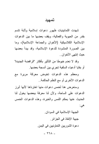 ‫ﺘﻤﻬﻴﺩ‬
‫ﺸﻬﺩﺕ ﺍﻟﺜﻤﺎﻨﻴﻨﻴﺎﺕ ﻅﻬﻭﺭ ﺩﻋﻭﺍﺕ ﺇﺴﻼﻤﻴﺔ ﻭﺜﺎﺒﺔ ﺘﺘﺴﻡ‬
        ‫ﱠ‬
‫ﺒﻘﺩﺭ ﻤﻥ ﺍﻟﺤﻴﻭﻴﺔ ﻭﺍﻟﻔﻌﺎﻟﻴﺔ، ﻭﻴﻘﻑ ﺒﻌﻀﻬﺎ ﻤﺎ ﺒﻴﻥ ﺍﻟﺩﻋﻭﺍﺕ‬
‫ﺍﻹﺴﻼﻤﻴﺔ ﺍﻟﻜﻼﺴﻴﻜﻴﺔ )ﺍﻷﺨﻭﺍﻥ ﻭﺍﻟﺠﻤﺎﻋﺔ ﺍﻹﺴﻼﻤﻴﺔ(، ﻭﻤﺎ‬
‫ﺒﻴﻥ ﺍﻟﺼﻭﺭﺓ ﺍﻟﻤﻨﺸﻭﺩﺓ ﻟﻠﺩﻋﻭﺓ ﺍﻹﺴﻼﻤﻴﺔ، ﻭﻗﺩ ﻴﺒﺩﺃ ﺒﻌﻀﻬﺎ‬
                                    ‫ﺤﻴﺙ ﺇﻨﺘﻬﻰ ﺍﻷﺨﻭﺍﻥ..‬
‫ﻭﻗﺩ ﻻ ﻨﻌﺩﻡ ﺨﻴﻭﻁﺎ ﻤﻥ ﺍﻟﺘﺄﺜﻴﺭ ﺒﺄﻓﻜﺎﺭ "ﺍﻟﺭﺍﻓﻀﺔ ﺍﻟﺠﺩﻴﺩﺓ"‬
                                     ‫ﹰ‬       ‫ﹸ‬
           ‫ﺃﻭ ﺒﻘﺎﻴﺎ ﺃﺩﻋﻴﺎﺀ ﺍﻟﺴﻠﻔﻴﺔ ﺘﺠﺭﻱ ﺒﻴﻥ ﺃﻨﺴﺠﺔ ﺒﻌﻀﻬﺎ.‬
‫ﻭﻤﻌﻅﻡ ﻫﺫﻩ ﺍﻟﺩﻋﻭﺍﺕ ﺘﺨﻭﺽ ﻤﻌﺭﻜﺔ ﻤﺭﻴﺭﺓ ﻤﻊ‬
                   ‫ﺍﻟﺩﻋﻭﺍﺕ ﺍﻷﺨﺭﻯ ﺃﻭ ﻤﻊ ﺍﻟﻨﻅﻡ ﺍﻟﺤﺎﻜﻤﺔ..‬
‫ﻭﺴﻨﻌﺭﺽ ﻫﻨﺎ ﻟﺨﻤﺱ ﺩﻋﻭﺍﺕ ﻤﻨﻬﺎ ﺍﺨﺘﺭﻨﺎﻫﺎ ﻷﻨﻬﺎ ﺃﺒﺭﺯ‬
‫ﺍﻟﺩﻋﻭﺍﺕ ﻋﻠﻰ ﺍﻟﺴﺎﺤﺔ، ﻭﻷﻥ ﻟﻨﺎ ﻤﻌﺭﻓﺔ ﺒﺒﻌﻀﻬﺎ ﻴﺨﻭل ﻟﻨﺎ‬
     ‫‪ ‬‬
‫ﺍﻟﺤﺩﻴﺙ ﻋﻨﻬﺎ ﺒﺤﻜﻡ ﺍﻟﻠﻤﺱ ﻭﺍﻟﺨﺒﺭﺓ، ﻭﻫﺫﻩ ﺍﻟﺩﻋﻭﺍﺕ ﺍﻟﺨﻤﺱ‬
                                                       ‫ﻫﻲ:‬
                        ‫ﺍﻟﺠﺒﻬﺔ ﺍﻹﺴﻼﻤﻴﺔ ﻓﻲ ﺍﻟﺴﻭﺩﺍﻥ.‬
                            ‫ﺠﺒﻬﺔ ﺍﻹﻨﻘﺎﺫ ﻓﻲ ﺍﻟﺠﺯﺍﺌﺭ.‬
                  ‫ﺩﻋﻭﺓ ﺍﻟﺸﻭﺭﻴﻴﻥ ﺍﻟﺘﻌﺎﻭﻨﻴﻴﻥ ﻓﻲ ﺍﻟﻴﻤﻥ.‬

                       ‫- ٨٦٢ -‬
 