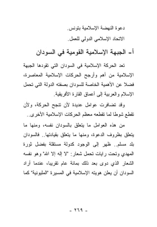 ‫ﺩﻋﻭﺓ ﺍﻟﻨﻬﻀﺔ ﺍﻹﺴﻼﻤﻴﺔ ﺒﺘﻭﻨﺱ.‬
                      ‫ﺍﻻﺘﺤﺎﺩ ﺍﻹﺴﻼﻤﻲ ﺍﻟﺩﻭﻟﻲ ﻟﻠﻌﻤل.‬

      ‫ﺃ- ﺍﻟﺠﺒﻬﺔ ﺍﻹﺴﻼﻤﻴﺔ ﺍﻟﻘﻭﻤﻴﺔ ﻓﻲ ﺍﻟﺴﻭﺩﺍﻥ‬
‫ﺘﻌﺩ ﺍﻟﺤﺭﻜﺔ ﺍﻹﺴﻼﻤﻴﺔ ﻓﻲ ﺍﻟﺴﻭﺩﺍﻥ ﺍﻟﺘﻲ ﺘﻘﻭﺩﻫﺎ ﺍﻟﺠﺒﻬﺔ‬
‫ﺍﻹﺴﻼﻤﻴﺔ ﻤﻥ ﺃﻫﻡ ﻭﺃﺭﺠﺢ ﺍﻟﺤﺭﻜﺎﺕ ﺍﻹﺴﻼﻤﻴﺔ ﺍﻟﻤﻌﺎﺼﺭﺓ،‬
‫ﻓﻀﻼ ﻋﻥ ﺍﻷﻫﻤﻴﺔ ﺍﻟﺨﺎﺼﺔ ﻟﻠﺴﻭﺩﺍﻥ ﺒﺼﻔﺘﻪ ﺍﻟﺩﻭﻟﺔ ﺍﻟﺘﻲ ﺘﺤﻤل‬
                                                ‫ﹰ‬
               ‫ﺍﻹﺴﻼﻡ ﻭﺍﻟﻌﺭﺒﻴﺔ ﺇﻟﻰ ﺃﻋﻤﺎﻕ ﺍﻟﻘﺎﺭﺓ ﺍﻷﻓﺭﻴﻘﻴﺔ.‬
‫ﻭﻗﺩ ﺘﻀﺎﻓﺭﺕ ﻋﻭﺍﻤل ﻋﺩﻴﺩﺓ ﻷﻥ ﺘﻨﺠﺢ ﺍﻟﺤﺭﻜﺔ، ﻭﻷﻥ‬
 ‫ﺘﻘﻁﻊ ﺸﻭﻁﺎ ﻟﻤﺎ ﺘﻘﻁﻌﻪ ﻤﻌﻅﻡ ﺍﻟﺤﺭﻜﺎﺕ ﺍﻹﺴﻼﻤﻴﺔ ﺍﻷﺨﺭﻯ..‬
                                         ‫ﹰ‬
‫ﻤﻥ ﻫﺫﻩ ﺍﻟﻌﻭﺍﻤل ﻤﺎ ﻴﺘﻌﻠﻕ ﺒﺎﻟﺴﻭﺩﺍﻥ ﻨﻔﺴﻪ، ﻭﻤﻨﻬﺎ ﻤﺎ‬
‫ﻴﺘﻌﻠﻕ ﺒﻅﺭﻭﻑ ﺍﻟﺩﻋﻭﺓ، ﻭﻤﻨﻬﺎ ﻤﺎ ﻴﺘﻌﻠﻕ ﺒﻘﻴﺎﺩﺘﻬﺎ.. ﻓﺎﻟﺴﻭﺩﺍﻥ‬
‫ﺒﻠﺩ ﻤﺴﻠﻡ.. ﻅﻬﺭ ﺇﻟﻰ ﺍﻟﻭﺠﻭﺩ ﻜﺩﻭﻟﺔ ﻤﺴﺘﻘﻠﺔ ﺒﻔﻀل ﺜﻭﺭﺓ‬
‫ﺍﻟﻤﻬﺩﻱ ﻭﺘﺤﺕ ﺭﺍﻴﺎﺕ ﺘﺤﻤل ﺸﻌﺎﺭ: "ﻻ ﺇﻟﻪ ﺇﻻ ﺍﷲ" ﻭﻫﻭ ﻨﻔﺴﻪ‬
‫ﺍﻟﺸﻌﺎﺭ ﺍﻟﺫﻱ ﺩ ‪‬ﻯ ﺒﻌﺩ ﺫﻟﻙ ﺒﻤﺎﺌﺔ ﻋﺎﻡ ﺘﻘﺭﻴ ‪‬ﺎ، ﻋﻨﺩﻤﺎ ﺃﺭﺍﺩ‬
             ‫ﺒ‬                         ‫ﻭ‬
‫ﺍﻟﺴﻭﺩﺍﻥ ﺃﻥ ﻴﻌﻠﻥ ﻫﻭﻴﺘﻪ ﺍﻹﺴﻼﻤﻴﺔ ﻓﻲ ﺍﻟﻤﺴﻴﺭﺓ "ﺍﻟﻤﻠﻴﻭﻨﻴﺔ" ﻜﻤﺎ‬




                       ‫- ٩٦٢ -‬
 