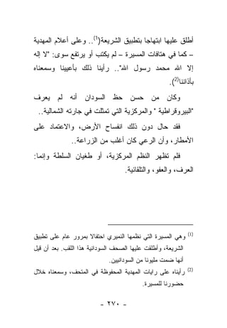 ‫ﺃﻁﻠﻕ ﻋﻠﻴﻬﺎ ﺍﺒﺘﻬﺎﺠﺎ ﺒﺘﻁﺒﻴﻕ ﺍﻟﺸﺭﻴﻌﺔ)1(.. ﻭﻋﻠﻰ ﺃﻋﻼﻡ ﺍﻟﻤﻬﺩﻴﺔ‬
                                       ‫‪‬‬
‫– ﻜﻤﺎ ﻓﻲ ﻫﺘﺎﻓﺎﺕ ﺍﻟﻤﺴﻴﺭﺓ – ﻟﻡ ﻴﻜﺘﺏ ﺃﻭ ﻴﺭﺘﻔﻊ ﺴﻭﻯ: "ﻻ ﺇﻟﻪ‬
‫ﺇﻻ ﺍﷲ ﻤﺤﻤﺩ ﺭﺴﻭل ﺍﷲ".. ﺭﺃﻴﻨﺎ ﺫﻟﻙ ﺒﺄﻋﻴﻴﻨﺎ ﻭﺴﻤﻌﻨﺎﻩ‬
                                                      ‫ﺒﺄﺫﺍﻨﻨﺎ)2(.‬
‫ﻭﻜﺎﻥ ﻤﻥ ﺤﺴﻥ ﺤﻅ ﺍﻟﺴﻭﺩﺍﻥ ﺃﻨﻪ ﻟﻡ ﻴﻌﺭﻑ‬
 ‫"ﺍﻟﺒﻴﺭﻭﻗﺭﺍﻁﻴﺔ " ﻭﺍﻟﻤﺭﻜﺯﻴﺔ ﺍﻟﺘﻲ ﺘﻤﺜﻠﺕ ﻓﻲ ﺠﺎﺭﺘﻪ ﺍﻟﺸﻤﺎﻟﻴﺔ..‬
‫ﻓﻘﺩ ﺤﺎل ﺩﻭﻥ ﺫﻟﻙ ﺍﻨﻔﺴﺎﺡ ﺍﻷﺭﺽ، ﻭﺍﻻﻋﺘﻤﺎﺩ ﻋﻠﻰ‬
              ‫ﺍﻷﻤﻁﺎﺭ، ﻭﺃﻥ ﺍﻟﺭﻋﻲ ﻜﺎﻥ ﺃﻏﻠﺏ ﻤﻥ ﺍﻟﺯﺭﺍﻋﺔ..‬
‫ﻓﻠﻡ ﺘﻅﻬﺭ ﺍﻟﻨﻅﻡ ﺍﻟﻤﺭﻜﺯﻴﺔ، ﺃﻭ ﻁﻐﻴﺎﻥ ﺍﻟﺴﻠﻁﺔ ﻭﺇﻨﻤﺎ:‬
                                   ‫ﺍﻟﻌﺭﻑ، ﻭﺍﻟﻌﻔﻭ، ﻭﺍﻟﺘﻠﻘﺎﺌﻴﺔ.‬




                                                               ‫)1(‬
‫ﻭﻫﻲ ﺍﻟﻤﺴﻴﺭﺓ ﺍﻟﺘﻲ ﻨﻅﻤﻬﺎ ﺍﻟﻨﻤﻴﺭﻱ ﺍﺤﺘﻔﺎﻻ ﺒﻤﺭﻭﺭ ﻋﺎﻡ ﻋﻠﻰ ﺘﻁﺒﻴﻕ‬
                    ‫ﹰ‬
‫ﺍﻟﺸﺭﻴﻌﺔ، ﻭﺃﻁﻠﻘﺕ ﻋﻠﻴﻬﺎ ﺍﻟﺼﺤﻑ ﺍﻟﺴﻭﺩﺍﻨﻴﺔ ﻫﺫﺍ ﺍﻟﻠﻘﺏ. ﺒﻌﺩ ﺃﻥ ﻗﻴل‬
                             ‫ﺃﻨﻬﺎ ﻀﻤﺕ ﻤﻠﻴﻭ ﹰﺎ ﻤﻥ ﺍﻟﺴﻭﺩﺍﻨﻴﻴﻥ.‬
                                             ‫ﻨ‬
                                                               ‫) 2(‬
‫ﺭﺃﻴﻨﺎﻩ ﻋﻠﻰ ﺭﺍﻴﺎﺕ ﺍﻟﻤﻬﺩﻴﺔ ﺍﻟﻤﺤﻔﻭﻅﺔ ﻓﻲ ﺍﻟﻤﺘﺤﻑ، ﻭﺴﻤﻌﻨﺎﻩ ﺨﻼل‬
                                          ‫ﺤﻀﻭﺭﻨﺎ ﻟﻠﻤﺴﻴﺭﺓ.‬

                          ‫- ٠٧٢ -‬
 