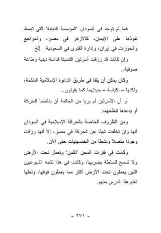 ‫ﻜﻤﺎ ﻟﻡ ﺘﻭﺠﺩ ﻓﻲ ﺍﻟﺴﻭﺩﺍﻥ "ﺍﻟﻤﺅﺴﺴﺔ ﺍﻟﺩﻴﻨﻴﺔ" ﺍﻟﺘﻲ ﺘﺒﺴﻁ‬
‫ﻨﻔﻭﺫﻫﺎ ﻋﻠﻰ ﺍﻹﻴﻤﺎﻥ، ﻜﺎﻷﺯﻫﺭ ﻓﻲ ﻤﺼﺭ، ﻭﺍﻟﻤﺭﺍﺠﻊ‬
    ‫ﻭﺍﻟﺤﻭﺯﺍﺕ ﻓﻲ ﺇﻴﺭﺍﻥ، ﻭﺇﺩﺍﺭﺓ ﺍﻟﻔﺘﻭﻯ ﻓﻲ ﺍﻟﺴﻌﻭﺩﻴﺔ.. ﺇﻟﺦ.‬
‫ﻭﺇﻥ ﻜﺎﻨﺕ ﻗﺩ ﺭﺯﻗﺕ ﺃﺴﺭﺘﻴﻥ ﺍﻜﺘﺴﺒﺘﺎ ﻗﺩﺍﺴﺔ ﺩﻴﻨﻴﺔ ﻭﻁﺎﻋﺔ‬
                                              ‫ﺼﻭﻓﻴﺔ..‬
‫ﻭﻜﺎﻥ ﻴﻤﻜﻥ ﺃﻥ ﻴﻘﻔﺎ ﻓﻲ ﻁﺭﻴﻕ ﺍﻟﺩﻋﻭﺓ ﺍﻹﺴﻼﻤﻴﺔ ﺍﻟﻨﺎﺸﺌﺔ،‬
                 ‫ﻭﻟﻜﻨﻬﺎ – ﺒﻜﻴﺎﺴﺔ – ﺤﻴﺩﺘﻬﻤﺎ ﻜﻤﺎ ﻴﻘﻭﻟﻭﻥ..‬
                                ‫‪ ‬ﹾ‪‬‬
‫ﺃﻭ ﺃﻥ ﺍﻷﺴﺭﺘﻴﻥ ﻟﻡ ﻴﺭﻴﺎ ﻤﻥ ﺍﻟﺤﻜﻤﺔ ﺃﻥ ﻴﻨﺎﻁﺤﺎ ﺍﻟﺤﺭﻜﺔ‬
                                     ‫ﺃﻭ ﻴﺩﻋﺎﻫﺎ ﺘﻨﻁﺤﻬﻤﺎ.‬
‫ﻭﻤﻥ ﺍﻟﻅﺭﻭﻑ ﺍﻟﺨﺎﺼﺔ ﺒﺎﻟﺤﺭﻜﺔ ﺍﻹﺴﻼﻤﻴﺔ ﻓﻲ ﺍﻟﺴﻭﺩﺍﻥ‬
‫ﺃﻨﻬﺎ ﻭﺇﻥ ﺘﺨﻠﻔﺕ ﺸﻴ ًﺎ ﻋﻥ ﺍﻟﺤﺭﻜﺔ ﻓﻲ ﻤﺼﺭ، ﺇﻻ ﺃﻨﻬﺎ ﺭﺯﻗﺕ‬
                                ‫ﺌ‬
          ‫ﻭﺠﻭﺩﺍ ﻤﺘﺼﻼ ﻭﻨﺸﻁﺎ ﻤﻥ ﺍﻟﺨﻤﺴﻴﻨﻴﺎﺕ ﺤﺘﻰ ﺍﻵﻥ.‬
                                  ‫ﹰ‬    ‫ﹰ‬     ‫‪‬‬
‫ﻭﻜﺎﻨﺕ ﻓﻲ ﻓﺘﺭﺍﺕ ﺍﻟﻤﺤﻥ "ﺘﻜﻤﻥ" ﻭﺘﻌﻤل ﺘﺤﺕ ﺍﻷﺭﺽ‬
‫ﻭﻻ ﺘﺴﻤﺢ ﻟﻠﺴﻠﻁﺔ ﺒﻀﺭﺒﻬﺎ، ﻭﻜﺎﻨﺕ ﻓﻲ ﻫﺫﺍ ﺘﺸﺒﻪ ﺍﻟﺸﻴﻭﻋﻴﻴﻥ‬
‫ﺍﻟﺫﻴﻥ ﻴﻌﻤﻠﻭﻥ ﺘﺤﺕ ﺍﻷﺭﺽ ﺃﻜﺜﺭ ﻤﻤﺎ ﻴﻌﻤﻠﻭﻥ ﻓﻭﻗﻬﺎ، ﻭﻟﻌﻠﻬﺎ‬
                                   ‫ﺘﻌﻠﻡ ﻫﺫﺍ ﺍﻟﺩﺭﺱ ﻤﻨﻬﻡ.‬




                      ‫- ١٧٢ -‬
 