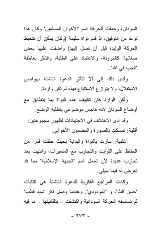 ‫ﺍﻟﺴﻭﺩﺍﻥ، ﻭﺤﻤﻠﺕ ﺍﻟﺤﺭﻜﺔ ﺍﺴﻡ "ﺍﻷﺨﻭﺍﻥ ﺍﻟﻤﺴﻠﻤﻴﻥ" ﻭﻜﺎﻥ ﻫﺫﺍ‬
‫ﻨﻭ ‪‬ﺎ ﻤﻥ ﺍﻟﺘﻭﻓﻴﻕ، ﺇﺫ ﻗﺩﻡ ﻨﻭﺍﺓ ﺴﻠﻴﻤﺔ )ﻭﻜﺎﻥ ﻴﻤﻜﻥ ﺃﻥ ﺘﺘﺨﺒﻁ‬
                                                   ‫ﻋ‬
‫ﺍﻟﺤﺭﻜﺔ ﺍﻟﻭﻟﻴﺩﺓ ﻗﺒل ﺃﻥ ﺘﺼل ﺇﻟﻴﻬﺎ( ﻭﺃﻀﻔﺕ ﻋﻠﻴﻬﺎ ﺒﻌﺽ‬
‫ﺼﻔﺎﺘﻬﺎ: ﻜﺎﻟﻤﺭﻭﻨﺔ، ﻭﺍﻻﻋﺘﻤﺎﺩ ﻋﻠﻰ ﺍﻟﻁﻠﺒﺔ، ﻭﺍﻟﺘﺄﺜﺭ ﺒﻌﺎﻁﻔﺔ‬
                                         ‫"ﺍﻟﺤﺏ ﻓﻲ ﺍﷲ"..‬
‫ﻭﺃﺩﻯ ﺫﻟﻙ ﺇﻟﻰ ﺃﻻ ﺘﺘﺄﺜﺭ ﺍﻟﺩﻋﻭﺓ ﺍﻟﻨﺎﺸﺌﺔ ﺒﻬﻭﺍﺠﺱ‬
                            ‫ﱠ‬
        ‫ﺍﻻﺴﺘﻘﻼل، ﻭﻻ ﺒﻨﻭﺍﺯﻉ ﺍﻻﺴﺘﺘﺒﺎﻉ ﻓﻬﺫﻩ ﻟﻡ ﺘﻜﻥ ﻭﺍﺭﺩﺓ.‬
‫ﻭﻟﻜﻥ ﺍﻟﻭﺍﺭﺩ ﻜﺎﻥ ﺘﻜﻴﻴﻑ ﻫﺫﻩ ﺍﻟﻨﻭﺍﺓ ﺒﻤﺎ ﻴﺘﻁﺎﺒﻕ ﻤﻊ‬
     ‫ﺃﻭﻀﺎﻉ ﺍﻟﺴﻭﺩﺍﻥ ﻷﻨﻪ ﻫﺎﺠﺱ ﻤﻭﻀﻭﻋﻲ ﻴﺘﻁﻠﺒﻪ ﺍﻟﻭﻀﻊ.‬
 ‫ﻭﻗﺩ ﺃﺩﻯ ﺍﻻﺨﺘﻼﻑ ﻓﻲ ﺍﻻﺠﺘﻬﺎﺩﺍﺕ ﻟﻅﻬﻭﺭ ﻤﺠﻤﻭﻋﺘﻴﻥ:‬
             ‫ﺃﻗﻠﻴﺔ: ﺘﻤﺴﻜﺕ ﺒﺎﻟﺼﻭﺭﺓ ﻭﺍﻟﻤﻀﻤﻭﻥ ﺍﻷﺨﻭﺍﻨﻲ.‬
‫ﺃﻏﻠﺒﻴﺔ: ﺴﺎﺭﺕ ﺒﺎﻟﻨﻭﺍﺓ ﻭﺍﻟﺒﺩﺍﻴﺔ ﺒﺤﻴﺙ ﺤﻘﻘﺕ ﻗﺩ ‪‬ﺍ ﻤﻥ‬
    ‫ﺭ‬
‫ﺍﻟﺤﻔﺎﻅ ﻋﻠﻰ ﺍﻟﺜﻭﺍﺒﺕ ﻭﺍﻟﺘﺠﺎﻭﺏ ﻤﻊ ﺍﻟﻤﺘﻐﻴﺭﺍﺕ، ﻭﺍﻨﺘﻬﺕ ﺒﻌﺩ‬
‫ﺘﺠﺎﺭﺏ ﻋﺩﻴﺩﺓ ﻷﻥ ﺘﺤﻤل ﺍﺴﻡ "ﺍﻟﺠﺒﻬﺔ ﺍﻹﺴﻼﻤﻴﺔ" ﻤﻤﺎ ﻗﺩ‬
                                    ‫ﻨﻌﺭﺽ ﻟﻪ ﻓﻴﻤﺎ ﺴﻴﻠﻲ.‬
‫ﻭﻜﺎﻨﺕ ﺍﻟﻤﺭﺍﺠﻊ ﺍﻟﻔﻜﺭﻴﺔ ﻟﻠﺩﻋﻭﺓ ﺍﻟﻨﺎﺸﺌﺔ ﻫﻲ ﻜﺘﺎﺒﺎﺕ‬
‫"ﺤﺴﻥ ﺍﻟﺒ ﱠﺎ"، ﻭ "ﺍﻟﻤﻭﺩﻭﺩﻱ". ﻭﻋﻨﺩﻤﺎ ﻭﺼل ﻓﻜﺭ "ﺴﻴﺩ ﻗﻁﺏ"‬
                                          ‫‪‬ﻨ‬
‫ﻟﻡ ﺘﺴﺘﺴﻐﻪ ﺍﻟﺤﺭﻜﺔ ﺍﻟﺴﻭﺩﺍﻨﻴﺔ ﻭﺍﻜﺘﺸﻔﺕ – ﺒﺘﻠﻘﺎﺌﻴﺘﻬﺎ - ﻤﺎ ﻓﻴﻪ‬

                       ‫- ٣٧٢ -‬
 