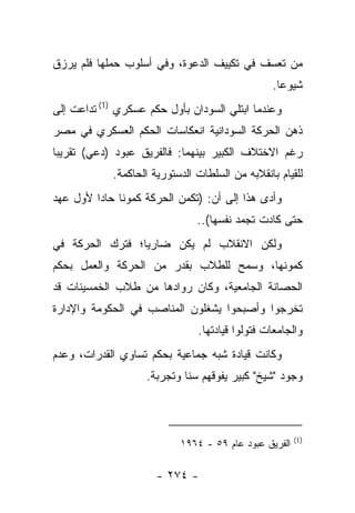 ‫ﻤﻥ ﺘﻌﺴﻑ ﻓﻲ ﺘﻜﻴﻴﻑ ﺍﻟﺩﻋﻭﺓ، ﻭﻓﻲ ﺃﺴﻠﻭﺏ ﺤﻤﻠﻬﺎ ﻓﻠﻡ ﻴﺭﺯﻕ‬
                                                 ‫ﺸﻴﻭﻋﺎ.‬
                                                   ‫‪‬‬
‫ﻭﻋﻨﺩﻤﺎ ﺍﺒﺘﻠﻲ ﺍﻟﺴﻭﺩﺍﻥ ﺒﺄﻭل ﺤﻜﻡ ﻋﺴﻜﺭﻱ )1( ﺘﺩﺍﻋﺕ ﺇﻟﻰ‬
                                     ‫‪‬‬
‫ﺫﻫﻥ ﺍﻟﺤﺭﻜﺔ ﺍﻟﺴﻭﺩﺍﻨﻴﺔ ﺍﻨﻌﻜﺎﺴﺎﺕ ﺍﻟﺤﻜﻡ ﺍﻟﻌﺴﻜﺭﻱ ﻓﻲ ﻤﺼﺭ‬
‫ﺭﻏﻡ ﺍﻻﺨﺘﻼﻑ ﺍﻟﻜﺒﻴﺭ ﺒﻴﻨﻬﻤﺎ: ﻓﺎﻟﻔﺭﻴﻕ ﻋﺒﻭﺩ )ﺩﻋﻲ( ﺘﻘﺭﻴ ‪‬ﺎ‬
 ‫ﺒ‬       ‫‪ ‬‬
            ‫ﻟﻠﻘﻴﺎﻡ ﺒﺎﻨﻘﻼﺒﻪ ﻤﻥ ﺍﻟﺴﻠﻁﺎﺕ ﺍﻟﺩﺴﺘﻭﺭﻴﺔ ﺍﻟﺤﺎﻜﻤﺔ.‬
‫ﻭﺃﺩﻯ ﻫﺫﺍ ﺇﻟﻰ ﺃﻥ: )ﺘﻜﻤﻥ ﺍﻟﺤﺭﻜﺔ ﻜﻤﻭﻨﺎ ﺤﺎﺩﺍ ﻷﻭل ﻋﻬﺩ‬
         ‫ﹰ ‪‬‬                                 ‫‪‬‬
                               ‫ﺤﺘﻰ ﻜﺎﺩﺕ ﺘﺠﻤﺩ ﻨﻔﺴﻬﺎ(..‬
‫ﻭﻟﻜﻥ ﺍﻻﻨﻘﻼﺏ ﻟﻡ ﻴﻜﻥ ﻀﺎﺭﻴﺎ؛ ﻓﺘﺭﻙ ﺍﻟﺤﺭﻜﺔ ﻓﻲ‬
                 ‫‪‬‬
‫ﻜﻤﻭﻨﻬﺎ، ﻭﺴﻤﺢ ﻟﻠﻁﻼﺏ ﺒﻘﺩﺭ ﻤﻥ ﺍﻟﺤﺭﻜﺔ ﻭﺍﻟﻌﻤل ﺒﺤﻜﻡ‬
‫ﺍﻟﺤﺼﺎﻨﺔ ﺍﻟﺠﺎﻤﻌﻴﺔ، ﻭﻜﺎﻥ ﺭﻭﺍﺩﻫﺎ ﻤﻥ ﻁﻼﺏ ﺍﻟﺨﻤﺴﻴﻨﺎﺕ ﻗﺩ‬
‫ﺘﺨﺭﺠﻭﺍ ﻭﺃﺼﺒﺤﻭﺍ ﻴﺸﻐﻠﻭﻥ ﺍﻟﻤﻨﺎﺼﺏ ﻓﻲ ﺍﻟﺤﻜﻭﻤﺔ ﻭﺍﻹﺩﺍﺭﺓ‬
                               ‫ﻭﺍﻟﺠﺎﻤﻌﺎﺕ ﻓﺘﻭﻟﻭﺍ ﻗﻴﺎﺩﺘﻬﺎ.‬
‫ﻭﻜﺎﻨﺕ ﻗﻴﺎﺩﺓ ﺸﺒﻪ ﺠﻤﺎﻋﻴﺔ ﺒﺤﻜﻡ ﺘﺴﺎﻭﻱ ﺍﻟﻘﺩﺭﺍﺕ، ﻭﻋﺩﻡ‬
                    ‫ﻭﺠﻭﺩ "ﺸﻴﺦ" ﻜﺒﻴﺭ ﻴﻔﻭﻗﻬﻡ ﺴﻨﺎ ﻭﺘﺠﺭﺒﺔ.‬
                             ‫ﹰ‬



                                                       ‫)1(‬
                           ‫ﺍﻟﻔﺭﻴﻕ ﻋﺒﻭﺩ ﻋﺎﻡ ٩٥ - ٤٦٩١‬

                      ‫- ٤٧٢ -‬
 