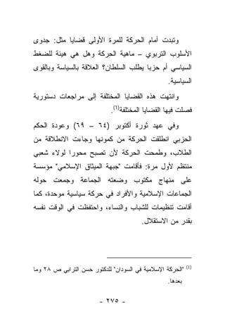 ‫ﻭﺘﺒﺩﺕ ﺃﻤﺎﻡ ﺍﻟﺤﺭﻜﺔ ﻟﻠﻤﺭﺓ ﺍﻷﻭﻟﻰ ﻗﻀﺎﻴﺎ ﻤﺜل: ﺠﺩﻭﻯ‬
‫ﺍﻷﺴﻠﻭﺏ ﺍﻟﺘﺭﺒﻭﻱ – ﻤﺎﻫﻴﺔ ﺍﻟﺤﺭﻜﺔ ﻭﻫل ﻫﻲ ﻫﻴﺌﺔ ﻟﻠﻀﻐﻁ‬
‫ﺍﻟﺴﻴﺎﺴﻲ ﺃﻡ ﺤﺯﺒﺎ ﻴﻁﻠﺏ ﺍﻟﺴﻠﻁﺎﻥ؟ ﺍﻟﻌﻼﻗﺔ ﺒﺎﻟﺴﻴﺎﺴﺔ ﻭﺒﺎﻟﻘﻭﻯ‬
                                       ‫‪‬‬
                                                  ‫ﺍﻟﺴﻴﺎﺴﻴﺔ.‬
‫ﻭﺍﻨﺘﻬﺕ ﻫﺫﻩ ﺍﻟﻘﻀﺎﻴﺎ ﺍﻟﻤﺨﺘﻠﻔﺔ ﺇﻟﻰ ﻤﺭﺍﺠﻌﺎﺕ ﺩﺴﺘﻭﺭﻴﺔ‬
                            ‫ﻓﺼﻠﺕ ﻓﻴﻬﺎ ﺍﻟﻘﻀﺎﻴﺎ ﺍﻟﻤﺨﺘﻠﻔﺔ)1(.‬
‫ﻭﻓﻲ ﻋﻬﺩ ﺜﻭﺭﺓ ﺃﻜﺘﻭﺒﺭ )٤٦ – ٩٦( ﻭﻋﻭﺩﺓ ﺍﻟﺤﻜﻡ‬
‫ﺍﻟﺤﺯﺒﻲ ﺍﻨﻁﻠﻘﺕ ﺍﻟﺤﺭﻜﺔ ﻤﻥ ﻜﻤﻭﻨﻬﺎ ﻭﺠﺎﺀﺕ ﺍﻻﻨﻁﻼﻗﺔ ﻤﻥ‬
‫ﺍﻟﻁﻼﺏ، ﻭﻁﻤﺤﺕ ﺍﻟﺤﺭﻜﺔ ﻷﻥ ﺘﺼﺒﺢ ﻤﺤﻭﺭﺍ ﻟﻭﻻﺀ ﺸﻌﺒﻲ‬
           ‫‪‬‬
‫ﻤﻨﺘﻅﻡ ﻷﻭل ﻤﺭﺓ: ﻓﺄﻗﺎﻤﺕ "ﺠﺒﻬﺔ ﺍﻟﻤﻴﺜﺎﻕ ﺍﻹﺴﻼﻤﻲ" ﻤﺅﺴﺴﺔ‬
‫ﻋﻠﻰ ﻤﻨﻬﺎﺝ ﻤﻜﺘﻭﺏ ﻭﻀﻌﺘﻪ ﺍﻟﺠﻤﺎﻋﺔ ﻭﺠﻤﻌﺕ ﺤﻭﻟﻪ‬
‫ﺍﻟﺠﻤﺎﻋﺎﺕ ﺍﻹﺴﻼﻤﻴﺔ ﻭﺍﻷﻓﺭﺍﺩ ﻓﻲ ﺤﺭﻜﺔ ﺴﻴﺎﺴﻴﺔ ﻤﻭﺤﺩﺓ، ﻜﻤﺎ‬
‫ﺃﻗﺎﻤﺕ ﺘﻨﻅﻴﻤﺎﺕ ﻟﻠﺸﺒﺎﺏ ﻭﺍﻟﻨﺴﺎﺀ، ﻭﺍﺤﺘﻔﻅﺕ ﻓﻲ ﺍﻟﻭﻗﺕ ﻨﻔﺴﻪ‬
                                        ‫ﺒﻘﺩﺭ ﻤﻥ ﺍﻻﺴﺘﻘﻼل.‬




                                                           ‫)1(‬
‫"ﺍﻟﺤﺭﻜﺔ ﺍﻹﺴﻼﻤﻴﺔ ﻓﻲ ﺍﻟﺴﻭﺩﺍﻥ" ﻟﻠﺩﻜﺘﻭﺭ ﺤﺴﻥ ﺍﻟﺘﺭﺍﺒﻲ ﺹ ٨٢ ﻭﻤﺎ‬
                                                  ‫ﺒﻌﺩﻫﺎ.‬

                        ‫- ٥٧٢ -‬
 