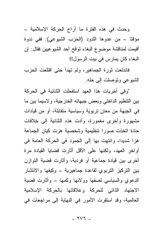 ‫ﻭﺤﺩﺙ ﻓﻲ ﻫﺫﻩ ﺍﻟﻔﺘﺭﺓ ﻤﺎ ﺃﺭﺍﺡ ﺍﻟﺤﺭﻜﺔ ﺍﻹﺴﻼﻤﻴﺔ –‬
‫ﻤﺅﻗ ﹰﺎ – ﻤﻥ ﻋﺩﻭﻫﺎ ﺍﻟﻠﺩﻭﺩ )ﺍﻟﺤﺯﺏ ﺍﻟﺸﻴﻭﻋﻲ(: ﻓﻔﻲ ﻨﺩﻭﺓ‬
                                             ‫ﺘ‬
‫ﺃﻗﻴﻤﺕ ﻟﻤﻨﺎﻗﺸﺔ ﻤﻭﻀﻭﻉ ﺍﻟﺒﻐﺎﺀ ﺘﻭﻗﺢ ﺃﺤﺩ ﺍﻟﺸﻴﻭﻋﻴﻴﻥ ﻓﻘﺎل: ﺇﻥ‬
                     ‫ﺍﻟﺒﻐﺎﺀ ﻜﺎﻥ ﻴﻤﺎﺭﺱ ﻓﻲ ﺒﻴﺕ ﺍﻟﺭﺴﻭل!!‬
‫ﻓﺎﻨﺩﻟﻌﺕ ﺜﻭﺭﺓ ﺍﻟﺠﻤﺎﻫﻴﺭ، ﻭﻟﻡ ﺘﻬﺩﺃ ﺤﺘﻰ ﺍﻗﺘﻠﻌﺕ ﺍﻟﺤﺯﺏ‬
                             ‫ﺍﻟﺸﻴﻭﻋﻲ ﻭﺘﻭﺼﻠﺕ ﺇﻟﻰ ﺤﻠﻪ.‬
‫"ﻭﻓﻲ ﺃﺨﺭﻴﺎﺕ ﻫﺫﺍ ﺍﻟﻌﻬﺩ ﺍﺴﺘﻔﺤﻠﺕ ﺍﻟﺜﻨﺎﺌﻴﺔ ﻓﻲ ﺍﻟﺤﺭﻜﺔ‬
‫ﺒﻴﻥ ﺍﻟﺘﻨﻅﻴﻡ ﺍﻟﺩﺍﺨﻠﻲ ﻭﺒﻌﺽ ﺠﺒﻬﺎﺘﻪ ﺍﻟﺨﺎﺭﺠﻴﺔ، ﻭﻻﺴﻴﻤﺎ ﺒﻴﻥ ﻤﺎ‬
‫ﻓﻲ ﺍﻟﺠﺒﻬﺔ ﻤﻥ ﻤﻌﺎﻥ ﺘﺭﺒﻭﻴﺔ ﻭﺴﻴﺎﺴﻴﺔ ﻤﺘﻘﺎﺒﻠﺔ، ﺃﻭ ﻤﻥ ﻗﻴﺎﺩﺍﺕ‬
                                     ‫ٍ‬
‫ﻤﺸﻬﻭﺭﺓ ﻭﺃﺨﺭﻯ ﻤﻐﻤﻭﺭﺓ، ﻭﺃﺩﺕ ﻫﺫﻩ ﺍﻟﺜﻨﺎﺌﻴﺔ ﺇﻟﻰ ﺨﻼﻓﺎﺕ‬
‫ﺤﺎﺩﺓ ﺍﺘﺨﺫﺕ ﺼﻭﺭﺍ ﺘﻨﻅﻴﻤﻴﺔ ﻭﺸﺨﺼﻴﺔ ﻫﺯﺕ ﻜﻴﺎﻥ ﺍﻟﺠﻤﺎﻋﺔ‬
                                 ‫‪‬‬
‫ﻫﺯﺍ ﺸﺩﻴ ‪‬ﺍ، ﻭﺍﻨﺘﻬﺕ ﺒﻬﺎ ﺇﻟﻰ ﺍﻟﺠﻤﻭﺩ ﻓﻲ ﺍﻟﺤﺭﻜﺔ ﺍﻟﻌﺎﻤﺔ ﻓﻲ‬
                                            ‫ﺩ‬      ‫‪‬‬
‫ﺃﻭﺍﺨﺭ ﺍﻟﻌﻬﺩ، ﻭﻟﻜﻨﻬﺎ ﻋﻠﻰ ﺍﻷﻗل ﺃﺜﺎﺭﺕ ﻗﻀﺎﻴﺎ ﺍﻟﻘﻴﺎﺩﺓ ﻤﺭﺓ‬
‫ﺃﺨﺭﻯ ﺒﻴﻥ ﻗﻴﺎﺩﺓ ﺠﻤﺎﻋﻴﺔ ﺃﻭ ﻓﺭﺩﻴﺔ، ﻭﺃﺜﺎﺭﺕ ﻗﻀﻴﺔ ﺍﻟﺘﻭﺍﺯﻥ‬
‫ﺒﻴﻥ ﺍﻟﺘﺭﻜﻴﺯ ﺍﻟﺘﺭﺒﻭﻱ ﻟﻘﺎﻋﺩﺓ ﺠﻤﺎﻫﻴﺭﻴﺔ – ﻭﻜﻴﻔﻬﺎ ﻭﺍﻻﻨﺘﺸﺎﺭ‬
‫ﺍﻟﺩﻋﻭﻱ ﻭﺍﻟﺴﻴﺎﺴﻲ ﻟﺼﻔﻬﺎ ﻭﻭﻻﺌﻬﺎ ﻭﻜﻤﻬﺎ – ﻭﺃﺜﺎﺭﺕ ﻗﻀﻴﺔ‬
                ‫‪‬‬
‫ﺍﻻﺠﺘﻬﺎﺩ ﺍﻟﺫﺍﺘﻲ ﻟﻠﺤﺭﻜﺔ ﻭﻋﻼﻗﺎﺘﻬﺎ ﺒﺎﻟﺤﺭﻜﺔ ﺍﻹﺴﻼﻤﻴﺔ‬
‫ﺍﻟﻌﺎﻟﻤﻴﺔ، ﻭﻗﺩ ﺍﺴﺘﻘﺭﺕ ﺍﻷﻤﻭﺭ ﻓﻲ ﺍﻟﻨﻬﺎﻴﺔ ﺇﻟﻰ ﻤﺭﺍﺠﻌﺎﺕ ﻓﻲ‬


                      ‫- ٦٧٢ -‬
 