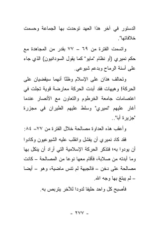 ‫ﺍﻟﺩﺴﺘﻭﺭ ﻓﻲ ﺁﺨﺭ ﻫﺫﺍ ﺍﻟﻌﻬﺩ ﺘﻭﺤﺩﺕ ﺒﻬﺎ ﺍﻟﺠﻤﺎﻋﺔ ﻭﺤﺴﻤﺕ‬
                                              ‫ﺨﻼﻓﺎﺘﻬﺎ".‬
‫ﻭﺍﺘﺴﻤﺕ ﺍﻟﻔﺘﺭﺓ ﻤﻥ ٩٦ – ٧٧ ﺒﻘﺩﺭ ﻤﻥ ﺍﻟﻤﺠﺎﻫﺩﺓ ﻤﻊ‬
‫ﺤﻜﻡ ﻨﻤﻴﺭﻱ )ﺃﻭ ﻨﻅﺎﻡ "ﻤﺎﻴﻭ" ﻜﻤﺎ ﻴﻘﻭل ﺍﻟﺴﻭﺩﺍﻨﻴﻭﻥ( ﺍﻟﺫﻱ ﺠﺎﺀ‬
                        ‫ﻋﻠﻰ ﺃﺴﻨﺔ ﺍﻟﺭﻤﺎﺡ ﻭﺒﺩﻋﻡ ﺸﻴﻭﻋﻲ.‬
‫ﻭﺘﺤﺎﻟﻑ ﻫﺫﺍﻥ ﻋﻠﻰ ﺍﻹﺴﻼﻡ ﻭﻅﻨﺎ ﺃﻨﻬﻤﺎ ﺴﻴﻘﻀﻴﺎﻥ ﻋﻠﻰ‬
                   ‫ﱠ‬
‫ﺍﻟﺤﺭﻜﺔ! ﻭﻫﻴﻬﺎﺕ ﻓﻘﺩ ﺃﺒﺩﺕ ﺍﻟﺤﺭﻜﺔ ﻤﻌﺎﺭﻀﺔ ﻗﻭﻴﺔ ﺘﺠﻠﺕ ﻓﻲ‬
‫ﺍﻋﺘﺼﺎﻤﺎﺕ ﺠﺎﻤﻌﺔ ﺍﻟﺨﺭﻁﻭﻡ ﻭﺍﻟﺘﻌﺎﻭﻥ ﻤﻊ ﺍﻷﻨﺼﺎﺭ ﻋﻨﺩﻤﺎ‬
‫ﺃﻏﺎﺭ ﻋﻠﻴﻬﻡ "ﻨﻤﻴﺭﻱ" ﻭﺴﻠﻁ ﻋﻠﻴﻬﻡ ﺍﻟﻁﻴﺭﺍﻥ ﻓﻲ ﻤﺠﺯﺭﺓ‬
                                           ‫"ﺠﺯﻴﺭﺓ ﺃﺒﺎ"..‬
‫ﻭﺃﻋﻘﺏ ﻫﺫﻩ ﺍﻟﻌﺩﺍﻭﺓ ﻤﺼﺎﻟﺤﺔ ﺨﻼل ﺍﻟﻔﺘﺭﺓ ﻤﻥ ٧٧– ٤٨:‬
‫ﻓﻘﺩ ﻜﺎﺩ ﻨﻤﻴﺭﻱ ﺃﻥ ﻴﻔﺸل ﻭﺍﻨﻘﻠﺏ ﻋﻠﻴﻪ ﺍﻟﺸﻴﻭﻋﻴﻭﻥ ﻭﻜﺎﺩﻭﺍ‬
‫ﺃﻥ ﻴﻭﺩﻭﺍ ﺒﻪ؛ ﻓﺘﺫﻜﺭ ﺍﻟﺤﺭﻜﺔ ﺍﻹﺴﻼﻤﻴﺔ ﺍﻟﺘﻲ ﺃﺭﺍﺩ ﺃﻥ ﻴﻨﻜل ﺒﻬﺎ‬
‫ﻭﻤﺎ ﺃﺒﺩﺘﻪ ﻤﻥ ﺼﻼﺒﺔ، ﻓﺄﻗﺎﻡ ﻤﻌﻬﺎ ﻨﻭ ‪‬ﺎ ﻤﻥ ﺍﻟﻤﺼﺎﻟﺤﺔ – ﻜﺎﻨﺕ‬
                    ‫ﻋ‬
‫ﻤﺼﺎﻟﺤﺔ ﻋﻠﻰ ﺩﺨﻥ – ﻓﺎﻟﺠﺒﻬﺔ ﻟﻡ ﺘﻨﺱ ﻤﺎﻀﻴﺔ، ﻭﻫﻭ – ﺃﻴ ‪‬ﺎ‬
 ‫ﻀ‬
                                  ‫– ﻟﻡ ﻴﺒﺘﻎ ﺒﻬﺎ ﻭﺠﻪ ﺍﷲ.‬
        ‫ﻓﺄﺼﺒﺢ ﻜل ﻭﺍﺤﺩ ﺤﻠﻴﻔﺎ ﻟﺩﻭﺩﺍ ﻟﻶﺨﺭ ﻴﺘﺭﺒﺹ ﺒﻪ.‬
                        ‫‪‬‬     ‫ﹰ‬



                      ‫- ٧٧٢ -‬
 