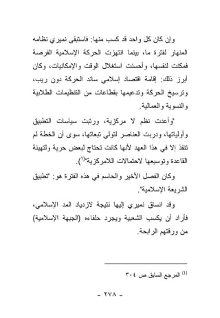 ‫ﻭﺇﻥ ﻜﺎﻥ ﻜل ﻭﺍﺤﺩ ﻗﺩ ﻜﺴﺏ ﻤﻨﻬﺎ: ﻓﺎﺴﺘﺒﻘﻰ ﻨﻤﻴﺭﻱ ﻨﻅﺎﻤﻪ‬
‫ﺍﻟﻤﻨﻬﺎﺭ ﻟﻔﺘﺭﺓ ﻤﺎ، ﺒﻴﻨﻤﺎ ﺍﻨﺘﻬﺯﺕ ﺍﻟﺤﺭﻜﺔ ﺍﻹﺴﻼﻤﻴﺔ ﺍﻟﻔﺭﺼﺔ‬
‫ﻓﻤﻜﻨﺕ ﻟﻨﻔﺴﻬﺎ، ﻭﺃﺤﺴﻨﺕ ﺍﺴﺘﻐﻼل ﺍﻟﻭﻗﺕ ﻭﺍﻹﻤﻜﺎﻨﻴﺎﺕ، ﻭﻜﺎﻥ‬
‫ﺃﺒﺭﺯ ﺫﻟﻙ: ﺇﻗﺎﻤﺔ ﺍﻗﺘﺼﺎﺩ ﺇﺴﻼﻤﻲ ﺴﺎﻨﺩ ﺍﻟﺤﺭﻜﺔ ﺩﻭﻥ ﺭﻴﺏ،‬
‫ﻭﺘﺭﺴﻴﺦ ﺍﻟﺤﺭﻜﺔ ﻭﺘﺩﻋﻴﻤﻬﺎ ﺒﻘﻁﺎﻋﺎﺕ ﻤﻥ ﺍﻟﺘﻨﻅﻴﻤﺎﺕ ﺍﻟﻁﻼﺒﻴﺔ‬
                                     ‫ﻭﺍﻟﻨﺴﻭﻴﺔ ﻭﺍﻟﻌﻤﺎﻟﻴﺔ.‬
‫"ﻭﺃﻋﺩﺕ ﻨﻅﻡ ﻻ ﻤﺭﻜﺯﻴﺔ، ﻭﺭﺘﺒﺕ ﺴﻴﺎﺴﺎﺕ ﺍﻟﺘﻁﺒﻴﻕ‬
‫ﻭﺃﻭﻟﻴﺎﺘﻬﺎ، ﻭﺩﺭﺒﺕ ﺍﻟﻌﻨﺎﺼﺭ ﻟﺘﻭﻟﻲ ﺘﺒﻌﺎﺘﻬﺎ، ﺴﻭﻯ ﺃﻥ ﺍﻟﺨﻁﺔ ﻟﻡ‬
‫ﺘﻨﻔﺫ ﺇﻻ ﻓﻲ ﻫﺫﺍ ﺍﻟﻌﻬﺩ ﻷﻨﻬﺎ ﻜﺎﻨﺕ ﺘﺤﺘﺎﺝ ﻟﺒﻌﺽ ﺤﺭﻴﺔ ﻭﻟﺘﻬﻴﺌﺔ‬
               ‫ﺍﻟﻘﺎﻋﺩﺓ ﻭﺘﻭﺴﻴﻌﻬﺎ ﻻﺤﺘﻤﺎﻻﺕ ﺍﻟﻼﻤﺭﻜﺯﻴﺔ")1(.‬
‫ﻭﻜﺎﻥ ﺍﻟﻔﺼل ﺍﻷﺨﻴﺭ ﻭﺍﻟﺤﺎﺴﻡ ﻓﻲ ﻫﺫﻩ ﺍﻟﻔﺘﺭﺓ ﻫﻭ: "ﺘﻁﺒﻴﻕ‬
                                     ‫ﺍﻟﺸﺭﻴﻌﺔ ﺍﻹﺴﻼﻤﻴﺔ".‬
‫ﻭﻗﺩ ﺍﻨﺴﺎﻕ ﻨﻤﻴﺭﻱ ﺇﻟﻴﻬﺎ ﻨﺘﻴﺠﺔ ﻻﺯﺩﻴﺎﺩ ﺍﻟﻤﺩ ﺍﻹﺴﻼﻤﻲ،‬
‫ﻓﺄﺭﺍﺩ ﺃﻥ ﻴﻜﺴﺏ ﺍﻟﺸﻌﺒﻴﺔ ﻭﻴﺠﺭﺩ ﺤﻠﻔﺎﺀﻩ )ﺍﻟﺠﺒﻬﺔ ﺍﻹﺴﻼﻤﻴﺔ(‬
                                     ‫ﻤﻥ ﻭﺭﻗﺘﻬﻡ ﺍﻟﺭﺍﺒﺤﺔ.‬



                                                       ‫)1(‬
                                 ‫ﺍﻟﻤﺭﺠﻊ ﺍﻟﺴﺎﺒﻕ ﺹ ٤٠٣‬

                      ‫- ٨٧٢ -‬
 