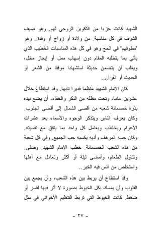 ‫ﺍﻟﺸﻬﻴﺩ ﻜﺎﻨﺕ ﺠﺯ ‪‬ﺍ ﻤﻥ ﺍﻟﺘﻜﻭﻴﻥ ﺍﻟﺭﻭﺤﻲ ﻟﻬﻡ. ﻭﻫﻭ ﻀﻴﻑ‬
                                ‫ﺀ‬
‫ﺍﻟﺸﺭﻑ ﻓﻲ ﻜل ﻤﻨﺎﺴﺒﺔ. ﻤﻥ ﻭﻻﺩﺓ ﺃﻭ ﺯﻭﺍﺝ ﺃﻭ ﻭﻓﺎﺓ.. ﻭﻫﻭ‬
‫"ﻤﻁﻭﻓﻬﻡ" ﻓﻲ ﺍﻟﺤﺞ ﻭﻫﻭ ﻓﻲ ﻜل ﻫﺫﻩ ﺍﻟﻤﻨﺎﺴﺒﺎﺕ ﺍﻟﺨﻁﻴﺏ ﺍﻟﺫﻱ‬
                                                ‫‪‬‬
‫ﻴﺄﺘﻲ ﺒﻤﺎ ﻴﺘﻁﻠﺒﻪ ﺍﻟﻤﻘﺎﻡ ﺩﻭﻥ ﺇﺴﻬﺎﺏ ﻤﻤل ﺃﻭ ﺇﻴﺠﺎﺯ ﻤﺨل،‬
   ‫‪‬‬            ‫‪‬‬
‫ﻭﻴﻐﻠﺏ ﺃﻥ ﻴﺘﻀﻤﻥ ﺤﺩﻴﺜﺔ ﺍﺴﺘﺸﻬﺎﺩﺍ ﻤﻭﻓ ﹰﺎ ﻤﻥ ﺍﻟﺸﻌﺭ ﺃﻭ‬
             ‫ﻘ‬      ‫‪‬‬
                                      ‫ﺍﻟﺤﺩﻴﺙ ﺃﻭ ﺍﻟﻘﺭﺁﻥ..‬
‫ﻜﺎﻥ ﺍﻹﻤﺎﻡ ﺍﻟﺸﻬﻴﺩ ﻤﻨﻅ ‪‬ﺎ ﻗﺩﻴ ‪‬ﺍ ﻨﺎﺒﻬﺎ. ﻭﻗﺩ ﺍﺴﺘﻁﺎﻉ ﺨﻼل‬
                 ‫ﻤ ﺭ ‪‬‬
‫ﻋﺸﺭﻴﻥ ﻋﺎ ‪‬ﺎ، ﻭﺘﺤﺕ ﻤﻅﻠﻪ ﻤﻥ ﺍﻟﻨﻜﺭ ﻭﺍﻟﺨﻔﺎﺀ، ﺃﻥ ﻴﻀﻊ ﺒﻴﺩﻩ‬
                                          ‫ﻤ‬
‫ﺒﺫﺭﺓ ﺨﻤﺴﻤﺎﺌﺔ ﺸﻌﺒﻪ ﻤﻥ ﺃﻗﺼﻰ ﺍﻟﺸﻤﺎل ﺇﻟﻰ ﺃﻗﺼﻰ ﺍﻟﺠﻨﻭﺏ.‬
‫ﻭﻜﺎﻥ ﻴﻌﺭﻑ ﺍﻟﻨﺎﺱ ﻭﻴﺘﺫﻜﺭ ﺍﻟﻭﺠﻭﻩ ﻭﺍﻷﺴﻤﺎﺀ ﺒﻌﺩ ﻋﺸﺭﺍﺕ‬
‫ﺍﻷﻋﻭﺍﻡ ﻭﻴﺨﺎﻁﺏ ﻭﻴﻌﺎﻤل ﻜل ﻭﺍﺤﺩ ﺒﻤﺎ ﻴﺘﻔﻕ ﻤﻊ ﻨﻔﺴﻴﺘﻪ.‬
‫ﻭﻜﺎﻥ ﺤﺴﻪ ﺍﻟﻤﺭﻫﻑ ﻭﺃﺩﺒﻪ ﻴﻜﺴﺒﻪ ﺤﺏ ﺍﻟﺠﻤﻴﻊ. ﻭﻓﻲ ﻜل ﺸﻌﺒﺔ‬
‫ﻤﻥ ﻫﺫﻩ ﺍﻟﺸﻌﺏ ﺍﻟﺨﻤﺴﻤﺎﺌﺔ. ﺨﻁﺏ ﺍﻹﻤﺎﻡ ﺍﻟﺸﻬﻴﺩ. ﻭﺼﻠﻰ.‬
‫ﻭﺘﻨﺎﻭل ﺍﻟﻁﻌﺎﻡ، ﻭﺃﻤﻀﻰ ﻟﻴﻠﺔ ﺃﻭ ﺃﻜﺜﺭ ﻭﺘﻌﺎﻤل ﻤﻊ ﺃﻫﻠﻬﺎ‬
                           ‫ﻭﺍﺴﺘﺨﻠﺹ ﻤﻥ ﺁﻨﺱ ﻓﻴﻪ ﺍﻟﺨﻴﺭ..‬
‫ﻭﻗﺩ ﺍﺴﺘﻁﺎﻉ ﺃﻥ ﻴﺭﺒﻁ ﺒﻴﻥ ﻫﺫﻩ ﺍﻟﺸﻌﺏ، ﻭﺃﻥ ﻴﺠﻤﻊ ﺒﻴﻥ‬
‫ﺍﻟﻘﻠﻭﺏ ﻭﺃﻥ ﻴﻤﺴﻙ ﺒﻜل ﺍﻟﺨﻴﻭﻁ ﺒﺼﻭﺭﺓ ﻻ ﺃﺜﺭ ﻓﻴﻬﺎ ﻟﻘﺴﺭ ﺃﻭ‬
‫ﻀﻐﻁ. ﻜﺎﻨﺕ ﺍﻟﺨﻴﻭﻁ ﺍﻟﺘﻲ ﺘﺭﺒﻁ ﺍﻟﺘﻨﻅﻴﻡ ﺍﻷﺨﻭﺍﻨﻲ ﻓﻲ ﻤﺜل‬


                        ‫- ٧٢ -‬
 