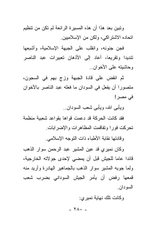 ‫ﻭﺘﺒﻴﻥ ﺒﻌﺩ ﻫﺫﺍ ﺃﻥ ﻫﺫﻩ ﺍﻟﻤﺴﻴﺭﺓ ﺍﻟﺭﺍﺌﻌﺔ ﻟﻡ ﺘﻜﻥ ﻤﻥ ﺘﻨﻅﻴﻡ‬
                   ‫ﺍﺘﺤﺎﺩﻩ ﺍﻻﺸﺘﺭﺍﻜﻲ، ﻭﻟﻜﻥ ﻤﻥ ﺍﻹﺴﻼﻤﻴﻴﻥ.‬
‫ﻓﺠﻥ ﺠﻨﻭﻨﻪ، ﻭﺍﻨﻘﻠﺏ ﻋﻠﻰ ﺍﻟﺠﺒﻬﺔ ﺍﻹﺴﻼﻤﻴﺔ، ﻭﺃﺸﺒﻌﻬﺎ‬
‫ﺘﻨﺩﻴﺩﺍ ﻭﺘﻘﺭﻴﻌﺎ، ﺃﻋﺎﺩ ﺇﻟﻰ ﺍﻷﺫﻫﺎﻥ ﺘﻌﺒﻴﺭﺍﺕ ﻋﺒﺩ ﺍﻟﻨﺎﺼﺭ‬
                                     ‫‪‬‬       ‫‪‬‬
                                  ‫ﻭﺤﺎﺸﻴﺘﻪ ﻋﻠﻰ ﺍﻷﺨﻭﺍﻥ..‬
‫ﺜﻡ ﺍﻨﻘﺽ ﻋﻠﻰ ﻗﺎﺩﺓ ﺍﻟﺠﺒﻬﺔ ﻭﺯﺝ ﺒﻬﻡ ﻓﻲ ﺍﻟﺴﺠﻭﻥ،‬
               ‫‪‬‬
‫ﻤﺘﺼﻭﺭﺍ ﺃﻥ ﻴﻔﻌل ﻓﻲ ﺍﻟﺴﻭﺩﺍﻥ ﻤﺎ ﻓﻌﻠﻪ ﻋﺒﺩ ﺍﻟﻨﺎﺼﺭ ﺒﺎﻷﺨﻭﺍﻥ‬
                                               ‫‪‬‬
                                               ‫ﻓﻲ ﻤﺼﺭ!‬
                    ‫ﻭﻴﺄﺒﻰ ﺍﷲ، ﻭﻴﺄﺒﻰ ﺸﻌﺏ ﺍﻟﺴﻭﺩﺍﻥ..‬
‫ﻓﻘﺩ ﻜﺎﻨﺕ ﺍﻟﺤﺭﻜﺔ ﻗﺩ ﺩﻋﻤﺕ ﻗﻭﺍﻫﺎ ﺒﻘﻭﺍﻋﺩ ﺸﻌﺒﻴﺔ ﻤﻨﻅﻤﺔ‬
                           ‫‪‬‬
           ‫ﺘﺤﺭﻜﺕ ﻓﻭﺭﺍ ﻭﺘﻔﺎﻗﻤﺕ ﺍﻟﻤﻅﺎﻫﺭﺍﺕ ﻭﺍﻹﻀﺭﺍﺒﺎﺕ.‬
                                         ‫‪‬‬
           ‫ﻭﻗﺎﺩﺘﻬﺎ ﻨﻘﺎﺒﺔ ﺍﻷﻁﺒﺎﺀ ﺫﺍﺕ ﺍﻟﺘﻭﺠﻪ ﺍﻹﺴﻼﻤﻲ.‬
‫ﻭﻜﺎﻥ ﻨﻤﻴﺭﻱ ﻗﺩ ﻋﻴﻥ ﺍﻟﻤﺸﻴﺭ ﻋﺒﺩ ﺍﻟﺭﺤﻤﻥ ﺴﻭﺍﺭ ﺍﻟﺫﻫﺏ‬
‫ﻗﺎﺌ ‪‬ﺍ ﻋﺎ ‪‬ﺎ ﻟﻠﺠﻴﺵ ﻗﺒل ﺃﻥ ﻴﻤﻀﻲ ﻹﺤﺩﻯ ﺠﻭﻻﺘﻪ ﺍﻟﺨﺎﺭﺠﻴﺔ،‬
                                        ‫ﺩ ﻤ‬
‫ﻭﻟﻤﺎ ﺠﻭﺒﻪ ﺍﻟﻤﺸﻴﺭ ﺴﻭﺍﺭ ﺍﻟﺫﻫﺏ ﺒﺎﻟﺠﻤﺎﻫﻴﺭ ﺍﻟﻬﺎﺩﺭﺓ ﻭﺃﺭﻴﺩ ﻤﻨﻪ‬
                                              ‫‪ِ ‬‬
‫ﻗﻤﻌﻬﺎ ﺭﻓﺽ ﺃﻥ ﻴﺄﻤﺭ ﺍﻟﺠﻴﺵ ﺍﻟﺴﻭﺩﺍﻨﻲ ﺒﻀﺭﺏ ﺸﻌﺏ‬
                                                ‫ﺍﻟﺴﻭﺩﺍﻥ.‬
                            ‫ﻭﻜﺎﻨﺕ ﺘﻠﻙ ﻨﻬﺎﻴﺔ ﻨﻤﻴﺭﻱ:‬

                       ‫- ٠٨٢ -‬
 