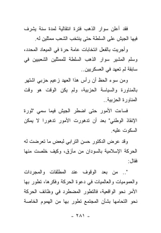 ‫ﻓﻘﺩ ﺃﻋﻠﻥ ﺴﻭﺍﺭ ﺍﻟﺫﻫﺏ ﻓﺘﺭﺓ ﺍﻨﺘﻘﺎﻟﻴﺔ ﻟﻤﺩﺓ ﺴﻨﺔ ﻴﺸﺭﻑ‬
     ‫ﻓﻴﻬﺎ ﺍﻟﺠﻴﺵ ﻋﻠﻰ ﺍﻟﺴﻠﻁﺔ ﺤﺘﻰ ﻴﻨﺘﺨﺏ ﺍﻟﺸﻌﺏ ﻤﻤﺜﻠﻴﻥ ﻟﻪ.‬
‫ﻭﺃﺠﺭﻴﺕ ﺒﺎﻟﻔﻌل ﺍﻨﺘﺨﺎﺒﺎﺕ ﻋﺎﻤﺔ ﺤﺭﺓ ﻓﻲ ﺍﻟﻤﻴﻌﺎﺩ ﺍﻟﻤﺤﺩﺩ،‬
‫ﻭﺴﻠﻡ ﺍﻟﻤﺸﻴﺭ ﺴﻭﺍﺭ ﺍﻟﺫﻫﺏ ﺍﻟﺴﻠﻁﺔ ﻟﻠﻤﻤﺜﻠﻴﻥ ﺍﻟﺸﻌﺒﻴﻴﻥ ﻓﻲ‬
                           ‫ﺴﺎﺒﻘﺔ ﻟﻡ ﺘﻌﻬﺩ ﻓﻲ ﺍﻟﻌﺴﻜﺭﻴﻴﻥ..‬
                                             ‫ﹸ‬
‫ﻭﻤﻥ ﺴﻭﺀ ﺍﻟﺤﻅ ﺃﻥ ﺭﺃﺱ ﻫﺫﺍ ﺍﻟﻌﻬﺩ ﺯﻋﻴﻡ ﺤﺯﺒﻲ ﺍﺸﺘﻬﺭ‬
‫ﺒﺎﻟﻤﻨﺎﻭﺭﺓ ﻭﺍﻟﺴﻴﺎﺴﺔ ﺍﻟﺤﺯﺒﻴﺔ، ﻭﻟﻡ ﻴﻜﻥ ﺍﻟﻭﻗﺕ ﻫﻭ ﻭﻗﺕ‬
                                      ‫ﺍﻟﻤﻨﺎﻭﺭﺓ ﺍﻟﺤﺯﺒﻴﺔ..‬
‫ﻓﺴﺎﺀﺕ ﺍﻷﻤﻭﺭ ﺤﺘﻰ ﺍﻀﻁﺭ ﺍﻟﺠﻴﺵ ﻓﻴﻤﺎ ﺴﻤﻲ "ﺜﻭﺭﺓ‬
        ‫‪‬‬
‫ﺍﻹﻨﻘﺎﺫ ﺍﻟﻭﻁﻨﻲ" ﺒﻌﺩ ﺃﻥ ﺘﺩﻫﻭﺭﺕ ﺍﻷﻤﻭﺭ ﺘﺩﻫﻭ ‪‬ﺍ ﻻ ﻴﻤﻜﻥ‬
        ‫ﺭ‬
                                         ‫ﺍﻟﺴﻜﻭﺕ ﻋﻠﻴﻪ.‬
‫ﻭﻗﺩ ﻋﺭﺽ ﺍﻟﺩﻜﺘﻭﺭ ﺤﺴﻥ ﺍﻟﺘﺭﺍﺒﻲ ﻟﺒﻌﺽ ﻤﺎ ﺘﻌﺭﻀﺕ ﻟﻪ‬
‫ﺍﻟﺤﺭﻜﺔ ﺍﻹﺴﻼﻤﻴﺔ ﺒﺎﻟﺴﻭﺩﺍﻥ ﻤﻥ ﻤﺂﺯﻕ، ﻭﻜﻴﻑ ﺨﻠﺼﺕ ﻤﻨﻬﺎ‬
                                                     ‫ﻓﻘﺎل:‬
‫".. ﻤﻥ ﺒﻌﺩ ﺍﻟﻭﻗﻭﻑ ﻋﻨﺩ ﺍﻟﻤﻁﻠﻘﺎﺕ ﻭﺍﻟﻤﺠﺭﺩﺍﺕ‬
‫ﻭﺍﻟﻌﻤﻭﻤﻴﺎﺕ ﻭﺍﻟﻌﺎﻟﻤﻴﺎﺕ ﻓﻲ ﺩﻋﻭﺓ ﺍﻟﺤﺭﻜﺔ ﻭﻓﻜﺭﻫﺎ، ﺘﻁﻭﺭ ﺒﻬﺎ‬
‫ﺍﻷﻤﺭ ﻨﺤﻭ ﺍﻟﻭﺍﻗﻌﻴﺔ، ﻓﺎﻟﺘﻁﻭﺭ ﺍﻟﻤﻀﻁﺭﺩ ﻓﻲ ﻭﻅﺎﺌﻑ ﺍﻟﺤﺭﻜﺔ‬
‫ﻨﺤﻭ ﺍﻟﺘﺤﺎﻤﻬﺎ ﺒﺸﺄﻥ ﺍﻟﻤﺠﺘﻤﻊ ﺘﻁﻭﺭ ﺒﻬﺎ ﻤﻥ ﺍﻟﻬﻤﻭﻡ ﺍﻟﺨﺎﺼﺔ‬

                      ‫- ١٨٢ -‬
 