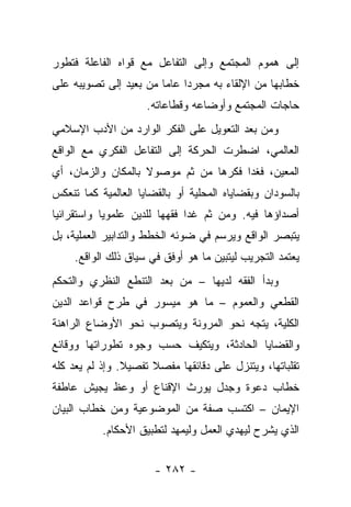 ‫ﺇﻟﻰ ﻫﻤﻭﻡ ﺍﻟﻤﺠﺘﻤﻊ ﻭﺇﻟﻰ ﺍﻟﺘﻔﺎﻋل ﻤﻊ ﻗﻭﺍﻩ ﺍﻟﻔﺎﻋﻠﺔ ﻓﺘﻁﻭﺭ‬
‫ﺨﻁﺎﺒﻬﺎ ﻤﻥ ﺍﻹﻟﻘﺎﺀ ﺒﻪ ﻤﺠﺭﺩﺍ ﻋﺎ ‪‬ﺎ ﻤﻥ ﺒﻌﻴﺩ ﺇﻟﻰ ﺘﺼﻭﻴﺒﻪ ﻋﻠﻰ‬
                        ‫‪ ‬ﻤ‬
                     ‫ﺤﺎﺠﺎﺕ ﺍﻟﻤﺠﺘﻤﻊ ﻭﺃﻭﻀﺎﻋﻪ ﻭﻗﻁﺎﻋﺎﺘﻪ.‬
‫ﻭﻤﻥ ﺒﻌﺩ ﺍﻟﺘﻌﻭﻴل ﻋﻠﻰ ﺍﻟﻔﻜﺭ ﺍﻟﻭﺍﺭﺩ ﻤﻥ ﺍﻷﺩﺏ ﺍﻹﺴﻼﻤﻲ‬
‫ﺍﻟﻌﺎﻟﻤﻲ، ﺍﻀﻁﺭﺕ ﺍﻟﺤﺭﻜﺔ ﺇﻟﻰ ﺍﻟﺘﻔﺎﻋل ﺍﻟﻔﻜﺭﻱ ﻤﻊ ﺍﻟﻭﺍﻗﻊ‬
‫ﺍﻟﻤﻌﻴﻥ، ﻓﻐﺩﺍ ﻓﻜﺭﻫﺎ ﻤﻥ ﺜﻡ ﻤﻭﺼﻭﻻ ﺒﺎﻟﻤﻜﺎﻥ ﻭﺍﻟﺯﻤﺎﻥ، ﺃﻱ‬
                    ‫ﹰ‬
‫ﺒﺎﻟﺴﻭﺩﺍﻥ ﻭﺒﻘﻀﺎﻴﺎﻩ ﺍﻟﻤﺤﻠﻴﺔ ﺃﻭ ﺒﺎﻟﻘﻀﺎﻴﺎ ﺍﻟﻌﺎﻟﻤﻴﺔ ﻜﻤﺎ ﺘﻨﻌﻜﺱ‬
‫ﺃﺼﺩﺍﺅﻫﺎ ﻓﻴﻪ. ﻭﻤﻥ ﺜﻡ ﻏﺩﺍ ﻓﻘﻬﻬﺎ ﻟﻠﺩﻴﻥ ﻋﻠﻤﻭﻴﺎ ﻭﺍﺴﺘﻘﺭﺍﺌﻴﺎ‬
 ‫‪‬‬          ‫‪‬‬
‫ﻴﺘﺒﺼﺭ ﺍﻟﻭﺍﻗﻊ ﻭﻴﺭﺴﻡ ﻓﻲ ﻀﻭﺌﻪ ﺍﻟﺨﻁﻁ ﻭﺍﻟﺘﺩﺍﺒﻴﺭ ﺍﻟﻌﻤﻠﻴﺔ، ﺒل‬
     ‫ﻴﻌﺘﻤﺩ ﺍﻟﺘﺠﺭﻴﺏ ﻟﻴﺘﺒﻴﻥ ﻤﺎ ﻫﻭ ﺃﻭﻓﻕ ﻓﻲ ﺴﻴﺎﻕ ﺫﻟﻙ ﺍﻟﻭﺍﻗﻊ.‬
‫ﻭﺒﺩﺃ ﺍﻟﻔﻘﻪ ﻟﺩﻴﻬﺎ – ﻤﻥ ﺒﻌﺩ ﺍﻟﺘﻨﻁﻊ ﺍﻟﻨﻅﺭﻱ ﻭﺍﻟﺘﺤﻜﻡ‬
‫ﺍﻟﻘﻁﻌﻲ ﻭﺍﻟﻌﻤﻭﻡ – ﻤﺎ ﻫﻭ ﻤﻴﺴﻭﺭ ﻓﻲ ﻁﺭﺡ ﻗﻭﺍﻋﺩ ﺍﻟﺩﻴﻥ‬
‫ﺍﻟﻜﻠﻴﺔ، ﻴﺘﺠﻪ ﻨﺤﻭ ﺍﻟﻤﺭﻭﻨﺔ ﻭﻴﺘﺼﻭﺏ ﻨﺤﻭ ﺍﻷﻭﻀﺎﻉ ﺍﻟﺭﺍﻫﻨﺔ‬
‫ﻭﺍﻟﻘﻀﺎﻴﺎ ﺍﻟﺤﺎﺩﺜﺔ، ﻭﻴﺘﻜﻴﻑ ﺤﺴﺏ ﻭﺠﻭﻩ ﺘﻁﻭﺭﺍﺘﻬﺎ ﻭﻭﻗﺎﺌﻊ‬
‫ﺘﻘﻠﺒﺎﺘﻬﺎ، ﻭﻴﺘﻨﺯل ﻋﻠﻰ ﺩﻗﺎﺌﻘﻬﺎ ﻤﻔﺼﻼ ﺘﻔﺼﻴﻼ. ﻭﺇﺫ ﻟﻡ ﻴﻌﺩ ﻜﻠﻪ‬
                ‫ﹰ‬     ‫ﹰ‬
‫ﺨﻁﺎﺏ ﺩﻋﻭﺓ ﻭﺠﺩل ﻴﻭﺭﺙ ﺍﻹﻗﻨﺎﻉ ﺃﻭ ﻭﻋﻅ ﻴﺠﻴﺵ ﻋﺎﻁﻔﺔ‬
‫ﺍﻹﻴﻤﺎﻥ – ﺍﻜﺘﺴﺏ ﺼﻔﺔ ﻤﻥ ﺍﻟﻤﻭﻀﻭﻋﻴﺔ ﻭﻤﻥ ﺨﻁﺎﺏ ﺍﻟﺒﻴﺎﻥ‬
           ‫ﺍﻟﺫﻱ ﻴﺸﺭﺡ ﻟﻴﻬﺩﻱ ﺍﻟﻌﻤل ﻭﻟﻴﻤﻬﺩ ﻟﺘﻁﺒﻴﻕ ﺍﻷﺤﻜﺎﻡ.‬


                       ‫- ٢٨٢ -‬
 