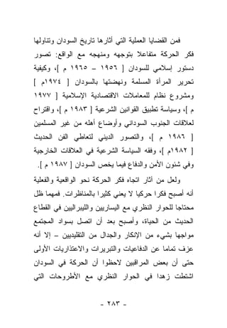 ‫ﻓﻤﻥ ﺍﻟﻘﻀﺎﻴﺎ ﺍﻟﻌﻤﻠﻴﺔ ﺍﻟﺘﻲ ﺃﺜﺎﺭﻫﺎ ﺘﺎﺭﻴﺦ ﺍﻟﺴﻭﺩﺍﻥ ﻭﺘﻨﺎﻭﻟﻬﺎ‬
‫ﻓﻜﺭ ﺍﻟﺤﺭﻜﺔ ﻤﺘﻔﺎﻋﻼ ﺒﺘﻭﺠﻬﻪ ﻭﻤﻨﻬﺠﻪ ﻤﻊ ﺍﻟﻭﺍﻗﻊ: ﺘﺼﻭﺭ‬
                              ‫ﹰ‬
‫ﺩﺴﺘﻭﺭ ﺇﺴﻼﻤﻲ ﻟﻠﺴﻭﺩﺍﻥ ] ٦٥٩١ – ٥٦٩١ ﻡ [، ﻭﻜﻴﻔﻴﺔ‬
‫ﺘﺤﺭﻴﺭ ﺍﻟﻤﺭﺃﺓ ﺍﻟﻤﺴﻠﻤﺔ ﻭﻨﻬﻀﺘﻬﺎ ﺒﺎﻟﺴﻭﺩﺍﻥ ] ٤٧٩١ﻡ [‬
‫ﻭﻤﺸﺭﻭﻉ ﻨﻅﺎﻡ ﻟﻠﻤﻌﺎﻤﻼﺕ ﺍﻻﻗﺘﺼﺎﺩﻴﺔ ﺍﻹﺴﻼﻤﻴﺔ ] ٧٧٩١‬
‫ﻡ [، ﻭﺴﻴﺎﺴﺔ ﺘﻁﺒﻴﻕ ﺍﻟﻘﻭﺍﻨﻴﻥ ﺍﻟﺸﺭﻋﻴﺔ ] ٣٨٩١ ﻡ [، ﻭﺍﻗﺘﺭﺍﺡ‬
‫ﻟﻌﻼﻗﺎﺕ ﺍﻟﺠﻨﻭﺏ ﺍﻟﺴﻭﺩﺍﻨﻲ ﻭﺃﻭﻀﺎﻉ ﺃﻫﻠﻪ ﻤﻥ ﻏﻴﺭ ﺍﻟﻤﺴﻠﻤﻴﻥ‬
‫] ٦٨٩١ ﻡ [، ﻭﺍﻟﺘﺼﻭﺭ ﺍﻟﺩﻴﻨﻲ ﻟﺘﻌﺎﻁﻲ ﺍﻟﻔﻥ ﺍﻟﺤﺩﻴﺙ‬
‫] ٢٨٩١ﻡ [، ﻭﻓﻘﻪ ﺍﻟﺴﻴﺎﺴﺔ ﺍﻟﺸﺭﻋﻴﺔ ﻓﻲ ﺍﻟﻌﻼﻗﺎﺕ ﺍﻟﺨﺎﺭﺠﻴﺔ‬
 ‫ﻭﻓﻲ ﺸﺌﻭﻥ ﺍﻷﻤﻥ ﻭﺍﻟﺩﻓﺎﻉ ﻓﻴﻤﺎ ﻴﺨﺹ ﺍﻟﺴﻭﺩﺍﻥ ] ٧٨٩١ ﻡ [.‬
‫ﻭﻟﻌل ﻤﻥ ﺁﺜﺎﺭ ﺍﺘﺠﺎﻩ ﻓﻜﺭ ﺍﻟﺤﺭﻜﺔ ﻨﺤﻭ ﺍﻟﻭﺍﻗﻌﻴﺔ ﻭﺍﻟﻔﻌﻠﻴﺔ‬
‫ﺃﻨﻪ ﺃﺼﺒﺢ ﻓﻜﺭﺍ ﺤﺭﻜﻴﺎ ﻻ ﻴﻌﻨﻲ ﻜﺜﻴ ‪‬ﺍ ﺒﺎﻟﻤﻨﺎﻅﺭﺍﺕ. ﻓﻤﻬﻤﺎ ﻅل‬
                      ‫ﺭ‬             ‫‪‬‬     ‫‪‬‬
‫ﻤﺤﺘﺎﺠﺎ ﻟﻠﺤﻭﺍﺭ ﺍﻟﻨﻅﺭﻱ ﻤﻊ ﺍﻟﻴﺴﺎﺭﻴﻴﻥ ﻭﺍﻟﻠﻴﺒﺭﺍﻟﻴﻴﻥ ﻓﻲ ﺍﻟﻘﻁﺎﻉ‬
                                                   ‫‪‬‬
‫ﺍﻟﺤﺩﻴﺙ ﻤﻥ ﺍﻟﺤﻴﺎﺓ، ﻭﺃﺼﺒﺢ ﺒﻌﺩ ﺃﻥ ﺍﺘﺼل ﺒﺴﻭﺍﺩ ﺍﻟﻤﺠﺘﻤﻊ‬
‫ﻤﻭﺍﺠﻬﺎ ﺒﺸﻲﺀ ﻤﻥ ﺍﻹﻨﻜﺎﺭ ﻭﺍﻟﺠﺩﺍل ﻤﻥ ﺍﻟﺘﻘﻠﻴﺩﻴﻴﻥ – ﺇﻻ ﺃﻨﻪ‬
                                               ‫‪‬‬
‫ﻋﺯﻑ ﺘﻤﺎ ‪‬ﺎ ﻋﻥ ﺍﻟﺩﻓﺎﻋﻴﺎﺕ ﻭﺍﻟﺘﺒﺭﻴﺭﺍﺕ ﻭﺍﻻﻋﺘﺫﺍﺭﻴﺎﺕ ﺍﻷﻭﻟﻰ‬
                                           ‫ﻤ‬
‫ﺤﺘﻰ ﺃﻥ ﺒﻌﺽ ﺍﻟﻤﺭﺍﻗﺒﻴﻥ ﻻﺤﻅﻭﺍ ﺃﻥ ﺍﻟﺤﺭﻜﺔ ﻓﻲ ﺍﻟﺴﻭﺩﺍﻥ‬
‫ﺍﺸﺘﻁﺕ ﺯﻫﺩﺍ ﻓﻲ ﺍﻟﺤﻭﺍﺭ ﺍﻟﻨﻅﺭﻱ ﻤﻊ ﺍﻷﻁﺭﻭﺤﺎﺕ ﺍﻟﺘﻲ‬
                                   ‫‪‬‬


                        ‫- ٣٨٢ -‬
 