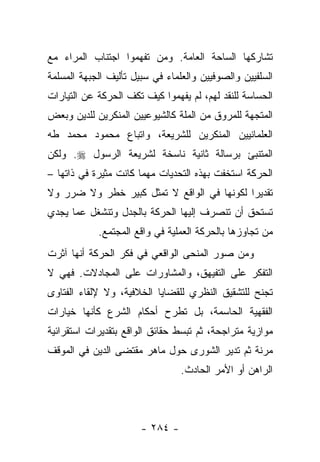 ‫ﺘﺸﺎﺭﻜﻬﺎ ﺍﻟﺴﺎﺤﺔ ﺍﻟﻌﺎﻤﺔ. ﻭﻤﻥ ﺘﻔﻬﻤﻭﺍ ﺍﺠﺘﻨﺎﺏ ﺍﻟﻤﺭﺍﺀ ﻤﻊ‬
‫ﺍﻟﺴﻠﻔﻴﻴﻥ ﻭﺍﻟﺼﻭﻓﻴﻴﻥ ﻭﺍﻟﻌﻠﻤﺎﺀ ﻓﻲ ﺴﺒﻴل ﺘﺄﻟﻴﻑ ﺍﻟﺠﺒﻬﺔ ﺍﻟﻤﺴﻠﻤﺔ‬
‫ﺍﻟﺤﺴﺎﺴﺔ ﻟﻠﻨﻘﺩ ﻟﻬﻡ، ﻟﻡ ﻴﻔﻬﻤﻭﺍ ﻜﻴﻑ ﺘﻜﻑ ﺍﻟﺤﺭﻜﺔ ﻋﻥ ﺍﻟﺘﻴﺎﺭﺍﺕ‬
‫ﺍﻟﻤﺘﺠﻬﺔ ﻟﻠﻤﺭﻭﻕ ﻤﻥ ﺍﻟﻤﻠﺔ ﻜﺎﻟﺸﻴﻭﻋﻴﻴﻥ ﺍﻟﻤﻨﻜﺭﻴﻥ ﻟﻠﺩﻴﻥ ﻭﺒﻌﺽ‬
‫ﺍﻟﻌﻠﻤﺎﻨﻴﻴﻥ ﺍﻟﻤﻨﻜﺭﻴﻥ ﻟﻠﺸﺭﻴﻌﺔ، ﻭﺍﺘﺒﺎﻉ ﻤﺤﻤﻭﺩ ﻤﺤﻤﺩ ﻁﻪ‬
‫ﺍﻟﻤﺘﻨﺒﺊ ﺒﺭﺴﺎﻟﺔ ﺜﺎﻨﻴﺔ ﻨﺎﺴﺨﺔ ﻟﺸﺭﻴﻌﺔ ﺍﻟﺭﺴﻭل ‪ .‬ﻭﻟﻜﻥ‬
‫ﺍﻟﺤﺭﻜﺔ ﺍﺴﺘﺨﻔﺕ ﺒﻬﺫﻩ ﺍﻟﺘﺤﺩﻴﺎﺕ ﻤﻬﻤﺎ ﻜﺎﻨﺕ ﻤﺜﻴﺭﺓ ﻓﻲ ﺫﺍﺘﻬﺎ –‬
‫ﺘﻘﺩﻴ ‪‬ﺍ ﻟﻜﻭﻨﻬﺎ ﻓﻲ ﺍﻟﻭﺍﻗﻊ ﻻ ﺘﻤﺜل ﻜﺒﻴﺭ ﺨﻁﺭ ﻭﻻ ﻀﺭﺭ ﻭﻻ‬
                                            ‫ﺭ‬
‫ﺘﺴﺘﺤﻕ ﺃﻥ ﺘﻨﺼﺭﻑ ﺇﻟﻴﻬﺎ ﺍﻟﺤﺭﻜﺔ ﺒﺎﻟﺠﺩل ﻭﺘﻨﺸﻐل ﻋﻤﺎ ﻴﺠﺩﻱ‬
            ‫ﻤﻥ ﺘﺠﺎﻭﺯﻫﺎ ﺒﺎﻟﺤﺭﻜﺔ ﺍﻟﻌﻤﻠﻴﺔ ﻓﻲ ﻭﺍﻗﻊ ﺍﻟﻤﺠﺘﻤﻊ.‬
‫ﻭﻤﻥ ﺼﻭﺭ ﺍﻟﻤﻨﺤﻰ ﺍﻟﻭﺍﻗﻌﻲ ﻓﻲ ﻓﻜﺭ ﺍﻟﺤﺭﻜﺔ ﺃﻨﻬﺎ ﺁﺜﺭﺕ‬
‫ﺍﻟﺘﻔﻜﺭ ﻋﻠﻰ ﺍﻟﺘﻔﻴﻬﻕ، ﻭﺍﻟﻤﺸﺎﻭﺭﺍﺕ ﻋﻠﻰ ﺍﻟﻤﺠﺎﺩﻻﺕ. ﻓﻬﻲ ﻻ‬
‫ﺘﺠﻨﺢ ﻟﻠﺘﺸﻘﻴﻕ ﺍﻟﻨﻅﺭﻱ ﻟﻠﻘﻀﺎﻴﺎ ﺍﻟﺨﻼﻓﻴﺔ، ﻭﻻ ﻹﻟﻘﺎﺀ ﺍﻟﻔﺘﺎﻭﻯ‬
‫ﺍﻟﻔﻘﻬﻴﺔ ﺍﻟﺤﺎﺴﻤﺔ، ﺒل ﺘﻁﺭﺡ ﺃﺤﻜﺎﻡ ﺍﻟﺸﺭﻉ ﻜﺄﻨﻬﺎ ﺨﻴﺎﺭﺍﺕ‬
‫ﻤﻭﺍﺯﻴﺔ ﻤﺘﺭﺍﺠﺤﺔ، ﺜﻡ ﺘﺒﺴﻁ ﺤﻘﺎﺌﻕ ﺍﻟﻭﺍﻗﻊ ﺒﺘﻘﺩﻴﺭﺍﺕ ﺍﺴﺘﻘﺭﺍﺌﻴﺔ‬
‫ﻤﺭﻨﺔ ﺜﻡ ﺘﺩﻴﺭ ﺍﻟﺸﻭﺭﻯ ﺤﻭل ﻤﺎﻫﺭ ﻤﻘﺘﻀﻰ ﺍﻟﺩﻴﻥ ﻓﻲ ﺍﻟﻤﻭﻗﻑ‬
                                 ‫ﺍﻟﺭﺍﻫﻥ ﺃﻭ ﺍﻷﻤﺭ ﺍﻟﺤﺎﺩﺙ.‬



                       ‫- ٤٨٢ -‬
 