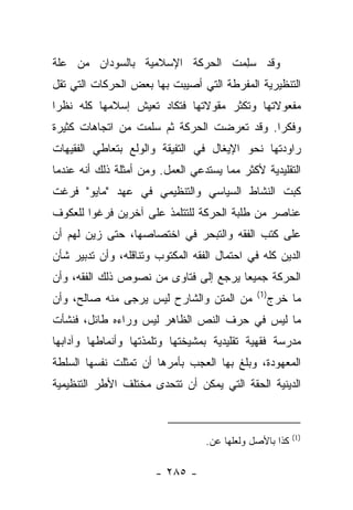 ‫ﻭﻗﺩ ﺴﻠﻤﺕ ﺍﻟﺤﺭﻜﺔ ﺍﻹﺴﻼﻤﻴﺔ ﺒﺎﻟﺴﻭﺩﺍﻥ ﻤﻥ ﻋﻠﺔ‬
                               ‫ِ‪ ‬ﹾ‬
‫ﺍﻟﺘﻨﻅﻴﺭﻴﺔ ﺍﻟﻤﻔﺭﻁﺔ ﺍﻟﺘﻲ ﺃﺼﻴﺒﺕ ﺒﻬﺎ ﺒﻌﺽ ﺍﻟﺤﺭﻜﺎﺕ ﺍﻟﺘﻲ ﺘﻘل‬
‫ﻤﻔﻌﻭﻻﺘﻬﺎ ﻭﺘﻜﺜﺭ ﻤﻘﻭﻻﺘﻬﺎ ﻓﺘﻜﺎﺩ ﺘﻌﻴﺵ ﺇﺴﻼﻤﻬﺎ ﻜﻠﻪ ﻨﻅﺭﺍ‬
 ‫‪‬‬
‫ﻭﻓﻜﺭﺍ. ﻭﻗﺩ ﺘﻌﺭﻀﺕ ﺍﻟﺤﺭﻜﺔ ﺜﻡ ﺴﻠﻤﺕ ﻤﻥ ﺍﺘﺠﺎﻫﺎﺕ ﻜﺜﻴﺭﺓ‬
                                            ‫‪‬‬
‫ﺭﺍﻭﺩﺘﻬﺎ ﻨﺤﻭ ﺍﻹﻴﻐﺎل ﻓﻲ ﺍﻟﺘﻔﻴﻘﺔ ﻭﺍﻟﻭﻟﻊ ﺒﺘﻌﺎﻁﻲ ﺍﻟﻔﻘﻴﻬﺎﺕ‬
‫ﺍﻟﺘﻘﻠﻴﺩﻴﺔ ﻷﻜﺜﺭ ﻤﻤﺎ ﻴﺴﺘﺩﻋﻲ ﺍﻟﻌﻤل. ﻭﻤﻥ ﺃﻤﺜﻠﺔ ﺫﻟﻙ ﺃﻨﻪ ﻋﻨﺩﻤﺎ‬
‫ﻜﺒﺕ ﺍﻟﻨﺸﺎﻁ ﺍﻟﺴﻴﺎﺴﻲ ﻭﺍﻟﺘﻨﻅﻴﻤﻲ ﻓﻲ ﻋﻬﺩ "ﻤﺎﻴﻭ" ﻓﺭﻏﺕ‬
                                              ‫ﹸ‬
‫ﻋﻨﺎﺼﺭ ﻤﻥ ﻁﻠﺒﺔ ﺍﻟﺤﺭﻜﺔ ﻟﻠﺘﺘﻠﻤﺫ ﻋﻠﻰ ﺁﺨﺭﻴﻥ ﻓﺭﻏﻭﺍ ﻟﻠﻌﻜﻭﻑ‬
‫ﻋﻠﻰ ﻜﺘﺏ ﺍﻟﻔﻘﻪ ﻭﺍﻟﺘﺒﺤﺭ ﻓﻲ ﺍﺨﺘﺼﺎﺼﻬﺎ، ﺤﺘﻰ ﺯﻴﻥ ﻟﻬﻡ ﺃﻥ‬
        ‫‪‬‬
‫ﺍﻟﺩﻴﻥ ﻜﻠﻪ ﻓﻲ ﺍﺤﺘﻤﺎل ﺍﻟﻔﻘﻪ ﺍﻟﻤﻜﺘﻭﺏ ﻭﺘﻨﺎﻗﻠﻪ، ﻭﺃﻥ ﺘﺩﺒﻴﺭ ﺸﺄﻥ‬
‫ﺍﻟﺤﺭﻜﺔ ﺠﻤﻴ ‪‬ﺎ ﻴﺭﺠﻊ ﺇﻟﻰ ﻓﺘﺎﻭﻯ ﻤﻥ ﻨﺼﻭﺹ ﺫﻟﻙ ﺍﻟﻔﻘﻪ، ﻭﺃﻥ‬
                                       ‫ﻌ‬
                                              ‫)1(‬
‫ﻤﻥ ﺍﻟﻤﺘﻥ ﻭﺍﻟﺸﺎﺭﺡ ﻟﻴﺱ ‪‬ﺭﺠﻰ ﻤﻨﻪ ﺼﺎﻟﺢ، ﻭﺃﻥ‬
                 ‫ﻴ‬                                  ‫ﻤﺎ ﺨﺭﺝ‬
‫ﻤﺎ ﻟﻴﺱ ﻓﻲ ﺤﺭﻑ ﺍﻟﻨﺹ ﺍﻟﻅﺎﻫﺭ ﻟﻴﺱ ﻭﺭﺍﺀﻩ ﻁﺎﺌل، ﻓﻨﺸﺄﺕ‬
‫ﻤﺩﺭﺴﺔ ﻓﻘﻬﻴﺔ ﺘﻘﻠﻴﺩﻴﺔ ﺒﻤﺸﻴﺨﺘﻬﺎ ﻭﺘﻠﻤﺫﺘﻬﺎ ﻭﺃﻨﻤﺎﻁﻬﺎ ﻭﺁﺩﺍﺒﻬﺎ‬
‫ﺍﻟﻤﻌﻬﻭﺩﺓ، ﻭﺒﻠﻎ ﺒﻬﺎ ﺍﻟﻌﺠﺏ ﺒﺄﻤﺭﻫﺎ ﺃﻥ ﺘﻤﺜﻠﺕ ﻨﻔﺴﻬﺎ ﺍﻟﺴﻠﻁﺔ‬
‫ﺍﻟﺩﻴﻨﻴﺔ ﺍﻟﺤﻘﺔ ﺍﻟﺘﻲ ﻴﻤﻜﻥ ﺃﻥ ﺘﺘﺤﺩﻯ ﻤﺨﺘﻠﻑ ﺍﻷﻁﺭ ﺍﻟﺘﻨﻅﻴﻤﻴﺔ‬


                                                         ‫)1(‬
                                  ‫ﻜﺫﺍ ﺒﺎﻷﺼل ﻭﻟﻌﻠﻬﺎ ﻋﻥ.‬

                       ‫- ٥٨٢ -‬
 