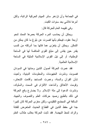 ‫ﻓﻲ ﺍﻟﺠﻤﺎﻋﺔ ﻭﺃﻥ ﺘﺯﺩﻫﺭ ﺴﺎﺌﺭ ﺍﻟﻤﻬﺎﻡ ﺍﻟﺤﺭﻜﻴﺔ ﺍﻟﺭﺍﺘﺒﺔ، ﻭﻟﻜﻥ‬
                          ‫ﺃﻤﺭﻫﺎ ﺘﻼﺸﻲ ﺒﻌﺩ ﺴﻨﻭﺍﺕ ﺍﻟﻜﺒﺕ.‬
                        ‫ﻭﻓﻲ ﺘﻘﻴﻴﻤﻪ ﺍﻟﻌﺎﻡ ﻟﻠﺤﺭﻜﺔ ﻗﺎل:‬
‫ﻭﻴﻤﻜﻥ ﺃﻥ ﻴﺤﺎﺴﺏ ﺍﻟﻤﺭﺀ ﺍﻟﺤﺭﻜﺔ ﺒﻌﻤﺭﻫﺎ ﺍﻟﻤﻤﺘﺩ ﻟﻨﺤﻭ‬
‫ﺃﺭﺒﻌﺔ ﻋﻘﻭﺩ، ﻓﻴﺤﻜﻡ ﺒﺄﻨﻬﺎ ﻗﺼﺭﺕ ﻋﻥ ﺒﻠﻭﻍ ﻤﺎ ﻜﺎﻥ ﻴﻤﻜﻥ ﻤﻥ‬
‫ﺍﻟﺘﻤﻜﻥ. ﻭﻴﻤﻜﻥ ﺃﻥ ﻴﺘﻌﺯﻯ ﻋﻤﺎ ﻓﺎﺘﻬﺎ ﺒﻤﺎ ﺃﺩﺭﻜﺘﻪ ﻤﻥ ﻜﺴﺏ‬
‫ﻴﻘﺩﺭ ﺤﻴﻥ ﻴﻘﺎﺱ ﺇﻟﻰ ﻤﺒﻠﻎ ﺍﻟﻘﻭﻯ ﺍﻟﻤﻨﺎﻓﺴﺔ ﻟﻬﺎ ﻓﻲ ﺍﻟﺴﺎﺤﺔ‬
‫ﺍﻟﻭﻁﻨﻴﺔ، ﺃﻭ ﺇﻟﻰ ﻨﻴل ﺍﻟﻘﻭﻯ ﺍﻹﺴﻼﻤﻴﺔ ﺍﻟﻤﺜﻴﻠﺔ ﻓﻲ ﺍﻟﺴﺎﺤﺔ‬
                                       ‫ﺍﻹﺴﻼﻤﻴﺔ ﺍﻟﻌﺎﻟﻤﻴﺔ.‬
‫ﻓﻘﺩ ﻋﻤﺭﺕ ﺍﻟﺤﺭﻜﺔ ﺃﺼﻭل ﺍﻟﺘﺩﻴﻥ ﻭﻤﺩﺘﻬﺎ ﻓﻲ ﺍﻟﺴﻭﺩﺍﻥ‬
‫ﻓﺼﻭﺒﺕ ﻭﻨﺸﺭﺕ ﺍﻟﻤﻔﻬﻭﻤﺎﺕ ﻭﺍﻟﻤﻌﻠﻭﻤﺎﺕ ﺍﻟﺩﻴﻨﻴﺔ، ﻭﺃﺤﻴﺕ‬
‫ﺸﺄﻥ ﺍﻟﻘﺭﺁﻥ ﻭﺍﻟﺴﻨﺔ، ﻭﻋﻤﺭﺕ ﺍﻟﻤﺴﺎﺠﺩ ﻭﺃﻗﺎﻤﺕ ﺍﻟﺸﻌﺎﺌﺭ،‬
‫ﻭﻗﻭﻤﺕ ﺍﻷﺨﻼﻕ ﻭﺃﺸﺎﻋﺕ ﺍﻻﻟﺘﺯﺍﻡ ﻓﻲ ﺍﻟﺴﻤﺕ ﻭﺍﻟﺴﻠﻭﻙ،‬
‫ﻭﻨﺸﺭﺕ ﺍﻟﺩﻋﻭﺓ ﺇﻟﻰ ﻤﻠﺔ ﺍﻹﺴﻼﻡ. ﻭﻻ ﻴﻀﺎﺭﻉ ﻭﻗﻊ ﺍﻟﺤﺭﻜﺔ‬
‫ﻓﻲ ﺫﻟﻙ ﺒﺎﻟﻁﺒﻊ ﺭﺼﻴﺩ ﺤﺭﻜﺎﺕ ﺍﻟﻌﻠﻡ ﻭﺍﻟﺘﺼﻭﻑ ﻭﺍﻟﺠﻬﺎﺩ‬
‫ﺍﻟﺴﺎﻟﻔﺔ ﻓﻲ ﺍﻟﻤﺠﺘﻤﻊ ﺍﻟﺘﻘﻠﻴﺩﻱ، ﻭﻟﻜﻥ ﻤﻐﺯﻯ ﺍﻟﺤﺭﻜﺔ ﻜﺎﻥ ﻜﺒﻴ ‪‬ﺍ‬
 ‫ﺭ‬
‫ﺠ ‪‬ﺍ ﻓﻲ ﺤﻔﻅ ﺍﻟﺘﺩﻴﻥ ﻓﻲ ﺍﻟﻘﻁﺎﻉ ﺍﻟﺤﺩﻴﺙ ﺍﻟﻤﺘﻌﺭﺽ ﻟﻠﻔﺘﻨﺔ‬
                                               ‫ﺩ‬
‫ﻭﺍﻟﺭﺍﺌﺩ ﻟﻨﻤﻁ ﺍﻟﻨﻬﻀﺔ. ﻓﻘﺩ ﺜﺎﺒﺕ ﺍﻟﺤﺭﻜﺔ ﺒﻐﺎﻟﺏ ﻁﻼﺏ ﺍﻟﻌﻠﻡ‬
                       ‫‪ ‬ﹾ‬

                       ‫- ٦٨٢ -‬
 