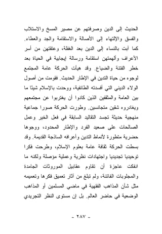 ‫ﺍﻟﺤﺩﻴﺙ ﺇﻟﻰ ﺍﻟﺩﻴﻥ ﻭﺼﺭﻓﺘﻬﻡ ﻋﻥ ﻤﺼﻴﺭ ﺍﻟﻤﺴﺦ ﻭﺍﻻﺴﺘﻼﺏ‬
                       ‫ﹶﹾ ‪‬‬
‫ﻭﺍﻟﻔﺴﻕ ﻭﺍﻹﻟﺘﻬﺎﺀ ﺇﻟﻰ ﺍﻷﺼﺎﻟﺔ ﻭﺍﻻﺴﺘﻘﺎﻤﺔ ﻭﺍﻟﺠﺩ ﻭﺍﻟﻌﻁﺎﺀ.‬
‫ﻜﻤﺎ ﺁﺒﺕ ﺒﺎﻟﻨﺴﺎﺀ ﺇﻟﻰ ﺍﻟﺩﻴﻥ ﺒﻌﺩ ﺍﻟﻐﻔﻠﺔ، ﻭﻋﺘﻘﺘﻬﻥ ﻤﻥ ﺃﺴﺭ‬
                                             ‫ﹾ‬
‫ﺍﻷﻋﺭﺍﻑ ﻭﺃﻟﻬﻤﺘﻬﻥ ﺍﺴﺘﻘﺎﻤﺔ ﻭﺭﺴﺎﻟﺔ ﺇﻴﺠﺎﺒﻴﺔ ﻓﻲ ﺍﻟﺤﻴﺎﺓ ﺒﻌﺩ‬
‫ﺨﻁﺭ ﺍﻟﻔﺘﻨﺔ ﻭﺍﻟﻀﻴﺎﻉ. ﻭﻗﺩ ﻫﻴﺄﺕ ﺍﻟﺤﺭﻜﺔ ﻋﺎﻤﺔ ﺍﻟﻤﺠﺘﻤﻊ‬
‫ﻟﻭﺠﻭﻩ ﻤﻥ ﺤﻴﺎﺓ ﺍﻟﺘﺩﻴﻥ ﻓﻲ ﺍﻹﻁﺎﺭ ﺍﻟﺤﺩﻴﺙ. ﻓﻘﻭﻤﺕ ﻤﻥ ﺃﺼﻭل‬
‫ﺍﻟﻭﻻﺀ ﺍﻟﺩﻴﻨﻲ ﺍﻟﺘﻲ ﺃﻓﺴﺩﺘﻪ ﺍﻟﻁﺎﺌﻔﻴﺔ، ﻭﻭﺤﺩﺕ ﺒﺎﻹﺴﻼﻡ ﺸﻴ ًﺎ ﻤﺎ‬
    ‫ﺌ‬
‫ﺒﻴﻥ ﺍﻟﻌﺎﻤﺔ ﻭﺍﻟﻤﺜﻘﻔﻴﻥ ﺍﻟﺫﻴﻥ ﻜﺎﺩﻭﺍ ﺃﻥ ﻴﻐﺘﺭﺒﻭﺍ ﻋﻥ ﻤﺠﺘﻤﻌﻬﻡ‬
‫ﻭﻴﻐﺎﺩﺭﻭﻩ ﺸﻘﻴﻥ ﻤﺘﺠﺎﻨﺴﻴﻥ. ﻭﻁﻭﺭﺕ ﺍﻟﺤﺭﻜﺔ ﺼﻭﺭﺍ ﺠﻤﺎﻋﻴﺔ‬
        ‫‪‬‬
‫ﻤﻨﻬﺠﻴﺔ ﺤﺩﻴﺜﺔ ﺘﺠﺴﺩ ﺍﻟﺘﻘﺎﻟﻴﺩ ﺍﻟﺴﺎﺒﻘﺔ ﻓﻲ ﻓﻌل ﺍﻟﺨﻴﺭ ﻭﻋﻤل‬
‫ﺍﻟﺼﺎﻟﺤﺎﺕ ﻋﻠﻰ ﺼﻌﻴﺩ ﺍﻟﻔﺭﺩ ﻭﺍﻹﻁﺎﺭ ﺍﻟﻤﺤﺩﻭﺩ، ﻭﻭﺠﻭﻫﺎ‬
 ‫‪‬‬
‫ﺤﻀﺭﻴﺔ ﻤﺘﻁﻭﺭﺓ ﻷﻨﻤﺎﻁ ﺍﻟﺘﺩﻴﻥ ﻭﺃﻋﺭﺍﻓﻪ ﺍﻟﺴﺎﺫﺠﺔ ﺍﻟﻘﺩﻴﻤﺔ. ﻭﻗﺩ‬
‫ﺒﺴﻁﺕ ﺍﻟﺤﺭﻜﺔ ﺜﻘﺎﻓﺔ ﻋﺎﻤﺔ ﺒﻌﻠﻭﻡ ﺍﻹﺴﻼﻡ، ﻭﻁﺭﺤﺕ ﻓﻜﺭﺍ‬
 ‫‪‬‬
‫ﺘﻭﺤﻴﺩﻴﺎ ﺘﺠﺩﻴﺩﻴﺎ ﻭﺍﺠﺘﻬﺎﺩﺍﺕ ﻨﻅﺭﻴﺔ ﻭﻋﻤﻠﻴﺔ ﻤﺅﺼﻠﺔ ﻭﻟﻜﻨﻪ ﻤﺎ‬
                                       ‫‪‬‬       ‫‪‬‬
‫ﺍﻨﻔﻜﺕ ﻋﺎﺠﺯﺓ ﺃﻥ ﺘﻘﺎﻭﻡ ﻋﻘﺎﺒﻴل ﺍﻟﻤﻭﺭﻭﺜﺎﺕ ﺍﻟﺠﺎﻤﺩﺓ‬
‫ﻭﺍﻟﻤﺠﻠﻭﺒﺎﺕ ﺍﻟﻔﺎﺘﻨﺔ، ﻭﻟﻡ ﺘﺒﻠﻎ ﻤﻥ ﺁﺜﺎﺭ ﺘﻌﻤﻴﻕ ﻓﻜﺭﻫﺎ ﻭﺘﻌﻤﻴﻤﻪ‬
‫ﻤﺜل ﺸﺄﻥ ﺍﻟﻤﺫﺍﻫﺏ ﺍﻟﻔﻘﻬﻴﺔ ﻓﻲ ﻤﺎﻀﻲ ﺍﻟﻤﺴﻠﻤﻴﻥ ﺃﻭ ﺍﻟﻤﺫﺍﻫﺏ‬
‫ﺍﻟﻭﻀﻌﻴﺔ ﻓﻲ ﺤﺎﻀﺭ ﺍﻟﻌﺎﻟﻡ. ﺒل ﺇﻥ ﻤﺴﺘﻭﻯ ﺍﻟﻨﻅﺭ ﺍﻟﺘﺠﺭﻴﺩﻱ‬


                       ‫- ٧٨٢ -‬
 