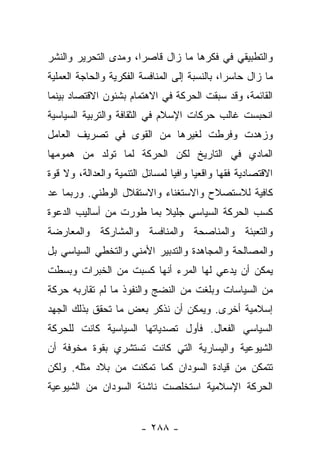 ‫ﻭﺍﻟﺘﻁﺒﻴﻘﻲ ﻓﻲ ﻓﻜﺭﻫﺎ ﻤﺎ ﺯﺍل ﻗﺎﺼﺭﺍ، ﻭﻤﺩﻯ ﺍﻟﺘﺤﺭﻴﺭ ﻭﺍﻟﻨﺸﺭ‬
                      ‫‪‬‬
‫ﻤﺎ ﺯﺍل ﺤﺎﺴﺭﺍ، ﺒﺎﻟﻨﺴﺒﺔ ﺇﻟﻰ ﺍﻟﻤﻨﺎﻓﺴﺔ ﺍﻟﻔﻜﺭﻴﺔ ﻭﺍﻟﺤﺎﺠﺔ ﺍﻟﻌﻤﻠﻴﺔ‬
                                               ‫‪‬‬
‫ﺍﻟﻘﺎﺌﻤﺔ، ﻭﻗﺩ ﺴﺒﻘﺕ ﺍﻟﺤﺭﻜﺔ ﻓﻲ ﺍﻻﻫﺘﻤﺎﻡ ﺒﺸﺌﻭﻥ ﺍﻻﻗﺘﺼﺎﺩ ﺒﻴﻨﻤﺎ‬
‫ﺍﻨﺤﺒﺴﺕ ﻏﺎﻟﺏ ﺤﺭﻜﺎﺕ ﺍﻹﺴﻼﻡ ﻓﻲ ﺍﻟﺜﻘﺎﻓﺔ ﻭﺍﻟﺘﺭﺒﻴﺔ ﺍﻟﺴﻴﺎﺴﻴﺔ‬
‫ﻭﺯﻫﺩﺕ ﻭﻓﺭﻁﺕ ﻟﻐﻴﺭﻫﺎ ﻤﻥ ﺍﻟﻘﻭﻯ ﻓﻲ ﺘﺼﺭﻴﻑ ﺍﻟﻌﺎﻤل‬
‫ﺍﻟﻤﺎﺩﻱ ﻓﻲ ﺍﻟﺘﺎﺭﻴﺦ ﻟﻜﻥ ﺍﻟﺤﺭﻜﺔ ﻟﻤﺎ ﺘﻭﻟﺩ ﻤﻥ ﻫﻤﻭﻤﻬﺎ‬
‫ﺍﻻﻗﺘﺼﺎﺩﻴﺔ ﻓﻘﻬﺎ ﻭﺍﻗﻌﻴﺎ ﻭﺍﻓﻴﺎ ﻟﻤﺴﺎﺌل ﺍﻟﺘﻨﻤﻴﺔ ﻭﺍﻟﻌﺩﺍﻟﺔ، ﻭﻻ ﻗﻭﺓ‬
                                 ‫‪‬‬     ‫‪‬‬      ‫‪‬‬
‫ﻜﺎﻓﻴﺔ ﻟﻼﺴﺘﺼﻼﺡ ﻭﺍﻻﺴﺘﻐﻨﺎﺀ ﻭﺍﻻﺴﺘﻘﻼل ﺍﻟﻭﻁﻨﻲ. ﻭﺭﺒﻤﺎ ﻋﺩ‬
 ‫‪‬‬
‫ﻜﺴﺏ ﺍﻟﺤﺭﻜﺔ ﺍﻟﺴﻴﺎﺴﻲ ﺠﻠﻴﻼ ﺒﻤﺎ ﻁﻭﺭﺕ ﻤﻥ ﺃﺴﺎﻟﻴﺏ ﺍﻟﺩﻋﻭﺓ‬
                          ‫ﹰ‬
‫ﻭﺍﻟﺘﻌﺒﺌﺔ ﻭﺍﻟﻤﻨﺎﺼﺤﺔ ﻭﺍﻟﻤﻨﺎﻓﺴﺔ ﻭﺍﻟﻤﺸﺎﺭﻜﺔ ﻭﺍﻟﻤﻌﺎﺭﻀﺔ‬
‫ﻭﺍﻟﻤﺼﺎﻟﺤﺔ ﻭﺍﻟﻤﺠﺎﻫﺩﺓ ﻭﺍﻟﺘﺩﺒﻴﺭ ﺍﻷﻤﻨﻲ ﻭﺍﻟﺘﺨﻁﻲ ﺍﻟﺴﻴﺎﺴﻲ ﺒل‬
‫ﻴﻤﻜﻥ ﺃﻥ ﻴﺩﻋﻲ ﻟﻬﺎ ﺍﻟﻤﺭﺀ ﺃﻨﻬﺎ ﻜﺴﺒﺕ ﻤﻥ ﺍﻟﺨﺒﺭﺍﺕ ﻭﺒﺴﻁﺕ‬
                                       ‫‪‬‬
‫ﻤﻥ ﺍﻟﺴﻴﺎﺴﺎﺕ ﻭﺒﻠﻐﺕ ﻤﻥ ﺍﻟﻨﻀﺞ ﻭﺍﻟﻨﻔﻭﺫ ﻤﺎ ﻟﻡ ﺘﻘﺎﺭﺒﻪ ﺤﺭﻜﺔ‬
‫ﺇﺴﻼﻤﻴﺔ ﺃﺨﺭﻯ. ﻭﻴﻤﻜﻥ ﺃﻥ ﻨﺫﻜﺭ ﺒﻌﺽ ﻤﺎ ﺘﺤﻘﻕ ﺒﺫﻟﻙ ﺍﻟﺠﻬﺩ‬
‫ﺍﻟﺴﻴﺎﺴﻲ ﺍﻟﻔﻌﺎل. ﻓﺄﻭل ﺘﺼﺩﻴﺎﺘﻬﺎ ﺍﻟﺴﻴﺎﺴﻴﺔ ﻜﺎﻨﺕ ﻟﻠﺤﺭﻜﺔ‬
                                      ‫‪‬‬
‫ﺍﻟﺸﻴﻭﻋﻴﺔ ﻭﺍﻟﻴﺴﺎﺭﻴﺔ ﺍﻟﺘﻲ ﻜﺎﻨﺕ ﺘﺴﺘﺸﺭﻱ ﺒﻘﻭﺓ ﻤﺨﻭﻓﺔ ﺃﻥ‬
‫ﺘﺘﻤﻜﻥ ﻤﻥ ﻗﻴﺎﺩﺓ ﺍﻟﺴﻭﺩﺍﻥ ﻜﻤﺎ ﺘﻤﻜﻨﺕ ﻤﻥ ﺒﻼﺩ ﻤﺜﻠﻪ. ﻭﻟﻜﻥ‬
‫ﺍﻟﺤﺭﻜﺔ ﺍﻹﺴﻼﻤﻴﺔ ﺍﺴﺘﺨﻠﺼﺕ ﻨﺎﺸﺌﺔ ﺍﻟﺴﻭﺩﺍﻥ ﻤﻥ ﺍﻟﺸﻴﻭﻋﻴﺔ‬


                        ‫- ٨٨٢ -‬
 