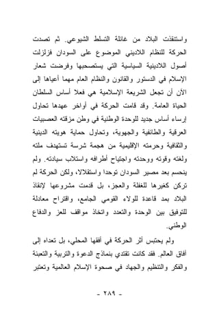 ‫ﻭﺍﺴﺘﻨﻘﺫﺕ ﺍﻟﺒﻼﺩ ﻤﻥ ﻏﺎﺌﻠﺔ ﺍﻟﺘﺴﻠﻁ ﺍﻟﺸﻴﻭﻋﻲ. ﺜﻡ ﺘﺼﺩﺕ‬
‫ﺍﻟﺤﺭﻜﺔ ﻟﻠﻨﻅﺎﻡ ﺍﻟﻼﺩﻴﻨﻲ ﺍﻟﻤﻭﻀﻭﻉ ﻋﻠﻰ ﺍﻟﺴﻭﺩﺍﻥ ﻓﺯﻟﺯﻟﺕ‬
‫ﺃﺼﻭل ﺍﻟﻼﺩﻴﻨﻴﺔ ﺍﻟﺴﻴﺎﺴﻴﺔ ﺍﻟﺘﻲ ﻴﺴﺘﺼﺤﺒﻬﺎ ﻭﻓﺭﻀﺕ ﺸﻌﺎﺭ‬
‫ﺍﻹﺴﻼﻡ ﻓﻲ ﺍﻟﺩﺴﺘﻭﺭ ﻭﺍﻟﻘﺎﻨﻭﻥ ﻭﺍﻟﻨﻅﺎﻡ ﺍﻟﻌﺎﻡ ﻤﻬﻤﺎ ﺃﻋﻴﺎﻫﺎ ﺇﻟﻰ‬
‫ﺍﻵﻥ ﺃﻥ ﺘﺠﻌل ﺍﻟﺸﺭﻴﻌﺔ ﺍﻹﺴﻼﻤﻴﺔ ﻫﻲ ﻓﻌﻼ ﺃﺴﺎﺱ ﺍﻟﺴﻠﻁﺎﻥ‬
             ‫ﹰ‬
‫ﺍﻟﺤﻴﺎﺓ ﺍﻟﻌﺎﻤﺔ. ﻭﻗﺩ ﻗﺎﻤﺕ ﺍﻟﺤﺭﻜﺔ ﻓﻲ ﺃﻭﺍﺨﺭ ﻋﻬﺩﻫﺎ ﺘﺤﺎﻭل‬
‫ﺇﺭﺴﺎﺀ ﺃﺴﺎﺱ ﺠﺩﻴﺩ ﻟﻠﻭﺤﺩﺓ ﺍﻟﻭﻁﻨﻴﺔ ﻓﻲ ﻭﻁﻥ ﻤﺯﻗﺘﻪ ﺍﻟﻌﺼﺒﻴﺎﺕ‬
‫ﺍﻟﻌﺭﻗﻴﺔ ﻭﺍﻟﻁﺎﺌﻔﻴﺔ ﻭﺍﻟﺠﻬﻭﻴﺔ، ﻭﺘﺤﺎﻭل ﺤﻤﺎﻴﺔ ﻫﻭﻴﺘﻪ ﺍﻟﺩﻴﻨﻴﺔ‬
‫ﻭﺍﻟﺜﻘﺎﻓﻴﺔ ﻭﺤﺭﻤﺘﻪ ﺍﻹﻗﻠﻴﻤﻴﺔ ﻤﻥ ﻫﺠﻤﺔ ﺸﺭﺴﺔ ﺘﺴﺘﻬﺩﻑ ﻤﻠﺘﻪ‬
‫ﻭﻟﻐﺘﻪ ﻭﻗﻭﺘﻪ ﻭﻭﺤﺩﺘﻪ ﻭﺍﺠﺘﻴﺎﺡ ﺃﻁﺭﺍﻓﻪ ﻭﺍﺴﺘﻼﺏ ﺴﻴﺎﺩﺘﻪ. ﻭﻟﻡ‬
‫ﻴﻨﺤﺴﻡ ﺒﻌﺩ ﻤﺼﻴﺭ ﺍﻟﺴﻭﺩﺍﻥ ﺘﻭﺤﺩﺍ ﻭﺍﺴﺘﻘﻼﻻ، ﻭﻟﻜﻥ ﺍﻟﺤﺭﻜﺔ ﻟﻡ‬
                ‫ﹰ‬        ‫‪‬‬
‫ﺘﺭﻜﻥ ﻜﻐﻴﺭﻫﺎ ﻟﻠﻐﻔﻠﺔ ﻭﺍﻟﻌﺠﺯ، ﺒل ﻗﺩﻤﺕ ﻤﺸﺭﻭﻋﻬﺎ ﻹﻨﻘﺎﺫ‬
‫ﺍﻟﺒﻼﺩ ﺒﻤﺩ ﻗﺎﻋﺩﺓ ﻟﻠﻭﻻﺀ ﺍﻟﻘﻭﻤﻲ ﺍﻟﺠﺎﻤﻊ، ﻭﺍﻗﺘﺭﺍﺡ ﻤﻌﺎﺩﻟﺔ‬
                                          ‫‪‬‬
‫ﻟﻠﺘﻭﻓﻴﻕ ﺒﻴﻥ ﺍﻟﻭﺤﺩﺓ ﻭﺍﻟﺘﻌﺩﺩ ﻭﺍﺘﺨﺎﺫ ﻤﻭﺍﻗﻑ ﻟﻠﻌﺯ ﻭﺍﻟﺩﻓﺎﻉ‬
                                                   ‫ﺍﻟﻭﻁﻨﻲ.‬
‫ﻭﻟﻡ ﻴﺤﺘﺒﺱ ﺃﺜﺭ ﺍﻟﺤﺭﻜﺔ ﻓﻲ ﺃﻓﻘﻬﺎ ﺍﻟﻤﺤﻠﻲ، ﺒل ﺘﻌﺩﺍﻩ ﺇﻟﻰ‬
‫ﺁﻓﺎﻕ ﺍﻟﻌﺎﻟﻡ. ﻓﻘﺩ ﻜﺎﻨﺕ ﺘﻘﺘﺩﻱ ﺒﻨﻤﺎﺫﺝ ﺍﻟﺩﻋﻭﺓ ﻭﺍﻟﺘﺭﺒﻴﺔ ﻭﺍﻟﺘﻌﺒﺌﺔ‬
‫ﻭﺍﻟﻔﻜﺭ ﻭﺍﻟﺘﻨﻅﻴﻡ ﻭﺍﻟﺠﻬﺎﺩ ﻓﻲ ﺼﺤﻭﺓ ﺍﻹﺴﻼﻡ ﺍﻟﻌﺎﻟﻤﻴﺔ ﻭﺘﻌﺘﺒﺭ‬


                        ‫- ٩٨٢ -‬
 