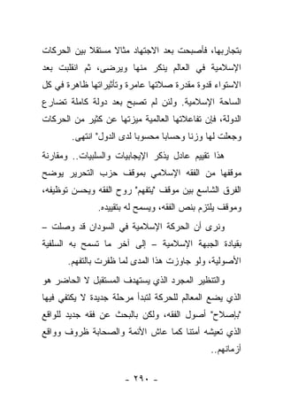 ‫ﺒﺘﺠﺎﺭﺒﻬﺎ، ﻓﺄﺼﺒﺤﺕ ﺒﻌﺩ ﺍﻻﺠﺘﻬﺎﺩ ﻤﺜﺎﻻ ﻤﺴﺘﻘﻼ ﺒﻴﻥ ﺍﻟﺤﺭﻜﺎﺕ‬
            ‫ﹰ‬     ‫ﹰ‬
‫ﺍﻹﺴﻼﻤﻴﺔ ﻓﻲ ﺍﻟﻌﺎﻟﻡ ﻴﻨﻜﺭ ﻤﻨﻬﺎ ﻭﻴﺭﻀﻰ، ﺜﻡ ﺍﻨﻘﻠﺒﺕ ﺒﻌﺩ‬
‫ﺍﻻﺴﺘﻭﺍﺀ ﻗﺩﻭﺓ ﻤﻘﺩﺭﺓ ﺼﻼﺘﻬﺎ ﻋﺎﻤﺭﺓ ﻭﺘﺄﺜﻴﺭﺍﺘﻬﺎ ﻅﺎﻫﺭﺓ ﻓﻲ ﻜل‬
‫ﺍﻟﺴﺎﺤﺔ ﺍﻹﺴﻼﻤﻴﺔ. ﻭﻟﺌﻥ ﻟﻡ ﺘﺼﺒﺢ ﺒﻌﺩ ﺩﻭﻟﺔ ﻜﺎﻤﻠﺔ ﺘﻀﺎﺭﻉ‬
‫ﺍﻟﺩﻭﻟﺔ، ﻓﺈﻥ ﺘﻔﺎﻋﻼﺘﻬﺎ ﺍﻟﻌﺎﻟﻤﻴﺔ ﻤﻴﺯﺘﻬﺎ ﻋﻥ ﻜﺜﻴﺭ ﻤﻥ ﺍﻟﺤﺭﻜﺎﺕ‬
        ‫ﻭﺠﻌﻠﺕ ﻟﻬﺎ ﻭﺯﻨﺎ ﻭﺤﺴﺎﺒﺎ ﻤﺤﺴﻭﺒﺎ ﻟﺩﻯ ﺍﻟﺩﻭل" ﺍﻨﺘﻬﻰ.‬
                           ‫‪‬‬      ‫‪‬‬      ‫ﹰ‬
‫ﻫﺫﺍ ﺘﻘﻴﻴﻡ ﻋﺎﺩل ﻴﺫﻜﺭ ﺍﻹﻴﺠﺎﺒﻴﺎﺕ ﻭﺍﻟﺴﻠﺒﻴﺎﺕ.. ﻭﻤﻘﺎﺭﻨﺔ‬
‫ﻤﻭﻗﻔﻬﺎ ﻤﻥ ﺍﻟﻔﻘﻪ ﺍﻹﺴﻼﻤﻲ ﺒﻤﻭﻗﻑ ﺤﺯﺏ ﺍﻟﺘﺤﺭﻴﺭ ﻴﻭﻀﺢ‬
‫ﺍﻟﻔﺭﻕ ﺍﻟﺸﺎﺴﻊ ﺒﻴﻥ ﻤﻭﻗﻑ "ﻴﺘﻔﻬﻡ" ﺭﻭﺡ ﺍﻟﻔﻘﻪ ﻭﻴﺤﺴﻥ ﺘﻭﻅﻴﻔﻪ،‬
               ‫ﻭﻤﻭﻗﻑ ﻴﻠﺘﺯﻡ ﺒﻨﺹ ﺍﻟﻔﻘﻪ، ﻭﻴﺴﻤﺢ ﻟﻪ ﺒﺘﻘﻴﻴﺩﻩ.‬
‫ﻭﻨﺭﻯ ﺃﻥ ﺍﻟﺤﺭﻜﺔ ﺍﻹﺴﻼﻤﻴﺔ ﻓﻲ ﺍﻟﺴﻭﺩﺍﻥ ﻗﺩ ﻭﺼﻠﺕ –‬
‫ﺒﻘﻴﺎﺩﺓ ﺍﻟﺠﺒﻬﺔ ﺍﻹﺴﻼﻤﻴﺔ – ﺇﻟﻰ ﺁﺨﺭ ﻤﺎ ﺘﺴﻤﺢ ﺒﻪ ﺍﻟﺴﻠﻔﻴﺔ‬
       ‫ﺍﻷﺼﻭﻟﻴﺔ، ﻭﻟﻭ ﺠﺎﻭﺯﺕ ﻫﺫﺍ ﺍﻟﻤﺩﻯ ﻟﻤﺎ ﻅﻔﺭﺕ ﺒﺎﻟﺘﻔﻬﻡ.‬
‫ﻭﺍﻟﺘﻨﻅﻴﺭ ﺍﻟﻤﺠﺭﺩ ﺍﻟﺫﻱ ﻴﺴﺘﻬﺩﻑ ﺍﻟﻤﺴﺘﻘﺒل ﻻ ﺍﻟﺤﺎﻀﺭ ﻫﻭ‬
‫ﺍﻟﺫﻱ ﻴﻀﻊ ﺍﻟﻤﻌﺎﻟﻡ ﻟﻠﺤﺭﻜﺔ ﻟﺘﺒﺩﺃ ﻤﺭﺤﻠﺔ ﺠﺩﻴﺩﺓ ﻻ ﻴﻜﺘﻔﻲ ﻓﻴﻬﺎ‬
‫"ﺒﺈﺼﻼﺡ" ﺃﺼﻭل ﺍﻟﻔﻘﻪ، ﻭﻟﻜﻥ ﺒﺎﻟﺒﺤﺙ ﻋﻥ ﻓﻘﻪ ﺠﺩﻴﺩ ﻟﻠﻭﺍﻗﻊ‬
‫ﺍﻟﺫﻱ ﺘﻌﻴﺸﻪ ﺃﻤﺘﻨﺎ ﻜﻤﺎ ﻋﺎﺵ ﺍﻷﺌﻤﺔ ﻭﺍﻟﺼﺤﺎﺒﺔ ﻅﺭﻭﻑ ﻭﻭﺍﻗﻊ‬
                                              ‫ﺃﺯﻤﺎﻨﻬﻡ..‬

                      ‫- ٠٩٢ -‬
 