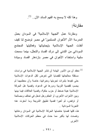 ‫ﻭﻫﺫﺍ ﻜﻠﻪ ﻻ ﻴﺴﻤﺢ ﺒﻪ ﺍﻟﻔﻬﻡ ﺍﻟﺴﺎﺌﺩ ﺍﻵﻥ.. )1(.‬

                                                    ‫ﻤﻘﺎﺭﻨﺔ:‬
‫ﻭﻤﻘﺎﺭﻨﺔ ﻋﻤل "ﺍﻟﺠﺒﻬﺔ ﺍﻹﺴﻼﻤﻴﺔ" ﻓﻲ ﺍﻟﺴﻭﺩﺍﻥ ﺒﻌﻤل‬
‫ﺍﻟﻤﺩﺭﺴﺔ ﺍﻷﻡ "ﺍﻷﺨﻭﺍﻥ ﺍﻟﻤﺴﻠﻤﻴﻥ" ﻓﻲ ﻤﺼﺭ ﺘﻭﻀﺢ ﻟﻨﺎ ﻜﻴﻑ‬
‫ﺃﻨﻘﺫﺕ ﺍﻟﺠﺒﻬﺔ ﺍﻹﺴﻼﻤﻴﺔ ﺒﺈﻴﺠﺎﺒﻴﺎﺘﻬﺎ ﻭﻓﻌﺎﻟﻴﺘﻬﺎ ﺍﻟﻤﺠﺘﻤﻊ‬
‫ﺍﻟﺴﻭﺩﺍﻨﻲ ﻤﻥ ﺍﻟﺘﺩﻨﻲ ﺇﻟﻰ ﺩﺭﻙ ﺍﻟﻔﺴﺎﺩ ﻭﺍﻟﺘﺤﻠل، ﺒﻴﻨﻤﺎ ﺴﻤﺤﺕ‬
‫ﺴﻠﺒﻴﺔ ﻭﺍﺴﺘﺨﺫﺍﺀ ﺍﻷﺨﻭﺍﻥ ﻓﻲ ﻤﺼﺭ ﺒﺎﺯﺩﻫﺎﺭ ﺍﻟﻔﺴﺎﺩ ﻭﺴﻴﺎﺩﺓ‬


                                                              ‫)1(‬
‫ﻨﻌﺘﻘﺩ ﺃﻥ ﻤﻥ ﺍﻷﻤﻭﺭ ﺍﻟﻬﺎﻤﺔ ﺃﻥ ﺘﻨﺸﺭ ﺍﻟﺠﺒﻬﺔ ﺍﻹﺴﻼﻤﻴﺔ ﻓﻲ ﺩﺭﺍﺴﺎﺕ‬
‫ﻤﺴﺘﻘﻠﺔ ﻤﻌﺎﻟﺠﺎﺘﻬﺎ ﻟﻠﻘﻀﺎﻴﺎ ﺍﻟﺘﻲ ﺘﻌﺭﺽ ﻟﻜل ﺍﻟﺩﻋﻭﺍﺕ ﺍﻹﺴﻼﻤﻴﺔ‬
‫ﺤﺘﻰ ﺘﻔﻴﺩﻫﺎ ﺒﺜﻤﺭﺍﺕ ﺘﺠﺭﺒﺘﻬﺎ ﻭﺨﺒﺭﺍﺘﻬﺎ، ﺨﺎﺼﺔ ﻭﺃﻥ ﻤﻌﻅﻤﻬﻤﺎ ﻟﻡ‬
‫ﻴﺤﺴﻡ، ﻜﻘﻀﻴﺔ ﺍﻟﺘﺭﺒﻴﺔ ﻭﺩﻭﺭﻫﺎ ﻓﻲ ﺍﻟﺩﻋﻭﺓ، ﻭﻗﻀﻴﺔ ﻫل ﺍﻟﺤﺭﻜﺔ‬
‫ﺍﻹﺴﻼﻤﻴﺔ ﻫﻴﺌﺔ ﻀﻐﻁ ﺃﻭ ﺤﺯﺏ ﺤﻜﻡ؟، ﻭﻗﻀﻴﺔ ﺍﻟﻌﻼﻗﺎﺕ ﻓﻴﻤﺎ ﺒﻴﻨﻬﺎ‬
‫ﻭﺒﻴﻥ ﺍﻷﺤﺯﺍﺏ ﺍﻷﺨﺭﻯ، ﺃﻭ ﺍﻟﺤﻜﻡ ﻭﻫل ﺘﺩﺨل ﻓﻲ ﺘﺤﺎﻟﻑ ﻭﻤﺼﺎﻟﺤﺔ‬
‫ﺃﻭ ﺘﺭﻓﺽ، ﺜﻡ ﺃﺨﻴ ‪‬ﺍ ﻗﻀﻴﺔ ﺘﻁﺒﻴﻕ ﺍﻟﺸﺭﻴﻌﺔ ﻭﻤﺎ ﺃﺴﻔﺭﺕ ﻋﻨﻪ‬
                                  ‫ﺭ‬
                                       ‫ﺍﻟﺘﺠﺭﺒﺔ ﺍﻟﺴﻭﺩﺍﻨﻴﺔ ..‬
‫ﻫﺫﻩ ﻜﻠﻬﺎ ﻗﻀﺎﻴﺎ ﺨﺎﻀﺘﻬﺎ ﺍﻟﺤﺭﻜﺔ ﺍﻹﺴﻼﻤﻴﺔ ﻓﻲ ﺍﻟﺴﻭﺩﺍﻥ ﻭﻋﺎﻨﺘﻬﺎ‬
‫ﻭﺘﺼﺩﺕ ﻟﻬﺎ ﺒﺄﻜﺒﺭ ﻤﻤﺎ ﺤﺩﺙ ﻓﻲ ﻤﻌﻅﻡ ﺍﻟﺤﺭﻜﺎﺕ ﺍﻹﺴﻼﻤﻴﺔ‬
                                                  ‫ﺍﻷﺨﺭﻯ.‬

                        ‫- ١٩٢ -‬
 