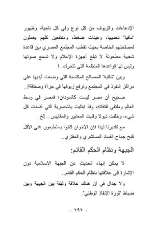 ‫ﺍﻹﺩﻋﺎﺀﺍﺕ ﻭﺍﻟﺯﻴﻭﻑ ﻤﻥ ﻜل ﻨﻭﻉ ﻭﻓﻲ ﻜل ﻨﺎﺤﻴﺔ، ﻭﻅﻬﻭﺭ‬
‫"ﻤﺎﻓﻴﺎ" ﺘﺤﻤﻴﻬﺎ، ﻭﻫﻴﺌﺎﺕ ﻀﻐﻁ، ﻭﻤﻨﺘﻔﻌﻴﻥ ﻜﻠﻬﻡ ﻴﻌﻤﻠﻭﻥ‬
‫ﻟﻤﺼﻠﺤﺘﻬﻡ ﺍﻟﺨﺎﺼﺔ ﺒﺤﻴﺙ ﺘﻘﻁﺏ ﺍﻟﻤﺠﺘﻤﻊ ﺍﻟﻤﺼﺭﻱ ﺒﻴﻥ ﻗﺎﻋﺩﺓ‬
‫ﺸﻌﺒﻴﺔ ﻤﻁﺤﻭﻨﺔ ﻻ ﺘﺒﻠﻎ ﺃﺠﻬﺯﺓ ﺍﻹﻋﻼﻡ ﻭﻻ ﺘﺴﻤﻊ ﺼﻭﺘﻬﺎ‬
                 ‫ﻭﻟﻴﺱ ﻟﻬﺎ ﻗﻭﺍﻋﺩﻫﺎ ﺍﻟﻤﻨﻅﻤﺔ ﺍﻟﺘﻲ ﺘﺘﺤﺭﻙ..!‬
‫ﻭﺒﻴﻥ "ﺸﻠﻠﻴﺔ" ﺍﻟﻤﺼﺎﻟﺢ ﺍﻟﻤﻜﺘﺴﺒﺔ ﺍﻟﺘﻲ ﻭﻀﻌﺕ ﺃﻴﺩﻴﻬﺎ ﻋﻠﻰ‬
‫ﻤﺭﺍﻜﺯ ﺍﻟﻨﻔﻭﺫ ﻓﻲ ﺍﻟﻤﺠﺘﻤﻊ ﻭﺘﺭﻓﻊ ﺯﻴﻭﻓﻬﺎ ﻓﻲ ﺠﺭﺁﺓ ﻭﺼﻔﺎﻗﺔ!..‬
‫ﺼﺤﻴﺢ ﺃﻥ ﻤﺼﺭ ﻟﻴﺴﺕ ﻜﺎﻟﺴﻭﺩﺍﻥ؛ ﻓﻤﺼﺭ ﻓﻲ ﻭﺴﻁ‬
‫ﺍﻟﻌﺎﻟﻡ ﻭﻤﻠﺘﻘﻰ ﺜﻘﺎﻓﺎﺘﻪ، ﻭﻗﺩ ﺍﺒﺘﻠﻴﺕ ﺒﺎﻟﻨﺎﺼﺭﻴﺔ ﺍﻟﺘﻲ ﺃﻓﺴﺩﺕ ﻜل‬
       ‫ﺸﻲﺀ، ﻭﺨﻠﻔﺕ ﺫﻴﻭﻻ ﻭﻗﻠﺒﺕ ﺍﻟﻤﻌﺎﻴﻴﺭ ﻭﺍﻟﻤﻘﺎﻴﻴﺱ.. ﺇﻟﺦ.‬
                                       ‫ﹰ‬
‫ﻤﻊ ﺘﻘﺩﻴﺭﻨﺎ ﻟﻬﺫﺍ ﻓﺈﻥ ﺍﻷﺨﻭﺍﻥ ﻜﺎﻨﻭﺍ ﻴﺴﺘﻁﻴﻌﻭﻥ ﻋﻠﻰ ﺍﻷﻗل‬
                   ‫ﻜﺒﺢ ﺠﻤﺎﺡ ﺍﻟﻔﺴﺎﺩ ﺍﻟﻤﺴﺘﺸﺭﻱ ﻭﺍﻟﻤﻔﺘﺭﻱ..‬

                        ‫ﺍﻟﺠﺒﻬﺔ ﻭﻨﻅﺎﻡ ﺍﻟﺤﻜﻡ ﺍﻟﻘﺎﺌﻡ:‬
‫ﻻ ﻴﻤﻜﻥ ﺇﻨﻬﺎﺀ ﺍﻟﺤﺩﻴﺙ ﻋﻥ ﺍﻟﺠﺒﻬﺔ ﺍﻹﺴﻼﻤﻴﺔ ﺩﻭﻥ‬
                   ‫ﺍﻹﺸﺎﺭﺓ ﺇﻟﻰ ﻋﻼﻗﺘﻬﺎ ﺒﻨﻅﺎﻡ ﺍﻟﺤﻜﻡ ﺍﻟﻘﺎﺌﻡ..‬
‫ﻭﻻ ﺠﺩﺍل ﻓﻲ ﺃﻥ ﻫﻨﺎﻙ ﻋﻼﻗﺔ ﻭﺜﻴﻘﺔ ﺒﻴﻥ ﺍﻟﺠﺒﻬﺔ ﻭﺒﻴﻥ‬
                             ‫ﻀﺒﺎﻁ "ﺜﻭﺭﺓ ﺍﻹﻨﻘﺎﺫ ﺍﻟﻭﻁﻨﻲ".‬


                       ‫- ٢٩٢ -‬
 