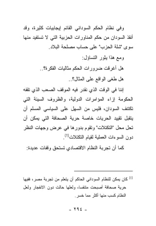 ‫ﻭﻓﻲ ﻨﻅﺎﻡ ﺍﻟﺤﻜﻡ ﺍﻟﺴﻭﺩﺍﻨﻲ ﺍﻟﻘﺎﺌﻡ ﺇﻴﺠﺎﺒﻴﺎﺕ ﻜﺜﻴﺭﺓ، ﻭﻗﺩ‬
‫ﺃﻨﻘﺫ ﺍﻟﺴﻭﺩﺍﻥ ﻤﻥ ﺤﻜﻡ ﺍﻟﻤﻨﺎﻭﺭﺍﺕ ﺍﻟﺤﺯﺒﻴﺔ ﺍﻟﺘﻲ ﻻ ﺘﺴﺘﻔﻴﺩ ﻤﻨﻬﺎ‬
              ‫ﺴﻭﻯ "ﺸﻠﺔ ﺍﻟﺤﺯﺏ" ﻋﻠﻰ ﺤﺴﺎﺏ ﻤﺼﻠﺤﺔ ﺍﻟﺒﻼﺩ.‬
                                 ‫ﻭﻤﻊ ﻫﺫﺍ ﻴﺜﻭﺭ ﺍﻟﺘﺴﺎﺅل:‬
         ‫ﻫل ﺃﻏﺭﻗﺕ ﻀﺭﻭﺭﺍﺕ ﺍﻟﺤﻜﻡ ﻤﺜﺎﻟﻴﺎﺕ ﺍﻟﻔﻜﺭﺓ؟..‬
                          ‫ﻫل ﻁ ﹶﻰ ﺍﻟﻭﺍﻗﻊ ﻋﻠﻰ ﺍﻟﻤﺜﺎل؟..‬
                                                ‫ﻐ‬
‫ﺇﻨﻨﺎ ﻓﻲ ﺍﻟﻭﻗﺕ ﺍﻟﺫﻱ ﻨﻘﺩﺭ ﻓﻴﻪ ﺍﻟﻤﻭﻗﻑ ﺍﻟﺼﻌﺏ ﺍﻟﺫﻱ ﺘﻘﻔﻪ‬
‫ﺍﻟﺤﻜﻭﻤﺔ ﺇﺯﺍﺀ ﺍﻟﻤﺅﺍﻤﺭﺍﺕ ﺍﻟﺩﻭﻟﻴﺔ، ﻭﺍﻟﻅﺭﻭﻑ ﺍﻟﺴﻴﺌﺔ ﺍﻟﺘﻲ‬
‫ﺘﻜﺘﻨﻑ ﺍﻟﺴﻭﺩﺍﻥ، ﻓﻠﻴﺱ ﻤﻥ ﺍﻟﺴﻬل ﻋﻠﻰ ﺍﻟﺴﻴﺎﺴﻲ ﺍﻟﻤﺴﻠﻡ ﺃﻥ‬
‫ﻴﺘﻘﺒل ﺘﻘﻴﻴﺩ ﺍﻟﺤﺭﻴﺎﺕ ﺨﺎﺼﺔ ﺤﺭﻴﺔ ﺍﻟﺼﺤﺎﻓﺔ ﺍﻟﺘﻲ ﻴﻤﻜﻥ ﺃﻥ‬
‫ﺘﺤل ﻤﺤل "ﺍﻟﺘﻜﺘﻼﺕ" ﻭﺘﻘﻭﻡ ﺒﺩﻭﺭﻫﺎ ﻓﻲ ﻋﺭﺽ ﻭﺠﻬﺎﺕ ﺍﻟﻨﻅﺭ‬
                      ‫ﺩﻭﻥ ﺍﻟﺴﻭﺀﺍﺕ ﺍﻟﻌﻤﻠﻴﺔ ﻟﻘﻴﺎﻡ ﺍﻟﺘﻜﺘﻼﺕ)1(.‬
 ‫ﻜﻤﺎ ﺃﻥ ﺘﺠﺭﺒﺔ ﺍﻟﻨﻅﺎﻡ ﺍﻻﻗﺘﺼﺎﺩﻱ ﺘﺴﺘﺤﻕ ﻭﻗﻔﺎﺕ ﻋﺩﻴﺩﺓ:‬




                                                               ‫)1(‬
‫ﻜﺎﻥ ﻴﻤﻜﻥ ﻟﻠﻨﻅﺎﻡ ﺍﻟﺴﻭﺩﺍﻨﻲ ﺍﻟﺤﺎﻜﻡ ﺃﻥ ﻴﺘﻌﻠﻡ ﻤﻥ ﺘﺠﺭﺒﺔ ﻤﺼﺭ، ﻓﻔﻴﻬﺎ‬
‫ﺤﺭﻴﺔ ﺼﺤﺎﻓﺔ ﺃﺼﺒﺤﺕ ﻤﺘﻨﻔ ‪‬ﺎ، ﻭﻟﻌﻠﻬﺎ ﺤﺎﻟﺕ ﺩﻭﻥ ﺍﻻﻨﻔﺠﺎﺭ ﻭﻟﻌل‬
                               ‫ﺴ‬
                             ‫ﺍﻟﻨﻅﺎﻡ ﻜﺴﺏ ﻤﻨﻬﺎ ﺃﻜﺜﺭ ﻤﻤﺎ ﺨﺴﺭ.‬

                          ‫- ٤٩٢ -‬
 