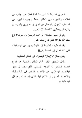 ‫ﻓﻤﻊ ﺃﻥ ﺍﻟﻀﺒﺎﻁ ﺍﻟﻘﺎﺌﻤﻴﻥ ﺒﺎﻟﺴﻠﻁﺔ ﻓﻌﻼ ﻋﻠﻰ ﺠﺎﻨﺏ ﻤﻥ‬
            ‫ﹰ‬
‫ﺍﻟﺘﻘﺸﻑ ﻭﺍﻟﺘﺠﺭﺩ، ﻓﺈﻥ ﺍﻟﻨﻅﺎﻡ ﺍﺤﺘﻔﻅ ﺒﻤﺠﻤﻭﻋﺔ ﻜﺒﻴﺭﺓ ﻤﻥ‬
‫ﺃﺼﺤﺎﺏ ﺍﻷﻤﻭﺍل ﻭﺍﻷﻋﻤﺎل ﻤﻥ ﺘﺠﺎﺭ ﺃﻭ ﻤﺼﺭﻴﻴﻥ ﻭﻟﻡ ﻴﻤﺴﻬﻡ‬
                   ‫ﺒﻔﻜﺭﺓ ﺃﻨﻬﻡ ﻴﻤﺜﻠﻭﻥ ﺍﻻﻗﺘﺼﺎﺩ ﺍﻹﺴﻼﻤﻲ..‬
‫ﻭﻟﻡ ﻨﺭ ﻓﻴﻬﻡ "ﻋﺜﻤﺎﻨﺎ"! ﺃﻭ "ﻋﺒﺩ ﺍﻟﺭﺤﻤﻥ ﺒﻥ ﻋﻭﻑ"! ﺩﻉ‬
                              ‫ﹰ‬
                    ‫ﻋﻨﻙ "ﺃﺒﺎ ﺒﻜﺭ"!! ﺍﻟﺫﻱ ﺘﺒﺭﻉ ﺒﻤﺎﻟﻪ ﻜﻠﻪ..‬
‫ﻭﻗﺩ ﺍﻀﻁﺭﺕ ﺍﻟﺤﻜﻭﻤﺔ ﺇﻟﻰ ﺍﻟﻠﻭﺍﺫ ﺒﺼﻭﺭ ﻤﻥ ﺍﻹﺠﺭﺍﺀﺍﺕ‬
                        ‫ﺍﻟﺘﻲ ﺘﻜﺎﺩ ﺘﺼل ﺇﻟﻰ ﺍﻟﻤﺼﺎﺩﺭﺓ..!!‬
  ‫ﻭﻜﺎﻥ ﻴﻤﻜﻥ "ﺒﺎﻹﻴﻤﺎﻥ" ﺍﻟﻭﺼﻭل ﺇﻟﻰ ﺍﻟﻨﺘﺎﺌﺞ ﺍﻟﻤﻁﻠﻭﺒﺔ..‬
‫ﻭﻟﻌل ﺍﻟﺘﺤﺩﻱ ﺍﻷﻜﺒﺭ ﺃﻤﺎﻡ ﺍﻟﻨﻅﺎﻡ ﻭﺍﻟﺠﺒﻬﺔ ﻫﻭ ﺇﺒﺩﺍﻉ‬
‫ﺍﻗﺘﺼﺎﺩ ﺇﺴﻼﻤﻲ ﻟﻪ "ﺍﻟﻭﺠﻪ ﺍﻹﻨﺴﺎﻨﻲ" ﺍﻟﺫﻱ ﻴﺠﺏ ﺃﻥ ﻴﻤﻴﺯ‬
‫ﺍﻻﻗﺘﺼﺎﺩ ﺍﻹﺴﻼﻤﻲ ﻋﻥ ﺍﻻﻗﺘﺼﺎﺩ ﺍﻟﻤﺎﺩﻱ ﻓﻲ ﺍﻟﺭﺃﺴﻤﺎﻟﻴﺔ،‬
‫ﻭﺍﻻﻗﺘﺼﺎﺩ ﺍﻟﺼﺎﺭﻡ ﻓﻲ ﺍﻻﺸﺘﺭﺍﻜﻴﺔ )ﺍﻟﺫﻱ ﺜﺒﺕ ﻓﺸﻠﻪ ﺭﻏﻡ ﻜل‬
                                             ‫ﺍﻻﺩﻋﺎﺀﺍﺕ(.‬




                      ‫- ٥٩٢ -‬
 