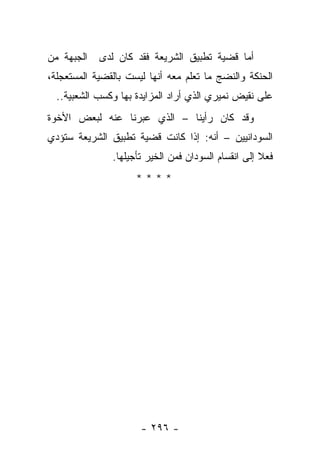 ‫ﺍﻟﺠﺒﻬﺔ ﻤﻥ‬   ‫ﺃﻤﺎ ﻗﻀﻴﺔ ﺘﻁﺒﻴﻕ ﺍﻟﺸﺭﻴﻌﺔ ﻓﻘﺩ ﻜﺎﻥ ﻟﺩﻯ‬
‫ﺍﻟﺤﻨﻜﺔ ﻭﺍﻟﻨﻀﺞ ﻤﺎ ﺘﻌﻠﻡ ﻤﻌﻪ ﺃﻨﻬﺎ ﻟﻴﺴﺕ ﺒﺎﻟﻘﻀﻴﺔ ﺍﻟﻤﺴﺘﻌﺠﻠﺔ،‬
  ‫ﻋﻠﻰ ﻨﻘﻴﺽ ﻨﻤﻴﺭﻱ ﺍﻟﺫﻱ ﺃﺭﺍﺩ ﺍﻟﻤﺯﺍﻴﺩﺓ ﺒﻬﺎ ﻭﻜﺴﺏ ﺍﻟﺸﻌﺒﻴﺔ..‬
‫ﻭﻗﺩ ﻜﺎﻥ ﺭﺃﻴﻨﺎ – ﺍﻟﺫﻱ ﻋﺒﺭﻨﺎ ﻋﻨﻪ ﻟﺒﻌﺽ ﺍﻷﺨﻭﺓ‬
‫ﺍﻟﺴﻭﺩﺍﻨﻴﻴﻥ – ﺃﻨﻪ: ﺇﺫﺍ ﻜﺎﻨﺕ ﻗﻀﻴﺔ ﺘﻁﺒﻴﻕ ﺍﻟﺸﺭﻴﻌﺔ ﺴﺘﺅﺩﻱ‬
               ‫ﻓﻌﻼ ﺇﻟﻰ ﺍﻨﻘﺴﺎﻡ ﺍﻟﺴﻭﺩﺍﻥ ﻓﻤﻥ ﺍﻟﺨﻴﺭ ﺘﺄﺠﻴﻠﻬﺎ.‬
                                                     ‫ﹰ‬
                     ‫****‬




                      ‫- ٦٩٢ -‬
 