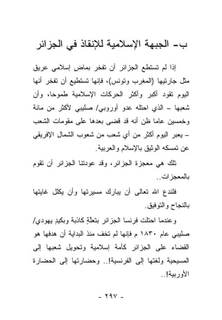 ‫ﺏ- ﺍﻟﺠﺒﻬﺔ ﺍﻹﺴﻼﻤﻴﺔ ﻟﻺﻨﻘﺎﺫ ﻓﻲ ﺍﻟﺠﺯﺍﺌﺭ‬
‫ﺇﺫﺍ ﻟﻡ ﺘﺴﺘﻁﻊ ﺍﻟﺠﺯﺍﺌﺭ ﺃﻥ ﺘﻔﺨﺭ ﺒﻤﺎﺽ ﺇﺴﻼﻤﻲ ﻋﺭﻴﻕ‬
           ‫ٍ‬
‫ﻤﺜل ﺠﺎﺭﺘﻴﻬﺎ )ﺍﻟﻤﻐﺭﺏ ﻭﺘﻭﻨﺱ(، ﻓﺈﻨﻬﺎ ﺘﺴﺘﻁﻴﻊ ﺃﻥ ﺘﻔﺨﺭ ﺃﻨﻬﺎ‬
‫ﺍﻟﻴﻭﻡ ﺘﻘﻭﺩ ﺃﻜﺒﺭ ﻭﺃﻜﺜﺭ ﺍﻟﺤﺭﻜﺎﺕ ﺍﻹﺴﻼﻤﻴﺔ ﻁﻤﻭﺤﺎ، ﻭﺃﻥ‬
      ‫‪‬‬
‫ﺸﻌﺒﻬﺎ – ﺍﻟﺫﻱ ﺍﺤﺘﻠﻪ ﻋﺩﻭ ﺃﻭﺭﻭﺒﻲ/ ﺼﻠﻴﺒﻲ ﻷﻜﺜﺭ ﻤﻥ ﻤﺎﺌﺔ‬
‫ﻭﺨﻤﺴﻴﻥ ﻋﺎ ‪‬ﺎ ﻅﻥ ﺃﻨﻪ ﻗﺩ ﻗﻀﻰ ﺒﻌﺩﻫﺎ ﻋﻠﻰ ﻤﻘﻭﻤﺎﺕ ﺍﻟﺸﻌﺏ‬
                                      ‫ﻤ‬
‫– ﻴﻌﺒﺭ ﺍﻟﻴﻭﻡ ﺃﻜﺜﺭ ﻤﻥ ﺃﻱ ﺸﻌﺏ ﻤﻥ ﺸﻌﻭﺏ ﺍﻟﺸﻤﺎل ﺍﻹﻓﺭﻴﻘﻲ‬
                      ‫ﻋﻥ ﺘﻤﺴﻜﻪ ﺍﻟﻭﺜﻴﻕ ﺒﺎﻹﺴﻼﻡ ﻭﺍﻟﻌﺭﺒﻴﺔ.‬
‫ﺘﻠﻙ ﻫﻲ ﻤﻌﺠﺯﺓ ﺍﻟﺠﺯﺍﺌﺭ، ﻭﻗﺩ ﻋﻭﺩﺘﻨﺎ ﺍﻟﺠﺯﺍﺌﺭ ﺃﻥ ﺘﻘﻭﻡ‬
                                           ‫ﺒﺎﻟﻤﻌﺠﺯﺍﺕ..‬
‫ﻓﻠﻨﺩﻉ ﺍﷲ ﺘﻌﺎﻟﻰ ﺃﻥ ﻴﺒﺎﺭﻙ ﻤﺴﻴﺭﺘﻬﺎ ﻭﺃﻥ ﻴﻜﻠل ﻏﺎﻴﺘﻬﺎ‬
                                       ‫ﺒﺎﻟﻨﺠﺎﺡ ﻭﺍﻟﺘﻭﻓﻴﻕ.‬
‫ﻭﻋﻨﺩﻤﺎ ﺍﺤﺘﻠﺕ ﻓﺭﻨﺴﺎ ﺍﻟﺠﺯﺍﺌﺭ ﺒﺘﻌﻠﺔ ﻜﺎﺫﺒﺔ ﻭﺒﻜﻴﺩ ﻴﻬﻭﺩﻱ/‬
       ‫ٍ‬           ‫ﱠٍ‬
‫ﺼﻠﻴﺒﻲ ﻋﺎﻡ ٠٣٨١ ﻡ ﻓﺈﻨﻬﺎ ﻟﻡ ﺘﺨﻑ ﻤﻨﺫ ﺍﻟﺒﺩﺍﻴﺔ ﺃﻥ ﻫﺩﻓﻬﺎ ﻫﻭ‬
‫ﺍﻟﻘﻀﺎﺀ ﻋﻠﻰ ﺍﻟﺠﺯﺍﺌﺭ ﻜﺄﻤﺔ ﺇﺴﻼﻤﻴﺔ ﻭﺘﺤﻭﻴل ﺸﻌﺒﻬﺎ ﺇﻟﻰ‬
‫ﺍﻟﻤﺴﻴﺤﻴﺔ ﻭﻟﻐﺘﻬﺎ ﺇﻟﻰ ﺍﻟﻔﺭﻨﺴﻴﺔ!.. ﻭﺤﻀﺎﺭﺘﻬﺎ ﺇﻟﻰ ﺍﻟﺤﻀﺎﺭﺓ‬
                                             ‫ﺍﻷﻭﺭﺒﻴﺔ!..‬

                       ‫- ٧٩٢ -‬
 