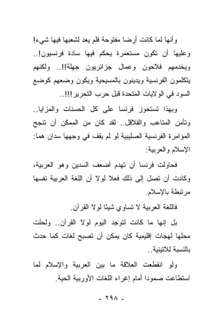 ‫ﻭﺃﻨﻬﺎ ﻟﻤﺎ ﻜﺎﻨﺕ ﺃﺭﻀﺎ ﻤﻔﺘﻭﺤﺔ ﻓﻠﻡ ﻴﻌﺩ ﻟﺸﻌﺒﻬﺎ ﻓﻴﻬﺎ ﺸﻲﺀ!‬
                                 ‫‪‬‬
‫ﻭﻋﻠﻴﻬﺎ ﺃﻥ ﺘﻜﻭﻥ ﻤﺴﺘﻌﻤﺭﺓ ﻴﺤﻜﻡ ﻓﻴﻬﺎ ﺴﺎﺩﺓ ﻓﺭﻨﺴﻴﻭﻥ!..‬
‫ﻭﻴﺨﺩﻤﻬﻡ ﻓﻼﺤﻭﻥ ﻭﻋﻤﺎل ﺠﺯﺍﺌﺭﻴﻭﻥ ﺠﻬﻠﺔ!!.. ﻭﻟﻜﻨﻬﻡ‬
‫ﻴﺘﻜﻠﻤﻭﻥ ﺍﻟﻔﺭﻨﺴﻴﺔ ﻭﻴﺩﻴﻨﻭﻥ ﺒﺎﻟﻤﺴﻴﺤﻴﺔ ﻭﻴﻜﻭﻥ ﻭﻀﻌﻬﻡ ﻜﻭﻀﻊ‬
         ‫ﺍﻟﺴﻭﺩ ﻓﻲ ﺍﻟﻭﻻﻴﺎﺕ ﺍﻟﻤﺘﺤﺩﺓ ﻗﺒل ﺤﺭﺏ ﺍﻟﺘﺤﺭﻴﺭ!!!..‬
‫ﻭﺒﻬﺫﺍ ﺘﺴﺘﺤﻭﺯ ﻓﺭﻨﺴﺎ ﻋﻠﻰ ﻜل ﺍﻟﺤﺴﻨﺎﺕ ﻭﺍﻟﻤﺯﺍﻴﺎ..‬
‫ﻭﺘﺄﻤﻥ ﺍﻟﻤﺘﺎﻋﺏ ﻭﺍﻟﻘﻼﻗل.. ﻟﻘﺩ ﻜﺎﻥ ﻤﻥ ﺍﻟﻤﻤﻜﻥ ﺃﻥ ﺘﻨﺠﺢ‬
‫ﺍﻟﻤﺅﺍﻤﺭﺓ ﺍﻟﻔﺭﻨﺴﻴﺔ ﺍﻟﺼﻠﻴﺒﻴﺔ ﻟﻭ ﻟﻡ ﻴﻘﻑ ﻓﻲ ﻭﺠﻬﻬﺎ ﺴﺩﺍﻥ ﻫﻤﺎ:‬
                                         ‫ﺍﻹﺴﻼﻡ ﻭﺍﻟﻌﺭﺒﻴﺔ:‬
‫ﻓﺤﺎﻭﻟﺕ ﻓﺭﻨﺴﺎ ﺃﻥ ﺘﻬﺩﻡ ﺃﻀﻌﻑ ﺍﻟﺴﺩﻴﻥ ﻭﻫﻭ ﺍﻟﻌﺭﺒﻴﺔ،‬
‫ﻭﻜﺎﺩﺕ ﺃﻥ ﺘﺼل ﺇﻟﻰ ﺫﻟﻙ ﻓﻌﻼ ﻟﻭﻻ ﺃﻥ ﺍﻟﻠﻐﺔ ﺍﻟﻌﺭﺒﻴﺔ ﻨﻔﺴﻬﺎ‬
                           ‫ﹰ‬
                                         ‫ﻤﺭﺘﺒﻁﺔ ﺒﺎﻹﺴﻼﻡ.‬
             ‫ﻓﺎﻟﻠﻐﺔ ﺍﻟﻌﺭﺒﻴﺔ ﻻ ﺘﺴﺎﻭﻱ ﺸﻴ ًﺎ ﻟﻭﻻ ﺍﻟﻘﺭﺁﻥ.‬
                          ‫ﺌ‬
‫ﺒل ﺇﻨﻬﺎ ﻤﺎ ﻜﺎﻨﺕ ﻟﺘﻭﺠﺩ ﺍﻟﻴﻭﻡ ﻟﻭﻻ ﺍﻟﻘﺭﺁﻥ.. ﻭﻟﺤﻠﺕ‬
‫ﻤﺤﻠﻬﺎ ﻟﻬﺠﺎﺕ ﺇﻗﻠﻴﻤﻴﺔ ﻜﺎﻥ ﻴﻤﻜﻥ ﺃﻥ ﺘﺼﺒﺢ ﻟﻐﺎﺕ ﻜﻤﺎ ﺤﺩﺙ‬
                                          ‫ﺒﺎﻟﻨﺴﺒﺔ ﻟﻼﺘﻴﻨﻴﺔ..‬
‫ﻭﻟﻭ ﺍﻨﻘﻁﻌﺕ ﺍﻟﻌﻼﻗﺔ ﻤﺎ ﺒﻴﻥ ﺍﻟﻌﺭﺒﻴﺔ ﻭﺍﻹﺴﻼﻡ ﻟﻤﺎ‬
       ‫ﺍﺴﺘﻁﺎﻋﺕ ﺼﻤﻭﺩﺍ ﺃﻤﺎﻡ ﺇﻏﺭﺍﺀ ﺍﻟﻠﻐﺎﺕ ﺍﻷﻭﺭﺒﻴﺔ ﺍﻟﺤﻴﺔ.‬
                                         ‫‪‬‬

                       ‫- ٨٩٢ -‬
 