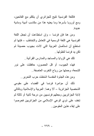 ‫ﻓﺎﻟﻠﻐﺔ ﺍﻟﻔﺭﻨﺴﻴﺔ ﺘﺘﻴﺢ ﻟﻠﺠﺯﺍﺌﺭﻱ ﺃﻥ ﻴﺘﻜﻠﻡ ﻤﻊ ﺍﻟﻔﺎﺘﺤﻴﻥ،‬
‫ﻭﻤﻊ ﺃﻭﺭﻭﺒﺎ ﺒﺄﺴﺭﻫﺎ ﻭﻤﺎ ﻴﻌﻨﻴﻪ ﻫﺫﺍ ﻤﻥ ﻤﻜﺎﺴﺏ ﺃﺩﺒﻴﺔ ﻭﻤﺎﺩﻴﺔ‬
                                                  ‫ﻋﺩﻴﺩﺓ.‬
‫ﻭﻤﻥ ﻫﻨﺎ ﻓﺈﻥ ﻓﺭﻨﺴﺎ – ﻭﺇﻥ ﺍﺴﺘﻁﺎﻋﺕ ﺃﻥ ﺘﺠﻌل ﺍﻟﻠﻐﺔ‬
‫ﺍﻟﻔﺭﻨﺴﻴﺔ ﻫﻲ ﺍﻟﻠﻐﺔ ﺍﻟﺭﺴﻤﻴﺔ ﻓﻲ ﺍﻟﺘﻌﺎﻤل ﻭﺍﻟﺘﺨﺎﻁﺏ – ﻓﺈﻨﻬﺎ ﻟﻡ‬
‫ﺘﺴﺘﻁﻊ ﺃﻥ ﺘﺴﺘﺄﺼل ﺍﻟﻌﺭﺒﻴﺔ ﺍﻟﺘﻲ ﻻﺫﺕ ﺒﺠﻴﻭﺏ ﺤﺼﻴﻨﺔ ﻟﻡ‬
                                   ‫ﺘﻜﻥ ﻴﺩ ﻓﺭﻨﺴﺎ ﻟﺘﻁﻭﻟﻬﺎ..‬
         ‫ﺘﻠﻙ ﻫﻲ ﺍﻟﺯﻭﺍﻴﺎ ﻭﺍﻟﻤﺴﺎﺠﺩ ﻭﺍﻟﻤﺩﺍﺭﺱ ﺍﻟﻘﺭﺁﻨﻴﺔ..‬
‫ﻓﻬﺫﻩ ﺍﻟﺠﻴﻭﺏ، ﺃﻭ ﻗل ﺍﻟﺤﺼﻭﻥ، ﺤﺎﻓﻅﺕ ﻋﻠﻰ ﻨﻭﺭ‬
               ‫ﺍﻟﺸﻤﻌﺔ، ﻭﺤﻤﺘﻬﺎ ﻤﻥ ﺭﻴﺎﺡ ﺍﻟﺘﻐﺭﺏ ﺍﻟﻌﺎﺼﻔﺔ..‬
     ‫ﻭﻤﻥ ﻫﺫﻩ ﺍﻟﺠﺫﻭﺓ ﺍﻟﻤﻘﺩﺴﺔ ﺍﺸﺘﻌﻠﺕ ﺤﺭﺏ ﺍﻟﺘﺤﺭﻴﺭ..‬
‫ﺫﻟﻙ ﺃﻥ ﻤﺅﺍﻤﺭﺓ ﻓﺭﻨﺴﺎ ﻓﻲ ﺍﻟﻘﻀﺎﺀ ﻋﻠﻰ ﻤﻘﻭﻤﻲ‬
‫ﺍﻟﺸﺨﺼﻴﺔ ﺍﻟﺠﺯﺍﺌﺭﻴﺔ – ﺃﻻ ﻭﻫﻤﺎ: ﺍﻟﻌﺭﺒﻴﺔ ﻭﺍﻹﺴﻼﻤﻴﺔ ﻭﺒﺎﻟﺘﺎﻟﻲ‬
‫ﺇﺫﺍﺒﺔ ﺍﻟﺠﺯﺍﺌﺭﻴﻴﻥ ﻭﺠﻌﻠﻬﻡ ﻓﺭﻨﺴﻴﻴﻥ ﻤﻥ ﺩﺭﺠﺔ ﺜﺎﻨﻴﺔ ﺃﻭ ﺜﺎﻟﺜﺔ ﻟﻡ‬
‫ﺘﺨﻑ ﻋﻠﻰ ﺫﻭﻱ ﺍﻟﻭﻋﻲ ﺍﻹﺴﻼﻤﻲ ﻤﻥ ﺍﻟﺠﺯﺍﺌﺭﻴﻴﻥ ﻓﺤﺭﺼﻭﺍ‬
                               ‫ﻋﻠﻰ ﺇﺒﻘﺎﺀ ﻫﺫﻴﻥ ﺍﻟﻤﻘﻭﻤﻴﻥ..‬




                       ‫- ٩٩٢ -‬
 