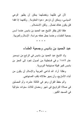 ‫ﻷﻥ ﻓﻲ ﻅﻠﻬﻤﺎ ﻭﺒﻔﻀﻠﻬﻤﺎ ﻴﻤﻜﻥ ﺃﻥ ﻴﻅﻬﺭ ﺍﻟﻭﻋﻲ‬
‫ﺍﻟﺴﻴﺎﺴﻲ، ﻭﻴﻤﻜﻥ ﺃﻥ ﺘﺯﺩﻫﺭ ﺩﻋﻭﺓ ﺍﻟﻤﻘﺎﻭﻤﺔ.. ﻭﻟﻜﻨﻬﻤﺎ ﺇﺫﺍ ﻓﻘﺩﺍ‬
   ‫ﹸ‬
                 ‫ﻓﻠﻥ ﻴﻜﻭﻥ ﻫﻨﺎﻙ ﻨﻀﺎل.. ﻭﻟﻜﻥ ﺍﻻﺴﺘﺴﻼﻡ..‬
‫ﻫﻜﺫﺍ ﻜﺎﻥ ﻴﻔﻜﺭ ﺍﻟﺸﻴﺦ ﻋﺒﺩ ﺍﻟﺤﻤﻴﺩ ﺒﻥ ﺒﺎﺩﻴﺱ ﻋﻨﺩﻤﺎ ﺃﺴﺱ‬
‫ﺠﻤﻌﻴﺔ ﺍﻟﻌﻠﻤﺎﺀ، ﻭﻋﻨﺩﻤﺎ ﺠﻌل ﻫﺩﻓﻪ ﺤﺭﺍﺴﺔ: ﺍﻹﺴﻼﻡ ﻭﺍﻟﻌﺭﺒﻴﺔ.‬
                      ‫****‬

          ‫ﻋﺒﺩ ﺍﻟﺤﻤﻴﺩ ﺒﻥ ﺒﺎﺩﻴﺱ ﻭﺠﻤﻌﻴﺔ ﺍﻟﻌﻠﻤﺎﺀ‬
‫ﻭﻟﺩ ﺍﻟﺸﻴﺦ ﻋﺒﺩ ﺍﻟﺤﻤﻴﺩ ﺒﻥ ﺒﺎﺩﻴﺱ ﻓﻲ ﺍﻟﺭﺍﺒﻊ ﻤﻥ ﺩﻴﺴﻤﺒﺭ‬
‫ﻋﺎﻡ ٩٨٨١ ﻡ ﻓﻲ ﻗﺴﻨﻁﻴﻨﺔ ﻤﻥ ﺃﺼﻭل ﺘﻌﻭﺩ ﺇﻟﻰ ﺍﻟﻤﻌﺯ ﺒﻥ‬
                       ‫ﺒﺎﺩﻴﺱ ﻜﺒﻴﺭ ﻗﺒﻴﻠﺔ ﺼﻨﻬﺎﺠﺔ ﺍﻟﺒﺭﺒﺭﻴﺔ.‬
‫ﻭﻫﻜﺫﺍ ﺃﺭﺍﺩ ﺍﷲ ﻟﺩﺍﻋﻲ ﺍﻟﻌﺭﺒﻴﺔ ﻭﺍﻹﺴﻼﻡ ﺃﻥ ﻴﻜﻭﻥ ﻤﻥ‬
         ‫ﺃﺒﻨﺎﺀ ﺍﻷﻤﺎﺯﻴﻊ، ﻭﺃﻥ ﻴﻤﻬﺭ ﻤﻘﺎﻻﺘﻪ ﺒﻠﻘﺏ ﺍﻟﺼﻨﻬﺎﺠﻲ.‬
‫ﻭﺃﺘﻡ ﺤﻔﻅ ﺍﻟﻘﺭﺁﻥ ﻭﻫﻭ ﻓﻲ ﺍﻟﺜﺎﻟﺜﺔ ﻋﺸﺭﺓ، ﻭﺃﻡ ﺍﻟﻤﺼﻠﻴﻥ‬
        ‫َ‪‬‬
‫ﻓﻲ ﺼﻼﺓ ﺍﻟﺘﺭﺍﻭﻴﺢ ﻓﻲ ﺸﻬﺭ ﺭﻤﻀﺎﻥ ﻟﺜﻼﺙ ﺴﻨﻭﺍﺕ ﻤﺘﻭﺍﻟﻴﺔ‬
                                       ‫ﻓﻲ ﺍﻟﻤﺴﺠﺩ ﺍﻟﻜﺒﻴﺭ.‬




                       ‫- ٠٠٣ -‬
 