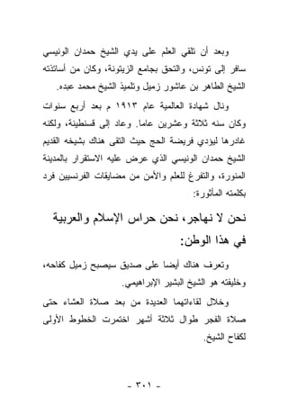 ‫ﻭﺒﻌﺩ ﺃﻥ ﺘﻠﻘﻲ ﺍﻟﻌﻠﻡ ﻋﻠﻰ ﻴﺩﻱ ﺍﻟﺸﻴﺦ ﺤﻤﺩﺍﻥ ﺍﻟﻭﻨﻴﺴﻲ‬
‫ﺴﺎﻓﺭ ﺇﻟﻰ ﺘﻭﻨﺱ، ﻭﺍﻟﺘﺤﻕ ﺒﺠﺎﻤﻊ ﺍﻟﺯﻴﺘﻭﻨﺔ، ﻭﻜﺎﻥ ﻤﻥ ﺃﺴﺎﺘﺫﺘﻪ‬
   ‫ﺍﻟﺸﻴﺦ ﺍﻟﻁﺎﻫﺭ ﺒﻥ ﻋﺎﺸﻭﺭ ﺯﻤﻴل ﻭﺘﻠﻤﻴﺫ ﺍﻟﺸﻴﺦ ﻤﺤﻤﺩ ﻋﺒﺩﻩ.‬
‫ﻭﻨﺎل ﺸﻬﺎﺩﺓ ﺍﻟﻌﺎﻟﻤﻴﺔ ﻋﺎﻡ ٣١٩١ ﻡ ﺒﻌﺩ ﺃﺭﺒﻊ ﺴﻨﻭﺍﺕ‬
‫ﻭﻜﺎﻥ ﺴﻨﻪ ﺜﻼﺜﺔ ﻭﻋﺸﺭﻴﻥ ﻋﺎ ‪‬ﺎ. ﻭﻋﺎﺩ ﺇﻟﻰ ﻗﺴﻨﻁﻴﻨﺔ، ﻭﻟﻜﻨﻪ‬
                          ‫ﻤ‬
‫ﻏﺎﺩﺭﻫﺎ ﻟﻴﺅﺩﻱ ﻓﺭﻴﻀﺔ ﺍﻟﺤﺞ ﺤﻴﺙ ﺍﻟﺘﻘﻰ ﻫﻨﺎﻙ ﺒﺸﻴﺨﻪ ﺍﻟﻘﺩﻴﻡ‬
‫ﺍﻟﺸﻴﺦ ﺤﻤﺩﺍﻥ ﺍﻟﻭﻨﻴﺴﻲ ﺍﻟﺫﻱ ﻋﺭﺽ ﻋﻠﻴﻪ ﺍﻻﺴﺘﻘﺭﺍﺭ ﺒﺎﻟﻤﺩﻴﻨﺔ‬
‫ﺍﻟﻤﻨﻭﺭﺓ، ﻭﺍﻟﺘﻔﺭﻍ ﻟﻠﻌﻠﻡ ﻭﺍﻷﻤﻥ ﻤﻥ ﻤﻀﺎﻴﻘﺎﺕ ﺍﻟﻔﺭﻨﺴﻴﻴﻥ ﻓﺭﺩ‬
                                       ‫ﺒﻜﻠﻤﺘﻪ ﺍﻟﻤﺄﺜﻭﺭﺓ:‬

  ‫ﻨﺤﻥ ﻻ ﻨﻬﺎﺠﺭ، ﻨﺤﻥ ﺤﺭﺍﺱ ﺍﻹﺴﻼﻡ ﻭﺍﻟﻌﺭﺒﻴﺔ‬
                                    ‫ﻓﻲ ﻫﺫﺍ ﺍﻟﻭﻁﻥ:‬
‫ﻭﺘﻌﺭﻑ ﻫﻨﺎﻙ ﺃﻴ ‪‬ﺎ ﻋﻠﻰ ﺼﺩﻴﻕ ﺴﻴﺼﺒﺢ ﺯﻤﻴل ﻜﻔﺎﺤﻪ،‬
                            ‫ﻀ‬
                    ‫ﻭﺨﻠﻴﻔﺘﻪ ﻫﻭ ﺍﻟﺸﻴﺦ ﺍﻟﺒﺸﻴﺭ ﺍﻹﺒﺭﺍﻫﻴﻤﻲ.‬
‫ﻭﺨﻼل ﻟﻘﺎﺀﺍﺘﻬﻤﺎ ﺍﻟﻌﺩﻴﺩﺓ ﻤﻥ ﺒﻌﺩ ﺼﻼﺓ ﺍﻟﻌﺸﺎﺀ ﺤﺘﻰ‬
‫ﺼﻼﺓ ﺍﻟﻔﺠﺭ ﻁﻭﺍل ﺜﻼﺜﺔ ﺃﺸﻬﺭ ﺍﺨﺘﻤﺭﺕ ﺍﻟﺨﻁﻭﻁ ﺍﻷﻭﻟﻰ‬
                                          ‫ﻟﻜﻔﺎﺡ ﺍﻟﺸﻴﺦ.‬



                      ‫- ١٠٣ -‬
 