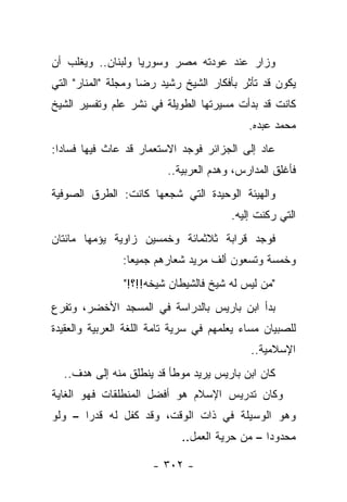 ‫ﻭﺯﺍﺭ ﻋﻨﺩ ﻋﻭﺩﺘﻪ ﻤﺼﺭ ﻭﺴﻭﺭﻴﺎ ﻭﻟﺒﻨﺎﻥ.. ﻭﻴﻐﻠﺏ ﺃﻥ‬
‫ﻴﻜﻭﻥ ﻗﺩ ﺘﺄﺜﺭ ﺒﺄﻓﻜﺎﺭ ﺍﻟﺸﻴﺦ ﺭﺸﻴﺩ ﺭﻀﺎ ﻭﻤﺠﻠﺔ "ﺍﻟﻤﻨﺎﺭ" ﺍﻟﺘﻲ‬
‫ﻜﺎﻨﺕ ﻗﺩ ﺒﺩﺃﺕ ﻤﺴﻴﺭﺘﻬﺎ ﺍﻟﻁﻭﻴﻠﺔ ﻓﻲ ﻨﺸﺭ ﻋﻠﻡ ﻭﺘﻔﺴﻴﺭ ﺍﻟﺸﻴﺦ‬
                                            ‫ﻤﺤﻤﺩ ﻋﺒﺩﻩ.‬
‫ﻋﺎﺩ ﺇﻟﻰ ﺍﻟﺠﺯﺍﺌﺭ ﻓﻭﺠﺩ ﺍﻻﺴﺘﻌﻤﺎﺭ ﻗﺩ ﻋﺎﺙ ﻓﻴﻬﺎ ﻓﺴﺎﺩﺍ:‬
  ‫‪‬‬
                          ‫ﻓﺄﻏﻠﻕ ﺍﻟﻤﺩﺍﺭﺱ، ﻭﻫﺩﻡ ﺍﻟﻌﺭﺒﻴﺔ..‬
‫ﻭﺍﻟﻬﻴﺌﺔ ﺍﻟﻭﺤﻴﺩﺓ ﺍﻟﺘﻲ ﺸﺠﻌﻬﺎ ﻜﺎﻨﺕ: ﺍﻟﻁﺭﻕ ﺍﻟﺼﻭﻓﻴﺔ‬
                                        ‫ﺍﻟﺘﻲ ﺭﻜﻨﺕ ﺇﻟﻴﻪ.‬
‫ﻓﻭﺠﺩ ﻗﺭﺍﺒﺔ ﺜﻼﺜﻤﺎﺌﺔ ﻭﺨﻤﺴﻴﻥ ﺯﺍﻭﻴﺔ ﻴﺅﻤﻬﺎ ﻤﺎﺌﺘﺎﻥ‬
         ‫‪‬‬
                ‫ﻭﺨﻤﺴﺔ ﻭﺘﺴﻌﻭﻥ ﺃﻟﻑ ﻤﺭﻴﺩ ﺸﻌﺎﺭﻫﻡ ﺠﻤﻴ ‪‬ﺎ:‬
                  ‫ﻌ‬
                ‫"ﻤﻥ ﻟﻴﺱ ﻟﻪ ﺸﻴﺦ ﻓﺎﻟﺸﻴﻁﺎﻥ ﺸﻴﺨﻪ!!؟!"‬
‫ﺒﺩﺃ ﺍﺒﻥ ﺒﺎﺭﻴﺱ ﺒﺎﻟﺩﺭﺍﺴﺔ ﻓﻲ ﺍﻟﻤﺴﺠﺩ ﺍﻷﺨﻀﺭ، ﻭﺘﻔﺭﻉ‬
‫ﻟﻠﺼﺒﻴﺎﻥ ﻤﺴﺎﺀ ﻴﻌﻠﻤﻬﻡ ﻓﻲ ﺴﺭﻴﺔ ﺘﺎﻤﺔ ﺍﻟﻠﻐﺔ ﺍﻟﻌﺭﺒﻴﺔ ﻭﺍﻟﻌﻘﻴﺩﺓ‬
                                           ‫‪‬‬
                                            ‫ﺍﻹﺴﻼﻤﻴﺔ..‬
  ‫ﻜﺎﻥ ﺍﺒﻥ ﺒﺎﺭﻴﺱ ﻴﺭﻴﺩ ﻤﻭﻁﺄ ﻗﺩ ﻴﻨﻁﻠﻕ ﻤﻨﻪ ﺇﻟﻰ ﻫﺩﻑ..‬
‫ﻭﻜﺎﻥ ﺘﺩﺭﻴﺱ ﺍﻹﺴﻼﻡ ﻫﻭ ﺃﻓﻀل ﺍﻟﻤﻨﻁﻠﻘﺎﺕ ﻓﻬﻭ ﺍﻟﻐﺎﻴﺔ‬
‫ﻭﻫﻭ ﺍﻟﻭﺴﻴﻠﺔ ﻓﻲ ﺫﺍﺕ ﺍﻟﻭﻗﺕ، ﻭﻗﺩ ﻜﻔل ﻟﻪ ﻗﺩ ‪‬ﺍ – ﻭﻟﻭ‬
       ‫ﺭ‬
                             ‫ﻤﺤﺩﻭ ‪‬ﺍ – ﻤﻥ ﺤﺭﻴﺔ ﺍﻟﻌﻤل..‬
                                                ‫ﺩ‬

                      ‫- ٢٠٣ -‬
 