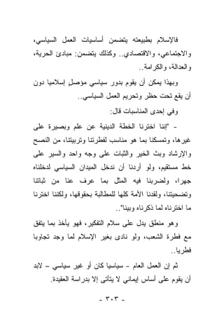‫ﻓﺎﻹﺴﻼﻡ ﺒﻁﺒﻴﻌﺘﻪ ﻴﺘﻀﻤﻥ ﺃﺴﺎﺴﻴﺎﺕ ﺍﻟﻌﻤل ﺍﻟﺴﻴﺎﺴﻲ،‬
‫ﻭﺍﻻﺠﺘﻤﺎﻋﻲ، ﻭﺍﻻﻗﺘﺼﺎﺩﻱ.. ﻭﻜﺫﻟﻙ ﻴﺘﻀﻤﻥ: ﻤﺒﺎﺩﺉ ﺍﻟﺤﺭﻴﺔ،‬
                                       ‫ﻭﺍﻟﻌﺩﺍﻟﺔ، ﻭﺍﻟﻜﺭﺍﻤﺔ..‬
‫ﻭﺒﻬﺫﺍ ﻴﻤﻜﻥ ﺃﻥ ﻴﻘﻭﻡ ﺒﺩﻭﺭ ﺴﻴﺎﺴﻲ ﻤﺅﺼل ﺇﺴﻼﻤ ‪‬ﺎ ﺩﻭﻥ‬
     ‫ﻴ‬      ‫ٍ‬
                ‫ﺃﻥ ﻴﻘﻊ ﺘﺤﺕ ﺤﻅﺭ ﻭﺘﺤﺭﻴﻡ ﺍﻟﻌﻤل ﺍﻟﺴﻴﺎﺴﻲ..‬
                            ‫ﻭﻓﻲ ﺇﺤﺩﻯ ﺍﻟﻤﻨﺎﺴﺒﺎﺕ ﻗﺎل:‬
‫- "ﺇﻨﻨﺎ ﺍﺨﺘﺭﻨﺎ ﺍﻟﺨﻁﺔ ﺍﻟﺩﻴﻨﻴﺔ ﻋﻥ ﻋﻠﻡ ﻭﺒﺼﻴﺭﺓ ﻋﻠﻰ‬
‫ﻏﻴﺭﻫﺎ، ﻭﺘﻤﺴﻜﻨﺎ ﺒﻤﺎ ﻫﻭ ﻤﻨﺎﺴﺏ ﻟﻔﻁﺭﺘﻨﺎ ﻭﺘﺭﺒﻴﺘﻨﺎ، ﻤﻥ ﺍﻟﻨﺼﺢ‬
‫ﻭﺍﻹﺭﺸﺎﺩ ﻭﺒﺙ ﺍﻟﺨﻴﺭ ﻭﺍﻟﺜﺒﺎﺕ ﻋﻠﻰ ﻭﺠﻪ ﻭﺍﺤﺩ ﻭﺍﻟﺴﻴﺭ ﻋﻠﻰ‬
‫ﺨﻁ ﻤﺴﺘﻘﻴﻡ، ﻭﻟﻭ ﺃﺭﺩﻨﺎ ﺃﻥ ﻨﺩﺨل ﺍﻟﻤﻴﺩﺍﻥ ﺍﻟﺴﻴﺎﺴﻲ ﻟﺩﺨﻠﻨﺎﻩ‬
‫ﺠﻬ ‪‬ﺍ، ﻭﻟﻀﺭﺒﻨﺎ ﻓﻴﻪ ﺍﻟﻤﺜل ﺒﻤﺎ ﻋﺭﻑ ﻋﻨﺎ ﻤﻥ ﺜﺒﺎﺘﻨﺎ‬
                                          ‫ﺭ‬
‫ﻭﺘﻀﺤﻴﺘﻨﺎ، ﻭﻟﻘﺩﻨﺎ ﺍﻷﻤﺔ ﻜﻠﻬﺎ ﻟﻠﻤﻁﺎﻟﺒﺔ ﺒﺤﻘﻭﻗﻬﺎ، ﻭﻟﻜﻨﻨﺎ ﺍﺨﺘﺭﻨﺎ‬
                              ‫ﻤﺎ ﺍﺨﺘﺭﻨﺎﻩ ﻟﻤﺎ ﺫﻜﺭﻨﺎﻩ ﻭﺒﻴﻨﺎ"..‬
                                   ‫‪‬‬
‫ﻭﻫﻭ ﻤﻨﻁﻕ ﻴﺩل ﻋﻠﻰ ﺴﻼﻡ ﺍﻟﺘﻔﻜﻴﺭ، ﻓﻬﻭ ﻴﺄﺨﺫ ﺒﻤﺎ ﻴﺘﻔﻕ‬
‫ﻤﻊ ﻓﻁﺭﺓ ﺍﻟﺸﻌﺏ، ﻭﻟﻭ ﻨﺎﺩﻯ ﺒﻐﻴﺭ ﺍﻹﺴﻼﻡ ﻟﻤﺎ ﻭﺠﺩ ﺘﺠﺎﻭﺒﺎ‬
 ‫‪‬‬
                                                    ‫ﻓﻁﺭﻴﺎ..‬
                                                       ‫‪‬‬
‫ﺜﻡ ﺇﻥ ﺍﻟﻌﻤل ﺍﻟﻌﺎﻡ - ﺴﻴﺎﺴ ‪‬ﺎ ﻜﺎﻥ ﺃﻭ ﻏﻴﺭ ﺴﻴﺎﺴﻲ – ﻻﺒﺩ‬
                        ‫ﻴ‬
      ‫ﺃﻥ ﻴﻘﻭﻡ ﻋﻠﻰ ﺃﺴﺎﺱ ﺇﻴﻤﺎﻨﻲ ﻻ ﻴﺘﺄﺘﻰ ﺇﻻ ﺒﺩﺭﺍﺴﺔ ﺍﻟﻌﻘﻴﺩﺓ.‬

                        ‫- ٣٠٣ -‬
 