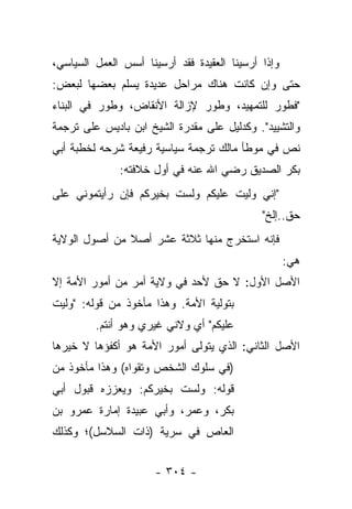 ‫ﻭﺇﺫﺍ ﺃﺭﺴﻴﻨﺎ ﺍﻟﻌﻘﻴﺩﺓ ﻓﻘﺩ ﺃﺭﺴﻴﻨﺎ ﺃﺴﺱ ﺍﻟﻌﻤل ﺍﻟﺴﻴﺎﺴﻲ،‬
‫ﺤﺘﻰ ﻭﺇﻥ ﻜﺎﻨﺕ ﻫﻨﺎﻙ ﻤﺭﺍﺤل ﻋﺩﻴﺩﺓ ﻴﺴﻠﻡ ﺒﻌﻀﻬﺎ ﻟﺒﻌﺽ:‬
‫"ﻓﻁﻭﺭ ﻟﻠﺘﻤﻬﻴﺩ، ﻭﻁﻭﺭ ﻹﺯﺍﻟﺔ ﺍﻷﻨﻘﺎﺽ، ﻭﻁﻭﺭ ﻓﻲ ﺍﻟﺒﻨﺎﺀ‬
‫ﻭﺍﻟﺘﺸﻴﻴﺩ". ﻭﻜﺩﻟﻴل ﻋﻠﻰ ﻤﻘﺩﺭﺓ ﺍﻟﺸﻴﺦ ﺍﺒﻥ ﺒﺎﺩﻴﺱ ﻋﻠﻰ ﺘﺭﺠﻤﺔ‬
‫ﻨﺹ ﻓﻲ ﻤﻭﻁﺄ ﻤﺎﻟﻙ ﺘﺭﺠﻤﺔ ﺴﻴﺎﺴﻴﺔ ﺭﻓﻴﻌﺔ ﺸﺭﺤﻪ ﻟﺨﻁﺒﺔ ﺃﺒﻲ‬
              ‫ﺒﻜﺭ ﺍﻟﺼﺩﻴﻕ ﺭﻀﻲ ﺍﷲ ﻋﻨﻪ ﻓﻲ ﺃﻭل ﺨﻼﻓﺘﻪ:‬
‫"ﺇﻨﻲ ﻭﻟﻴﺕ ﻋﻠﻴﻜﻡ ﻭﻟﺴﺕ ﺒﺨﻴﺭﻜﻡ ﻓﺈﻥ ﺭﺃﻴﺘﻤﻭﻨﻲ ﻋﻠﻰ‬
                                             ‫ﺤﻕ..ﺇﻟﺦ"‬
‫ﻓﺈﻨﻪ ﺍﺴﺘﺨﺭﺝ ﻤﻨﻬﺎ ﺜﻼﺜﺔ ﻋﺸﺭ ﺃﺼﻼ ﻤﻥ ﺃﺼﻭل ﺍﻟﻭﻻﻴﺔ‬
               ‫ﹰ‬
                                                    ‫ﻫﻲ:‬
‫ﺍﻷﺼل ﺍﻷﻭل: ﻻ ﺤﻕ ﻷﺤﺩ ﻓﻲ ﻭﻻﻴﺔ ﺃﻤﺭ ﻤﻥ ﺃﻤﻭﺭ ﺍﻷﻤﺔ ﺇﻻ‬
‫ﺒﺘﻭﻟﻴﺔ ﺍﻷﻤﺔ. ﻭﻫﺫﺍ ﻤﺄﺨﻭﺫ ﻤﻥ ﻗﻭﻟﻪ: "ﻭﻟﻴﺕ‬
         ‫ﻋﻠﻴﻜﻡ" ﺃﻱ ﻭﻻﻨﻲ ﻏﻴﺭﻱ ﻭﻫﻭ ﺃﻨﺘﻡ.‬
‫ﺍﻷﺼل ﺍﻟﺜﺎﻨﻲ: ﺍﻟﺫﻱ ﻴﺘﻭﻟﻰ ﺃﻤﻭﺭ ﺍﻷﻤﺔ ﻫﻭ ﺃﻜﻔﺅﻫﺎ ﻻ ﺨﻴﺭﻫﺎ‬
‫)ﻓﻲ ﺴﻠﻭﻙ ﺍﻟﺸﺨﺹ ﻭﺘﻘﻭﺍﻩ( ﻭﻫﺫﺍ ﻤﺄﺨﻭﺫ ﻤﻥ‬
‫ﻗﻭﻟﻪ: ﻭﻟﺴﺕ ﺒﺨﻴﺭﻜﻡ: ﻭﻴﻌﺯﺯﻩ ﻗﺒﻭل ﺃﺒﻲ‬
‫ﺒﻜﺭ، ﻭﻋﻤﺭ، ﻭﺃﺒﻲ ﻋﺒﻴﺩﺓ ﺇﻤﺎﺭﺓ ﻋﻤﺭﻭ ﺒﻥ‬
‫ﺍﻟﻌﺎﺹ ﻓﻲ ﺴﺭﻴﺔ )ﺫﺍﺕ ﺍﻟﺴﻼﺴل(؛ ﻭﻜﺫﻟﻙ‬


                      ‫- ٤٠٣ -‬
 