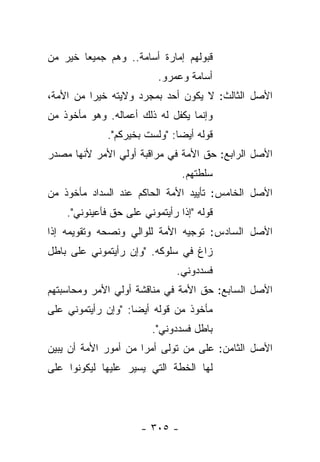 ‫ﻗﺒﻭﻟﻬﻡ ﺇﻤﺎﺭﺓ ﺃﺴﺎﻤﺔ.. ﻭﻫﻡ ﺠﻤﻴ ‪‬ﺎ ﺨﻴﺭ ﻤﻥ‬
        ‫ﻌ‬
                          ‫ﺃﺴﺎﻤﺔ ﻭﻋﻤﺭﻭ.‬
‫ﺍﻷﺼل ﺍﻟﺜﺎﻟﺙ: ﻻ ﻴﻜﻭﻥ ﺃﺤﺩ ﺒﻤﺠﺭﺩ ﻭﻻﻴﺘﻪ ﺨﻴﺭﺍ ﻤﻥ ﺍﻷﻤﺔ،‬
          ‫‪‬‬
‫ﻭﺇﻨﻤﺎ ﻴﻜﻔل ﻟﻪ ﺫﻟﻙ ﺃﻋﻤﺎﻟﻪ. ﻭﻫﻭ ﻤﺄﺨﻭﺫ ﻤﻥ‬
              ‫ﻗﻭﻟﻪ ﺃﻴ ‪‬ﺎ: "ﻭﻟﺴﺕ ﺒﺨﻴﺭﻜﻡ".‬
                               ‫ﻀ‬
‫ﺍﻷﺼل ﺍﻟﺭﺍﺒﻊ: ﺤﻕ ﺍﻷﻤﺔ ﻓﻲ ﻤﺭﺍﻗﺒﺔ ﺃﻭﻟﻲ ﺍﻷﻤﺭ ﻷﻨﻬﺎ ﻤﺼﺩﺭ‬
                                ‫ﺴﻠﻁﺘﻬﻡ.‬
‫ﺍﻷﺼل ﺍﻟﺨﺎﻤﺱ: ﺘﺄﻴﻴﺩ ﺍﻷﻤﺔ ﺍﻟﺤﺎﻜﻡ ﻋﻨﺩ ﺍﻟﺴﺩﺍﺩ ﻤﺄﺨﻭﺫ ﻤﻥ‬
    ‫ﻗﻭﻟﻪ "ﺇﺫﺍ ﺭﺃﻴﺘﻤﻭﻨﻲ ﻋﻠﻰ ﺤﻕ ﻓﺄﻋﻴﻨﻭﻨﻲ".‬
‫ﺍﻷﺼل ﺍﻟﺴﺎﺩﺱ: ﺘﻭﺠﻴﻪ ﺍﻷﻤﺔ ﻟﻠﻭﺍﻟﻲ ﻭﻨﺼﺤﻪ ﻭﺘﻘﻭﻴﻤﻪ ﺇﺫﺍ‬
‫ﺯﺍﻍ ﻓﻲ ﺴﻠﻭﻜﻪ. "ﻭﺇﻥ ﺭﺃﻴﺘﻤﻭﻨﻲ ﻋﻠﻰ ﺒﺎﻁل‬
                               ‫ﻓﺴﺩﺩﻭﻨﻲ.‬
‫ﺍﻷﺼل ﺍﻟﺴﺎﺒﻊ: ﺤﻕ ﺍﻷﻤﺔ ﻓﻲ ﻤﻨﺎﻗﺸﺔ ﺃﻭﻟﻲ ﺍﻷﻤﺭ ﻭﻤﺤﺎﺴﺒﺘﻬﻡ‬
‫ﻤﺄﺨﻭﺫ ﻤﻥ ﻗﻭﻟﻪ ﺃﻴ ‪‬ﺎ: "ﻭﺇﻥ ﺭﺃﻴﺘﻤﻭﻨﻲ ﻋﻠﻰ‬
                    ‫ﻀ‬
                         ‫ﺒﺎﻁل ﻓﺴﺩﺩﻭﻨﻲ".‬
‫ﺍﻷﺼل ﺍﻟﺜﺎﻤﻥ: ﻋﻠﻰ ﻤﻥ ﺘﻭﻟﻰ ﺃﻤ ‪‬ﺍ ﻤﻥ ﺃﻤﻭﺭ ﺍﻷﻤﺔ ﺃﻥ ﻴﺒﻴﻥ‬
                      ‫ﺭ‬          ‫‪‬‬
‫ﻟﻬﺎ ﺍﻟﺨﻁﺔ ﺍﻟﺘﻲ ﻴﺴﻴﺭ ﻋﻠﻴﻬﺎ ﻟﻴﻜﻭﻨﻭﺍ ﻋﻠﻰ‬




                      ‫- ٥٠٣ -‬
 