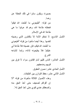 ‫ﺒﺼﻴﺭﺓ، ﻭﻴﻜﻭﻥ ﺴﺎﺌﺭﺍ ﻓﻲ ﺘﻠﻙ ﺍﻟﺨﻁﺔ ﻋﻥ‬
                 ‫‪‬‬
                                   ‫ﺭﻀﺎ.‬
‫ﻤﻥ ﻗﻭﻟﻪ: "ﺃﻁﻴﻌﻭﻨﻲ ﻤﺎ ﺃﻁﻌﺕ ﺍﷲ ﻓﻴﻜﻡ"‬
‫ﻓﺨﻁﺘﻪ ﻁﺎﻋﺔ ﺍﷲ، ﻭﻫﻡ ﻗﺩ ﻋﺭﻓﻭﺍ ﻤﺎ ﻫﻲ‬
                    ‫ﻁﺎﻋﺔ ﺍﷲ ﻓﻲ ﺍﻹﺴﻼﻡ.‬
‫ﺍﻷﺼل ﺍﻟﺘﺎﺴﻊ: ﻻ ﺘﺤﻜﻡ ﺍﻷﻤﺔ ﺇﻻ ﺒﺎﻟﻘﺎﻨﻭﻥ ﺍﻟﺫﻱ ﺭﻀﻴﺘﻪ‬
‫ﻟﻨﻔﺴﻬﺎ. ﻭﻫﺫﺍ ﺃﻴ ‪‬ﺎ ﻤﺄﺨﻭﺫ ﻤﻥ ﻗﻭﻟﻪ "ﺃﻁﻴﻌﻭﻨﻲ‬
                        ‫ﻀ‬
‫ﻤﺎ ﺃﻁﻌﺕ ﺍﷲ ﻓﻴﻜﻡ، ﻓﺈﻥ ﻋﺼﻴﺘﻪ ﻓﻼ ﻁﺎﻋﺔ ﻟﻲ‬
‫ﻋﻠﻴﻜﻡ" ﻓﻼ ﻴﻁﻴﻌﻭﻨﻪ ﻟﺫﺍﺘﻪ، ﻭﺇﻨﻤﺎ ﻻﺘﺒﺎﻋﻪ‬
                                  ‫ﺍﻟﺸﺭﻉ.‬
‫ﺍﻷﺼل ﺍﻟﻌﺎﺸﺭ: ﺍﻟﻨﺎﺱ ﻜﻠﻬﻡ ﺃﻤﺎﻡ ﺍﻟﻘﺎﻨﻭﻥ ﺴﻭﺍﺀ ﻻ ﻓﺭﻕ ﺒﻴﻥ‬
                         ‫ﻗﻭﻴﻬﻡ ﻭﻀﻌﻴﻔﻬﻡ.‬
                      ‫ﺍﻷﺼل ﺍﻟﺤﺎﺩﻱ ﻋﺸﺭ: ﺼﻭﻥ ﺍﻟﺤﻘﻭﻕ.‬
            ‫ﺍﻷﺼل ﺍﻟﺜﺎﻨﻲ ﻋﺸﺭ: ﺤﻔﻅ ﺍﻟﺘﻭﺍﺯﻥ ﺒﻴﻥ ﺍﻟﻁﺒﻘﺎﺕ.‬
‫ﻭﻫﺫﻩ ﺍﻷﺼﻭل ﺍﻟﺜﻼﺜﺔ ﻤﺄﺨﻭﺫﺓ ﻤﻥ ﻗﻭﻟﻪ "ﺃﻻ‬
‫ﺇﻥ ﺃﻗﻭﺍﻜﻡ ﻟﻀﻌﻴﻑ ﺤﺘﻰ ﺁﺨﺫ ﺍﻟﺤﻕ ﻤﻨﻪ‬
  ‫ﻭﺃﻀﻌﻔﻜﻡ ﻋﻨﺩﻱ ﻟﻘﻭﻱ ﺤﺘﻰ ﺁﺨﺫ ﺍﻟﺤﻕ ﻟﻪ".‬




                       ‫- ٦٠٣ -‬
 