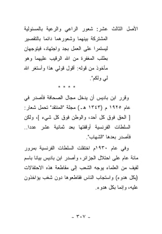 ‫ﺍﻷﺼل ﺍﻟﺜﺎﻟﺙ ﻋﺸﺭ: ﺸﻌﻭﺭ ﺍﻟﺭﺍﻋﻲ ﻭﺍﻟﺭﻋﻴﺔ ﺒﺎﻟﻤﺴﺌﻭﻟﻴﺔ‬
‫ﺍﻟﻤﺸﺘﺭﻜﺔ ﺒﻴﻨﻬﻤﺎ ﻭﺸﻌﻭﺭﻫﻤﺎ ﺩﺍﺌ ‪‬ﺎ ﺒﺎﻟﺘﻘﺼﻴﺭ‬
          ‫ﻤ‬
‫ﻟﻴﺴﺘﻤﺭﺍ ﻋﻠﻰ ﺍﻟﻌﻤل ﺒﺠﺩ ﻭﺍﺠﺘﻬﺎﺩ، ﻓﻴﺘﻭﺠﻬﺎﻥ‬
‫ﺒﻁﻠﺏ ﺍﻟﻤﻐﻔﺭﺓ ﻤﻥ ﺍﷲ ﺍﻟﺭﻗﻴﺏ ﻋﻠﻴﻬﻤﺎ ﻭﻫﻭ‬
‫ﻤﺄﺨﻭﺫ ﻤﻥ ﻗﻭﻟﻪ: ﺃﻗﻭل ﻗﻭﻟﻲ ﻫﺫﺍ ﻭﺃﺴﺘﻐﺭ ﺍﷲ‬
                               ‫ﻟﻲ ﻭﻟﻜﻡ".‬
                ‫****‬
‫ﻭﻗﺭﺭ ﺍﺒﻥ ﺒﺎﺩﻴﺱ ﺃﻥ ﻴﺩﺨل ﻤﺠﺎل ﺍﻟﺼﺤﺎﻓﺔ ﻓﺄﺼﺩﺭ ﻓﻲ‬
‫ﻋﺎﻡ ٥٢٩١ ﻡ )٣٤٣١ ﻫـ( ﻤﺠﻠﺔ "ﺍﻟﻤﻨﺘﻘﺩ" ﺘﺤﻤل ﺸﻌﺎﺭ:‬
‫] ﺍﻟﺤﻕ ﻓﻭﻕ ﻜل ﺃﺤﺩ، ﻭﺍﻟﻭﻁﻥ ﻓﻭﻕ ﻜل ﺸﻲﺀ [، ﻭﻟﻜﻥ‬
‫ﺍﻟﺴﻠﻁﺎﺕ ﺍﻟﻔﺭﻨﺴﻴﺔ ﺃﻭﻗﻔﺘﻬﺎ ﺒﻌﺩ ﺜﻤﺎﻨﻴﺔ ﻋﺸﺭ ﻋﺩ ‪‬ﺍ..‬
   ‫ﺩ‬
                             ‫ﻓﺄﺼﺩﺭ ﺒﻌﺩﻫﺎ "ﺍﻟﺸﻬﺎﺏ".‬
‫ﻭﻓﻲ ﻋﺎﻡ ٠٣٩١ﻡ ﺍﺨﺘﻔﻠﺕ ﺍﻟﺴﻠﻁﺎﺕ ﺍﻟﻔﺭﻨﺴﻴﺔ ﺒﻤﺭﻭﺭ‬
‫ﻤﺎﺌﺔ ﻋﺎﻡ ﻋﻠﻰ ﺍﺤﺘﻼل ﺍﻟﺠﺯﺍﺌﺭ، ﻭﺃﺼﺩﺭ ﺍﺒﻥ ﺒﺎﺩﻴﺱ ﺒﻴﺎﻨﺎ ﺒﺎﺴﻡ‬
      ‫ﹰ‬
‫ﻟﻔﻴﻑ ﻤﻥ ﺍﻟﻌﻠﻤﺎﺀ ﻴﻭﺠﻪ ﺍﻟﺸﻌﺏ ﺇﻟﻰ ﻤﻘﺎﻁﻌﺔ ﻫﺫﻩ ﺍﻻﺤﺘﻔﺎﻻﺕ‬
‫)ﺒﻜل ﻫﺩﻭﺀ( ﻭﺍﺴﺘﺠﺎﺏ ﺍﻟﻨﺎﺱ ﻓﻘﺎﻁﻌﻭﻫﺎ ﺩﻭﻥ ﺸﻐﺏ ﻴﺅﺍﺨﺫﻭﻥ‬
                                  ‫ﻋﻠﻴﻪ، ﻭﺇﻨﻤﺎ ﺒﻜل ﻫﺩﻭﺀ.‬



                      ‫- ٧٠٣ -‬
 