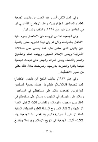 ‫ﻭﻓﻲ ﺍﻟﻌﺎﻡ ﺍﻟﺜﺎﻨﻲ ﺃﺴﺱ ﻋﺒﺩ ﺍﻟﺤﻤﻴﺩ ﺒﻥ ﺒﺎﺩﻴﺱ "ﺠﻤﻌﻴﺔ‬
‫ﺍﻟﻌﻠﻤﺎﺀ ﺍﻟﻤﺴﻠﻤﻴﻥ ﺍﻟﺠﺯﺍﺌﺭﻴﻴﻥ"، ﻭﻋﻘﺩ ﺍﻻﺠﺘﻤﺎﻉ ﺍﻟﺘﺄﺴﻴﺴﻲ ﻟﻬﺎ‬
       ‫ﻓﻲ ﺍﻟﺨﺎﻤﺱ ﻤﻥ ﻤﺎﻴﻭ ﻋﺎﻡ ١٣٩١، ﻭﺍﻨﺘﺨﺏ ﺭﺌﻴﺴﺎ ﻟﻬﺎ.‬
             ‫‪‬‬
‫ﻭﻓﻲ ﺍﻟﺠﻤﻌﻴﺔ ﻜﻤﺎ ﻓﻲ ﺩﺭﻭﺴﻪ ﻜﺎﻥ ﺍﻻﺴﺘﻌﻤﺎﺭ ﻴﺤﺭﻡ ﻋﻠﻴﻪ‬
‫ﺍﻻﺸﺘﻐﺎل ﺒﺎﻟﺴﻴﺎﺴﺔ، ﻭﻟﻜﻥ ﻟﻡ ﻴﻜﻥ ﻟﻬﺫﺍ ﺍﻟﺘﺤﺭﻴﻡ ﻤﻌﻨﻰ ﺒﺎﻟﻨﺴﺒﺔ‬
‫ﻻﺒﻥ ﺒﺎﺩﻴﺱ ﺍﻟﺫﻱ ﻤﻀﻰ ﺒﻜل ﻫﻤﺔ ﻴﻘﻀﻲ ﻋﻠﻰ ﻀﻼﻻﺕ‬
‫"ﺍﻟﻁﺭﻗﻴﺔ" ﻭﻴﺠﻠﻲ ﺍﻹﺴﻼﻡ ﺍﻟﺤﻘﻴﻘﻲ، ﻭﻴﻬﺎﺠﻡ ﺍﻟﻅﻠﻡ ﻭﺍﻟﻁﻐﻴﺎﻥ‬
‫ﻭﺍﻟﻘﻤﻊ ﻭﺍﻟﺘﺴﻠﻁ، ﻭﻴﺤﻲ ﺍﻟﻌﺯﺍﺌﻡ ﻭﺍﻟﻬﻤﻡ. ﺤﺘﻰ ﻨﺠﺤﺕ ﺍﻟﺠﻤﻌﻴﺔ‬
‫ﻨﺠﺎﺤﺎ ﺒﺎﻫﺭﺍ ﻭﺍﻨﺘﺸﺭﺕ ﻤﺩﺍﺭﺴﻬﺎ، ﻭﺘﻌﺭﻀﺕ ﺨﻼل ﺫﻟﻙ ﻟﻜﺜﻴﺭ‬
                                       ‫‪‬‬     ‫‪‬‬
                                   ‫ﻤﻥ ﺼﻭﺭ ﺍﻻﻀﻁﻬﺎﺩ..‬
‫ﻭﻓﻲ ﻋﺎﻡ ٨٣٩١ﻡ ﺨﺎﻁﺏ ﺍﻟﺸﻴﺦ ﺍﺒﻥ ﺒﺎﺩﻴﺱ ﺍﻻﺠﺘﻤﺎﻉ‬
‫ﺍﻟﻌﺎﻡ ﻟﻠﺠﻤﻌﻴﺔ ﻗﺎﺌﻼ:"ﺴﻼﻡ ﻋﻠﻴﻜﻡ ﻴﺎ ﺃﻋﻀﺎﺀ ﺠﻤﻌﻴﺔ ﺍﻟﻤﺴﻠﻤﻴﻥ‬
                                   ‫ﹰ‬
‫ﺍﻟﺠﺯﺍﺌﺭﻴﻴﻥ ﺃﺠﻤﻌﻴﻥ، ﺴﻼﻡ ﻋﻠﻰ ﻤﺴﺎﺠﻴﻨﻜﻡ ﻓﻲ ﺍﻟﻤﺴﺎﺠﻴﻥ،‬
‫ﻭﺴﻼﻡ ﻋﻠﻰ ﻤﺘﻬﻤﻴﻜﻡ ﻓﻲ ﺍﻟﻤﺘﻬﻤﻴﻥ، ﻭﺴﻼﻡ ﻋﻠﻰ ﻤﻨﻜﻭﺒﻴﻜﻡ ﻓﻲ‬
‫ﺍﻟﻤﻨﻜﻭﺒﻴﻥ: ﺴﺠﻭﻥ، ﻭﺍﺘﻬﺎﻤﺎﺕ، ﻭﻨﻜﺒﺎﺕ.. ﺜﻼﺙ ﻻ ﹸﺒﻨﻰ ﺍﻟﺤﻴﺎﺓ‬
          ‫ﺘ‬
‫ﺇﻻ ﻋﻠﻴﻬﺎ؛ ﻭﻻ ﺘﺸﺎﺩ ﺍﻟﺼﺭﻭﺡ ﺍﻟﺴﺎﻤﻘﺔ ﻟﻠﻌﻠﻡ ﻭﺍﻟﻔﻀﻴﻠﺔ ﻭﺍﻟﻤﺩﻨﻴﺔ‬
                                          ‫ﹸ‬
‫ﺍﻟﺤﻘﺔ ﺇﻻ ﻋﻠﻰ ﺃﺴﺎﺴﻬﺎ..؛ ﻓﺎﻟﻴﻭﻡ ﻭﻗﺩ ﻗﻀﻰ ﺍﷲ ﻟﻠﺠﻤﻌﻴﺔ ﺒﻬﺫﻩ‬
‫ﺍﻟﺜﻼﺙ، ﺃﺜﺒﺘﺕ ﺍﻟﺠﻤﻌﻴﺔ ﻓﻲ ﺘﺎﺭﻴﺦ ﺍﻹﺴﻼﻡ ﻭﺠﻭﺩﻫﺎ" ﻭﻴﺘﻀﺢ‬


                       ‫- ٨٠٣ -‬
 