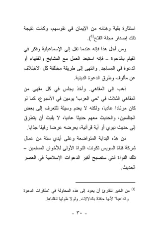 ‫ﺍﺴﺘﺜﺎﺭﺓ ﺒﻘﻴﺔ ﻭﻫﻨﺎﻨﻪ ﻤﻥ ﺍﻹﻴﻤﺎﻥ ﻓﻲ ﻨﻔﻭﺴﻬﻡ، ﻭﻜﺎﻨﺕ ﻨﺘﻴﺠﺔ‬
                                    ‫ﺫﻟﻙ ﺇﺼﺩﺍﺭ ﻤﺠﻠﺔ ﺍﻟﻔﺘﺢ)1(.‬
‫ﻭﻤﻥ ﺃﺠل ﻫﺫﺍ ﻓﺈﻨﻪ ﻋﻨﺩﻤﺎ ﻨﻘل ﺇﻟﻰ ﺍﻹﺴﻤﺎﻋﻴﻠﻴﺔ ﻭﻓﻜﺭ ﻓﻲ‬
‫ﺍﻟﻘﻴﺎﻡ ﺒﺎﻟﺩﻋﻭﺓ – ﻓﺈﻨﻪ ﺍﺴﺘﺒﻌﺩ ﺍﻟﻌﻤل ﻤﻊ ﺍﻟﻤﺸﺎﻴﺦ ﻭﺍﻟﻔﻘﻬﺎﺀ ﺃﻭ‬
‫ﺍﻟﺩﻋﻭﺓ ﻓﻲ ﺍﻟﻤﺴﺎﺠﺩ. ﻭﺍﻨﺘﻬﻰ ﺇﻟﻰ ﻁﺭﻴﻘﺔ ﻤﺨﺘﻠﻔﺔ ﻜل ﺍﻻﺨﺘﻼﻑ‬
                            ‫ﻋﻥ ﻤﺄﻟﻭﻑ ﻭﻁﺭﻕ ﺍﻟﺩﻋﻭﺓ ﺍﻟﺩﻴﻨﻴﺔ.‬
‫ﺫﻫﺏ ﺇﻟﻰ ﺍﻟﻤﻘﺎﻫﻲ. ﻭﺃﺨﺫ ﻴﺠﻠﺱ ﻓﻲ ﻜل ﻤﻘﻬﻰ ﻤﻥ‬
‫ﺍﻟﻤﻘﺎﻫﻲ ﺍﻟﺜﻼﺙ ﻓﻲ "ﺤﻲ ﺍﻟﻌﺭﺏ" ﻴﻭﻤﻴﻥ ﻓﻲ ﺍﻷﺴﺒﻭﻉ، ﻜﻤﺎ ﻟﻭ‬
‫ﻜﺎﻥ ﻤﺭﺘﺎﺩﺍ ﻋﺎﺩﻴﺎ، ﻭﻟﻜﻨﻪ ﻻ ﻴﻌﺩﻡ ﻭﺴﻴﻠﺔ ﻟﻠﺘﻌﺭﻑ ﺇﻟﻰ ﺒﻌﺽ‬
                        ‫‪‬‬           ‫‪‬‬     ‫‪‬‬
‫ﺍﻟﺠﺎﻟﺴﻴﻥ، ﻭﺍﻟﺤﺩﻴﺙ ﻤﻌﻬﻡ ﺤﺩﻴ ﹰﺎ ﻋﺎﺩﻴﺎ، ﻻ ﻴﻠﺒﺙ ﺃﻥ ﻴﺘﻁﺭﻕ‬
                  ‫‪‬‬     ‫ﺜ‬
 ‫ﺇﻟﻰ ﺤﺩﻴﺙ ﻨﺒﻭﻱ ﺃﻭ ﺁﻴﺔ ﻗﺭﺁﻨﻴﺔ، ﻴﻌﺭﻀﻪ ﻋﺭﻀﺎ ﺭﻓﻴﻘﺎ ﺠﺫﺍﺒﺎ.‬
   ‫‪‬‬     ‫ﹰ‬     ‫‪‬‬
‫ﻤﻥ ﻫﺫﻩ ﺍﻟﺒﺩﺍﻴﺔ ﺍﻟﻤﺘﻭﺍﻀﻌﺔ ﻭﻋﻠﻰ ﺃﻴﺩﻱ ﺴﺘﺔ ﻤﻥ ﻋﻤﺎل‬
‫ﺸﺭﻜﺔ ﻗﻨﺎﺓ ﺍﻟﺴﻭﻴﺱ ﺘﻜﻭﻨﺕ ﺍﻟﻨﻭﺍﺓ ﺍﻷﻭﻟﻰ ﻟﻸﺨﻭﺍﻥ ﺍﻟﻤﺴﻠﻤﻴﻥ –‬
‫ﺘﻠﻙ ﺍﻟﻨﻭﺍﺓ ﺍﻟﺘﻲ ﺴﺘﺼﺒﺢ ﺃﻜﺒﺭ ﺍﻟﺩﻋﻭﺍﺕ ﺍﻹﺴﻼﻤﻴﺔ ﻓﻲ ﺍﻟﻌﺼﺭ‬
                                                        ‫ﺍﻟﺤﺩﻴﺙ.‬


                                                                ‫)1(‬
‫ﻤﻥ ﺍﻟﺨﻴﺭ ﻟﻠﻘﺎﺭﺉ ﺃﻥ ﻴﻌﻭﺩ ﺇﻟﻰ ﻫﺫﻩ ﺍﻟﻤﺤﺎﻭﻟﺔ ﻓﻲ "ﻤﺫﻜﺭﺍﺕ ﺍﻟﺩﻋﻭﺓ‬
           ‫ﻭﺍﻟﺩﺍﻋﻴﺔ" ﻷﻨﻬﺎ ﺤﺎﻓﻠﺔ ﺒﺎﻟﺩﻻﻻﺕ. ﻭﻟﻭﻻ ﻁﻭﻟﻬﺎ ﻟﻨﻘﻠﻨﺎﻫﺎ.‬

                          ‫- ٠٣ -‬
 