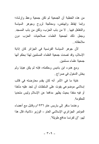 ‫ﻤﻥ ﻫﺫﻩ ﺍﻟﺨﻁﺒﺔ ﺃﻥ ﺍﻟﺠﻤﻌﻴﺔ ﻟﻡ ﺘﻜﻥ ﺠﻤﻌﻴﺔ ﻭﻋﻅ ﻭﺇﺭﺸﺎﺩ؛‬
‫ﻭﺇﻨﻤﺎ ﺇﻴﻘﺎﻅ ﻭﺇﻨﻬﺎﺽ، ﻭﻤﻌﺎﻟﺠﺔ ﻟﺭﻭﺡ ﻭﺠﻭﻫﺭ ﺍﻟﺴﻴﺎﺴﺔ‬
‫ﻭﺍﻟﺘﻐﻠﻐل ﻓﻴﻬﺎ.. ﻻ ﻤﻥ ﺒﺎﺏ ﺍﻟﺤﺯﺏ، ﻭﻟﻜﻥ ﻤﻥ ﺒﺎﺏ ﺍﻟﻤﺴﺠﺩ.‬
‫ﻭﺠﻌل ﺫﻟﻙ ﻟﺠﻤﻌﻴﺔ ﺍﻟﻌﻠﻤﺎﺀ ﺼﻼﺤﻴﺎﺕ ﺍﻟﺤﺯﺏ ﺩﻭﻥ‬
                                            ‫ﻤﻼﺤﻘﺎﺘﻪ..‬
‫ﻷﻥ ﺠﻭﻫﺭ ﺍﻟﺴﻴﺎﺴﺔ ﺍﻟﻔﺭﻨﺴﻴﺔ ﻓﻲ ﺍﻟﺠﺯﺍﺌﺭ ﻜﺎﻥ ﺇﺫﺍﺒﺔ‬
‫ﺍﻹﺴﻼﻡ، ﻭﻗﺩ ﺘﺼﺩﺕ ﺠﻤﻌﻴﺔ ﺍﻟﻌﻠﻤﺎﺀ ﺍﻟﻤﺴﻠﻤﻴﻥ ﻟﻬﺫﺍ ﺒﺤﻜﻡ ﺃﻨﻬﺎ‬
                                 ‫ﺠﻤﻌﻴﺔ ﻋﻠﻤﺎﺀ ﻤﺴﻠﻤﻴﻥ.‬
‫ﻭﻤﻊ ﻫﺩﻭﺀ ﺍﺒﻥ ﺒﺎﺩﻴﺱ ﻭﺤﻜﻤﺘﻪ، ﻓﺈﻨﻪ ﻟﻡ ﻴﻜﻥ ﻫﻴﺎﺒﺎ ﻭﻟﻡ‬
     ‫‪‬‬
                              ‫ﻴﺨﺵ ﺍﻟﺩﺨﻭل ﻓﻲ ﺼﺭﺍﻉ..‬
‫ﻏﺎﻴﺔ ﻤﺎ ﻓﻲ ﺍﻷﻤﺭ ﺃﻨﻪ ﻜﺎﻥ ﻴﻘﺩﻡ ﻤﻌﺎﺭﻀﺘﻪ ﻓﻲ ﻗﺎﻟﺏ‬
‫ﺇﺴﻼﻤﻲ ﻤﻭﻀﻭﻋﻲ ﻴﻔﻭﺕ ﻋﻠﻰ ﺍﻟﺴﻠﻁﺎﺕ ﺃﻥ ﺘﺠﺩ ﻋﻠﻴﻪ ﻤﺄﺨﺫﺍ‬
 ‫ﹰ‬
‫ﺃﻭ ﻓﻴﻪ ﻤﻨﻔﺫﺍ ﺒﺤﻴﺙ ﻴﻅﻬﺭ ﻤﺩﺍﻓﻌﺎ ﻋﻥ ﺍﻹﺴﻼﻡ ﻭﻟﻴﺱ ﻤﺘﺤﺩﻴﺎ‬
 ‫‪‬‬                    ‫‪‬‬                ‫ﹰ‬
                                              ‫ﻟﻠﺤﻜﻭﻤﺔ.‬
‫ﻭﻋﻨﺩﻤﺎ ﺴﺎﻓﺭ ﺇﻟﻰ ﺒﺎﺭﻴﺱ ﻋﺎﻡ ٦٣٩١ﻡ ﻭﻗﺎﺒل ﻤﻊ ﺃﻋﻀﺎﺀ‬
‫ﺍﻟﻤﺅﺘﻤﺭ ﺍﻟﺠﺯﺍﺌﺭﻱ ﺍﻹﺴﻼﻤﻲ ﺍﻟﻌﺎﻡ – ﺍﻟﻭﺯﻴﺭ ﺩﻻﺩﻴﺔ، ﻗﺎل ﻫﺫﺍ‬
                          ‫ﻟﻬﻡ: "ﺇﻥ ﻟﻔﺭﻨﺴﺎ ﻤﺩﺍﻓﻊ ﻁﻭﻴﻠﺔ".‬



                     ‫- ٩٠٣ -‬
 