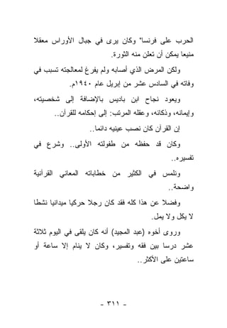 ‫ﺍﻟﺤﺭﺏ ﻋﻠﻰ ﻓﺭﻨﺴﺎ" ﻭﻜﺎﻥ ﻴﺭﻯ ﻓﻲ ﺠﺒﺎل ﺍﻷﻭﺭﺍﺱ ﻤﻌﻘﻼ‬
‫ﹰ‬
                          ‫ﻤﻨﻴﻌﺎ ﻴﻤﻜﻥ ﺃﻥ ﺘﻌﻠﻥ ﻤﻨﻪ ﺍﻟﺜﻭﺭﺓ.‬
                                                    ‫‪‬‬
‫ﻭﻟﻜﻥ ﺍﻟﻤﺭﺽ ﺍﻟﺫﻱ ﺃﺼﺎﺒﻪ ﻭﻟﻡ ﻴﻔﺭﻍ ﻟﻤﻌﺎﻟﺠﺘﻪ ﺘﺴﺒﺏ ﻓﻲ‬
           ‫ﻭﻓﺎﺘﻪ ﻓﻲ ﺍﻟﺴﺎﺩﺱ ﻋﺸﺭ ﻤﻥ ﺇﺒﺭﻴل ﻋﺎﻡ ٠٤٩١ﻡ.‬
‫ﻭﻴﻌﻭﺩ ﻨﺠﺎﺡ ﺍﺒﻥ ﺒﺎﺩﻴﺱ ﺒﺎﻹﻀﺎﻓﺔ ﺇﻟﻰ ﺸﺨﺼﻴﺘﻪ،‬
      ‫ﻭﺇﻴﻤﺎﻨﻪ، ﻭﺫﻜﺎﺌﻪ، ﻭﻋﻘﻠﻪ ﺍﻟﻤﺭﺘﺏ: ﺇﻟﻰ ﺇﺤﻜﺎﻤﻪ ﻟﻠﻘﺭﺁﻥ..‬
                  ‫ﺇﻥ ﺍﻟﻘﺭﺁﻥ ﻜﺎﻥ ﻨﺼﺏ ﻋﻴﻨﻴﻪ ﺩﺍﺌ ‪‬ﺎ..‬
                     ‫ﻤ‬
‫ﻭﻜﺎﻥ ﻗﺩ ﺤﻔﻅﻪ ﻤﻥ ﻁﻔﻭﻟﺘﻪ ﺍﻷﻭﻟﻰ.. ﻭﺸﺭﻉ ﻓﻲ‬
                                               ‫ﺘﻔﺴﻴﺭﻩ..‬
‫ﻭﻨﻠﻤﺱ ﻓﻲ ﺍﻟﻜﺜﻴﺭ ﻤﻥ ﺨﻁﺎﺒﺎﺘﻪ ﺍﻟﻤﻌﺎﻨﻲ ﺍﻟﻘﺭﺁﻨﻴﺔ‬
                                              ‫ﻭﺍﻀﺤﺔ..‬
‫ﻭﻓﻀﻼ ﻋﻥ ﻫﺫﺍ ﻜﻠﻪ ﻓﻘﺩ ﻜﺎﻥ ﺭﺠﻼ ﺤﺭﻜﻴﺎ ﻤﻴﺩﺍﻨﻴﺎ ﻨﺸﻁﺎ‬
 ‫ﹰ‬    ‫‪‬‬       ‫‪‬‬    ‫ﹰ‬                      ‫ﹰ‬
                                        ‫ﻻ ﻴﻜل ﻭﻻ ﻴﻤل.‬
‫ﻭﺭﻭﻯ ﺃﺨﻭﻩ )ﻋﺒﺩ ﺍﻟﻤﺠﻴﺩ( ﺃﻨﻪ ﻜﺎﻥ ﻴﻠﻘﻰ ﻓﻲ ﺍﻟﻴﻭﻡ ﺜﻼﺜﺔ‬
‫ﻋﺸﺭ ﺩﺭﺴﺎ ﺒﻴﻥ ﻓﻘﻪ ﻭﺘﻔﺴﻴﺭ، ﻭﻜﺎﻥ ﻻ ﻴﻨﺎﻡ ﺇﻻ ﺴﺎﻋﺔ ﺃﻭ‬
                                        ‫‪‬‬
                                   ‫ﺴﺎﻋﺘﻴﻥ ﻋﻠﻰ ﺍﻷﻜﺜﺭ..‬




                      ‫- ١١٣ -‬
 