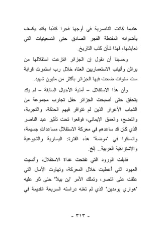 ‫ﻋﻨﺩﻤﺎ ﻜﺎﻨﺕ ﺍﻟﻨﺎﺼﺭﻴﺔ ﻓﻲ ﺃﻭﺠﻬﺎ ﻓﺠﺭﺍ ﻜﺎﺫﺒﺎ ﻴﻜﺎﺩ ﻴﻜﺴﻑ‬
           ‫‪‬‬     ‫‪‬‬
‫ﺒﺄﻀﻭﺍﺌﻪ ﺍﻟﻤﻔﺘﻌﻠﺔ ﺍﻟﻔﺠﺭ ﺍﻟﺼﺎﺩﻕ ﺤﺘﻰ ﺍﻟﺘﺴﻌﻴﻨﻴﺎﺕ ﺍﻟﺘﻲ‬
                        ‫ﻨﻌﺎﻴﺸﻬﺎ، ﻓﻬﺫﺍ ﺸﺄﻥ ﻜﺘﺏ ﺍﻟﺘﺎﺭﻴﺦ.‬
‫ﻭﺤﺴﺒﻨﺎ ﺃﻥ ﻨﻘﻭل ﺇﻥ ﺍﻟﺠﺯﺍﺌﺭ ﺍﻨﺘﺯﻋﺕ ﺍﺴﺘﻘﻼﻟﻬﺎ ﻤﻥ‬
‫ﺒﺭﺍﺜﻥ ﻭﺃﻨﻴﺎﺏ ﺍﻻﺴﺘﻌﻤﺎﺭﻴﻴﻥ ﺍﻟﻌﺘﺎﻩ ﺨﻼل ﺭﺏ ﺍﺴﺘﻤﺭﺕ ﻗﺭﺍﺒﺔ‬
    ‫ﺴﺕ ﺴﻨﻭﺍﺕ ﻀﺤﺕ ﻓﻴﻬﺎ ﺍﻟﺠﺯﺍﺌﺭ ﺒﺄﻜﺜﺭ ﻤﻥ ﻤﻠﻴﻭﻥ ﺸﻬﻴﺩ.‬
‫ﻭﺃﻥ ﻫﺫﺍ ﺍﻻﺴﺘﻘﻼل – ﺃﻤﻨﻴﺔ ﺍﻷﺠﻴﺎل ﺍﻟﺴﺎﺒﻘﺔ – ﻟﻡ ﻴﻜﺩ‬
‫ﻴﺘﺤﻘﻕ ﺤﺘﻰ ﺃﺼﺒﺤﺕ ﺍﻟﺠﺯﺍﺌﺭ ﺤﻘل ﺘﺠﺎﺭﺏ ﻤﺠﻤﻭﻋﺔ ﻤﻥ‬
‫ﺍﻟﺸﺒﺎﺏ ﺍﻷﻏﺭﺍﺭ ﺍﻟﺫﻴﻥ ﻟﻡ ﺘﺘﻭﺍﻓﺭ ﻓﻴﻬﻡ ﺍﻟﺤﻨﻜﺔ، ﻭﺍﻟﺘﺠﺭﺒﺔ،‬
‫ﻭﺍﻟﻨﻀﺞ، ﻭﺍﻟﻌﻤﻕ ﺍﻹﻴﻤﺎﻨﻲ، ﻓﻭﻗﻌﻭﺍ ﺘﺤﺕ ﺘﺄﺜﻴﺭ ﻋﺒﺩ ﺍﻟﻨﺎﺼﺭ‬
‫ﺍﻟﺫﻱ ﻜﺎﻥ ﻗﺩ ﺴﺎﻋﺩﻫﻡ ﻓﻲ ﻤﻌﺭﻜﺔ ﺍﻻﺴﺘﻘﻼل ﻤﺴﺎﻋﺩﺍﺕ ﺠﺴﻴﻤﺔ،‬
‫ﻭﺍﻨﺴﺎﻗﻭﺍ ﻓﻲ "ﻤﻭﻀﺔ" ﻫﺫﻩ ﺍﻟﻔﺘﺭﺓ: ﺍﻟﻴﺴﺎﺭﻴﺔ ﻭﺍﻟﺸﻴﻭﻋﻴﺔ‬
                             ‫ﻭﺍﻻﺸﺘﺭﺍﻜﻴﺔ ﺍﻟﻌﺭﺒﻴﺔ.. ﺇﻟﺦ.‬
‫ﻓﺫﺒﻠﺕ ﺍﻟﻭﺭﻭﺩ ﺍﻟﺘﻲ ﺘﻔﺘﺤﺕ ﻏﺩﺍﺓ ﺍﻻﺴﺘﻘﻼل، ﻭﺃﻨﺴﻴﺕ‬
    ‫ُ‬
‫ﺍﻟﻌﻬﻭﺩ ﺍﻟﺘﻲ ﺃﻋﻁﻴﺕ ﺨﻼل ﺍﻟﻤﻌﺭﻜﺔ، ﻭﺘﻬﺎﻭﺕ ﺍﻵﻤﺎل ﺍﻟﺘﻲ‬
                                   ‫ُ‬
‫ﻋﻠﻘﺕ ﻋﻠﻰ ﺍﻟﻨﺼﺭ، ﻭﺘﻤﻠﻙ ﺍﻷﻤﺭ "ﺒﻥ ﺒﻴﻼ" ﺤﺘﻰ ﺜﺎﺭ ﻋﻠﻴﻪ‬
              ‫ﱠ‬
‫"ﻫﻭﺍﺭﻱ ﺒﻭﻤﺩﻴﻥ" ﺍﻟﺫﻱ ﻟﻡ ﺘﻐﻨﻪ ﺩﺭﺍﺴﺘﻪ ﺍﻟﺴﺭﻴﻌﺔ ﺍﻟﻘﺩﻴﻤﺔ ﻓﻲ‬



                     ‫- ٣١٣ -‬
 