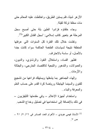 ‫ﺍﻷﺯﻫﺭ ﺸﻴ ًﺎ، ﻓﻠﻡ ﻴﺴﺘﺒﻥ ﺍﻟﻁﺭﻴﻕ، ﻭﺍﺨﺘﻠﻁﺕ ﻋﻠﻴﻪ ﺍﻟﻤﻌﺎﻟﻡ ﺤﺘﻰ‬
                                             ‫ﺌ‬
                                    ‫ﻤﺎﺕ ﻤﺨﻠﻔﺎ ﺘﺭﻜﺔ ﺜﻘﻴﻠﺔ.‬
                                                 ‫ﹰ‬
‫ﻭﺠﺎﺀ ﺨﻠﻔﺎﺅﻩ ﻓﺯﺍﺩﻭﺍ ﺍﻟﻁﻴﻥ ﺒﻠﺔ ﺤﺘﻰ ﺃﺼﺒﺢ ﺴﺠل‬
   ‫ﺍﻟﻤﺭﺤﻠﺔ ﻫﻭ ﺒﺘﻌﺒﻴﺭ ﻜﺎﺘﺏ ﺇﺴﻼﻤﻲ: "ﺴﺠل ﺍﻟﻔﺸل ﺍﻟﻜﺒﻴﺭ")1(.‬
                       ‫ِ‬
‫ﻭﺘﻔﺸﺕ ﺨﻼل ﺘﻠﻙ ﺍﻟﻔﺘﺭﺓ ﻜل ﺍﻟﺴﻨﻭﺍﺕ ﺍﻟﺘﻲ ﻋﺭﻓﺘﻬﺎ‬
‫ﺍﻟﻤﻨﻁﻘﺔ ﻨﺘﻴﺠﺔ ﻟﺴﻴﺎﺴﺎﺕ ﺍﻟﻁﻐﻤﺔ ﺍﻟﺤﺎﻜﻤﺔ ﺴﻭﺍﺀ ﻜﺎﻨﺕ ﺠﻨﺩﺍ‬
 ‫‪‬‬
                            ‫ﺒﺎﻷﺼل، ﺃﻭ ﺴﺎﺴﺔ ﺒﺎﻻﺤﺘﺭﺍﻑ.‬
‫ﻓﻅﻬﺭ ﺍﻟﻔﺴﺎﺩ، ﻭﺍﺴﺘﻐﻼل ﺍﻟﻨﻔﻭﺫ ﻭﺍﻟﺭﺸﺎﻭﻱ، ﻭﺍﻟﺩﻴﻭﻥ،‬
‫ﻭﺍﻟﻌﻤﻭﻻﺕ، ﻭﺍﻟﺘﺩﻫﻭﺭ ﻭﺍﻟﺘﺒﻌﻴﺔ ﻟﻼﻗﺘﺼﺎﺩ ﺍﻟﺨﺎﺭﺠﻲ، ﻭﺍﻟﺒﻁﺎﻟﺔ‬
                                              ‫ﻭﺍﻷﺯﻤﺎﺕ..‬
‫ﻭﺇﻟﻬﺎﺀ ﺍﻟﺠﻤﺎﻫﻴﺭ ﺒﻤﺎ ﻴﺸﻐﻠﻬﺎ ﻭﻴﺴﺘﻬﻠﻙ ﻓﺭﺍﻏﻬﺎ ﻤﻥ ﺘﺸﺠﻴﻊ‬
‫ﻟﻠﻔﻨﻭﻥ ﻭﺍﻟﺴﻴﻨﻤﺎ ﺍﻟﻬﺎﺒﻁﺔ ﻭﺭﻴﺎﻀﺔ ﻜﺭﺓ ﺍﻟﻘﺩﻡ ﻋﻠﻰ ﺤﺴﺎﺏ ﺍﻟﻌﻠﻡ‬
                                        ‫ﻭﺍﻟﻤﻌﺭﻓﺔ ﻭﺍﻟﺒﻨﺎﺀ..‬
‫ﻭﺍﺴﺘﺨﺩﺍﻡ ﺃﺠﻬﺯﺓ ﺍﻹﻋﻼﻡ – ﻭﻓﻲ ﻤﻘﺩﻤﺘﻬﺎ ﺍﻟﺘﻠﻴﻔﺯﻴﻭﻥ –‬
 ‫ﻓﻲ ﺫﻟﻙ ﺒﺎﻹﻀﺎﻓﺔ ﺇﻟﻰ ﺍﺴﺘﺨﺩﺍﻤﻬﺎ ﻓﻲ ﺘﻀﻠﻴل ﻭﺨﺩﺍﻉ ﺍﻟﺸﻌﺏ.‬


                                                         ‫)1(‬
‫ﺍﻷﺴﺘﺎﺫ ﻓﻬﻤﻲ ﻫﻭﻴﺩﻱ – ﺍﻷﻫﺭﺍﻡ ﺍﻟﻌﺩﺩ ﺍﻟﺼﺎﺩﺭ ﻓﻲ ٦١/ ٧/ ١٩ –‬
                                                ‫ﺹ ٧.‬

                       ‫- ٤١٣ -‬
 