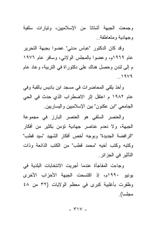 ‫ﻭﺠﻤﻌﺕ ﺍﻟﺠﺒﻬﺔ ﺃﺸﺘﺎﺘﺎ ﻤﻥ ﺍﻹﺴﻼﻤﻴﻴﻥ، ﻭﺘﻴﺎﺭﺍﺕ ﺴﻠﻔﻴﺔ‬
                            ‫ﹰ‬
                                   ‫ﻭﺠﻬﺎﺩﻴﺔ ﻭﻤﺘﻌﺎﻁﻔﺔ..‬
‫ﻭﻗﺩ ﻜﺎﻥ ﺍﻟﺩﻜﺘﻭﺭ "ﻋﺒﺎﺱ ﻤﺩﻨﻲ" ﻋﻀﻭﺍ ﺒﺠﺒﻬﺔ ﺍﻟﺘﺤﺭﻴﺭ‬
               ‫‪‬‬
‫ﻋﺎﻡ ٩٦٩١ﻡ، ﻭﻋﻀﻭﺍ ﺒﺎﻟﻤﺠﻠﺱ ﺍﻟﻭﻻﺌﻲ، ﻭﺴﺎﻓﺭ ﻋﺎﻡ ٦٧٩١‬
                                ‫‪‬‬
‫ﻡ ﺇﻟﻰ ﻟﻨﺩﻥ ﻭﺤﺼل ﻫﻨﺎﻙ ﻋﻠﻰ ﺩﻜﺘﻭﺭﺍﺓ ﻓﻲ ﺍﻟﺘﺭﺒﻴﺔ، ﻭﻋﺎﺩ ﻋﺎﻡ‬
                                              ‫٩٧٩١..‬
‫ﻭﺃﺨﺫ ﻴﻠﻘﻲ ﺍﻟﻤﺤﺎﻀﺭﺍﺕ ﻓﻲ ﻤﺴﺠﺩ ﺍﺒﻥ ﺒﺎﺩﻴﺱ ﺒﺎﻟﻘﺒﺔ ﻭﻓﻲ‬
‫ﻋﺎﻡ ٢٨٩١ ﻡ ﺍﻋﺘﻘل ﺇﺜﺭ ﺍﻻﻀﻁﺭﺍﺏ ﺍﻟﺫﻱ ﺤﺩﺙ ﻓﻲ ﺍﻟﺤﻲ‬
         ‫ﺍﻟﺠﺎﻤﻌﻲ "ﺍﺒﻥ ﻋﻜﻨﻭﻥ" ﺒﻴﻥ ﺍﻹﺴﻼﻤﻴﻴﻥ ﻭﺍﻟﻴﺴﺎﺭﻴﻴﻥ.‬
‫ﻭﺍﻟﻌﻨﺼﺭ ﺍﻟﺴﻠﻔﻲ ﻫﻭ ﺍﻟﻌﻨﺼﺭ ﺍﻟﺒﺎﺭﺯ ﻓﻲ ﻤﺠﻤﻭﻋﺔ‬
‫ﺍﻟﺠﺒﻬﺔ، ﻭﻻ ﻨﻌﺩﻡ ﻋﻨﺎﺼﺭ ﺠﻬﺎﺩﻴﺔ ﺘﺅﻤﻥ ﺒﻜﺜﻴﺭ ﻤﻥ ﺃﻓﻜﺎﺭ‬
‫"ﺍﻟﺭﺍﻓﻀﺔ ﺍﻟﺠﺩﻴﺩﺓ" ﻭﺒﻭﺠﻪ ﺃﺨﺹ ﺃﻓﻜﺎﺭ ﺍﻟﺸﻬﻴﺩ "ﺴﻴﺩ ﻗﻁﺏ"‬
‫ﻭﻜﺘﺒﻪ ﻭﻜﺘﺏ ﺃﺨﻴﻪ "ﻤﺤﻤﺩ ﻗﻁﺏ" ﻤﻥ ﺍﻟﻜﺘﺏ ﺍﻟﺫﺍﺌﻌﺔ ﻭﺫﺍﺕ‬
                                    ‫ﺍﻟﺘﺄﺜﻴﺭ ﻓﻲ ﺍﻟﺠﺯﺍﺌﺭ.‬
‫ﻭﺠﺎﺀﺕ ﺍﻟﻤﻔﺎﺠﺄﺓ ﻋﻨﺩﻤﺎ ﺃﺠﺭﻴﺕ ﺍﻻﻨﺘﺨﺎﺒﺎﺕ ﺍﻟﺒﻠﺩﻴﺔ ﻓﻲ‬
‫ﻴﻭﻨﻴﻭ ٠٩٩١ﻡ، ﺇﺫ ﺍﻜﺘﺴﺤﺕ ﺍﻟﺠﺒﻬﺔ ﺍﻷﺤﺯﺍﺏ ﺍﻷﺨﺭﻯ‬
‫ﻭﻅﻔﺭﺕ ﺒﺄﻏﻠﺒﻴﺔ ﻜﺒﺭﻯ ﻓﻲ ﻤﻌﻅﻡ ﺍﻟﻭﻻﻴﺎﺕ )٢٣ ﻤﻥ ٨٤‬
                                               ‫ﻤﺠﻠﺴﺎ(.‬
                                                  ‫‪‬‬

                     ‫- ٧١٣ -‬
 