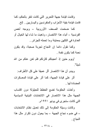 ‫ﻭﻗﺎﻤﺕ ﻗﻴﺎﻤﺔ ﺠﺒﻬﺔ ﺍﻟﺘﺤﺭﻴﺭ ﺍﻟﺘﻲ ﻜﺎﻨﺕ ﺘﻨﻔﺭ ﺒﺎﻟﺤﻜﻡ، ﻜﻤﺎ‬
   ‫ﻗﺎﻤﺕ ﻗﻴﺎﻤﺔ ﺒﻘﻴﺔ ﺍﻷﺤﺯﺍﺏ ﻭﺍﻟﻤﺘﻔﺭﻨﺴﻴﻥ ﻭﺍﻟﻴﺴﺎﺭﻴﻴﻥ.. ﺇﻟﺦ.‬
‫ﻜﻤﺎ ﻀﺨﻤﺕ ﺍﻟﺼﺤﻑ ﺍﻷﻭﺭﻭﺒﻴﺔ – ﻭﺒﻭﺠﻪ ﺃﺨﺹ‬
‫ﺍﻟﻔﺭﻨﺴﻴﺔ – ﺃﻨﺒﺎﺀ ﻫﺫﺍ ﺍﻻﻨﺘﺼﺎﺭ، ﻭﺫﻫﺒﺕ ﻤﺎ ﺸﺎﺀ ﻟﻬﺎ ﺍﻟﺨﻴﺎل ﺃﻭ‬
             ‫ﺍﻟﻌﺩﺍﻭﺓ ﻓﻲ ﺍﻟﺘﻜﻬﻥ ﺒﻤﻌﺎﻴﻨﺔ ﻭﻤﺎ ﺘﺤﻤﻠﻪ ﻟﻠﺠﺯﺍﺌﺭ..‬
‫ﻭﻜﻤﺎ ﻨﻘﻭل ﺩﺍﺌ ‪‬ﺎ ﺇﻥ ﺍﻟﻨﺠﺎﺡ ﺘﺠﺭﺒﺔ ﺼﻌﺒﺔ، ﻭﻗﺩ ﻴﻜﻭﻥ‬
                                ‫ﻤ‬
                                    ‫ﻨﻌﻤﺔ ﻜﻤﺎ ﻴﻜﻭﻥ ﻨﻘﻤﺔ..‬
‫"ﻭﻴﻭﻡ ﺤﻨﻴﻥ ﺇﺫ ﺃﻋﺠﺒﺘﻜﻡ ﻜﺜﺭﺘﻜﻡ ﻓﻠﻡ ﺘﻐﻥ ﻋﻨﻜﻡ ﻤﻥ ﺍﷲ‬
                                                    ‫ﺸﻴ ًﺎ".‬
                                                       ‫ﺌ‬
  ‫ﻭﻴﺒﺩﻭ ﺃﻥ ﻫﺫﺍ ﺍﻻﻨﺘﺼﺎﺭ ﺃﺜﺭ ﻋﻤﻴ ﹰﺎ ﻋﻠﻰ ﻜل ﺍﻷﻁﺭﺍﻑ:‬
                  ‫ﻘ‬      ‫ﱠ‬
‫ﺃﺜﺭ ﻋﻠﻰ ﻗﻴﺎﺩﺓ ﺍﻟﺠﺒﻬﺔ، ﻜﻤﺎ ﺃﺜﺭ ﻋﻠﻰ ﻗﻴﺎﺩﺓ ﺍﻟﻤﻌﺴﻜﺭﺍﺕ‬
                                            ‫ﺍﻟﻤﻀﺎﺩﺓ ﻟﻬﺎ..‬
‫ﻭﺃﺨﺫﺕ ﺍﻟﺤﻜﻭﻤﺔ ﺘﻀﻊ ﺍﻟﺨﻁﻁ ﻟﻠﺤﻴﻠﻭﻟﺔ ﺩﻭﻥ ﺍﻜﺘﺴﺎﺏ‬
‫ﺍﻟﺠﺒﻬﺔ ﻤﺜل ﻫﺫﺍ ﺍﻻﻨﺘﺼﺎﺭ ﻓﻲ ﺍﻻﻨﺘﺨﺎﺒﺎﺕ ﺍﻟﻨﻴﺎﺒﻴﺔ ﺍﻟﺴﻴﺎﺴﻴﺔ‬
                     ‫ﺍﻟﺘﻲ ﻜﺎﻨﺕ ﺴ ﹸﺠﺭﻯ ﻓﻲ ﻴﻭﻨﻴﻭ ١٩٩١ﻡ.‬
                                        ‫ﺘ‬
‫ﻭﻜﺎﻨﺕ ﻭﺴﻴﻠﺔ ﺍﻟﺤﻜﻭﻤﺔ ﺇﻟﻰ ﺫﻟﻙ ﺘﻌﺩﻴل ﻨﻅﺎﻡ ﺍﻻﻨﺘﺨﺎﺒﺎﺕ‬
‫– ﻓﻲ ﻀﻭﺀ ﻨﺠﺎﺡ ﺍﻟﺠﺒﻬﺔ – ﺒﻤﺎ ﻴﺤﻭل ﺩﻭﻥ ﺘﻜﺭﺍﺭ ﻤﺜل ﻫﺫﺍ‬
                                                  ‫ﺍﻟﻨﺠﺎﺡ..‬

                       ‫- ٨١٣ -‬
 